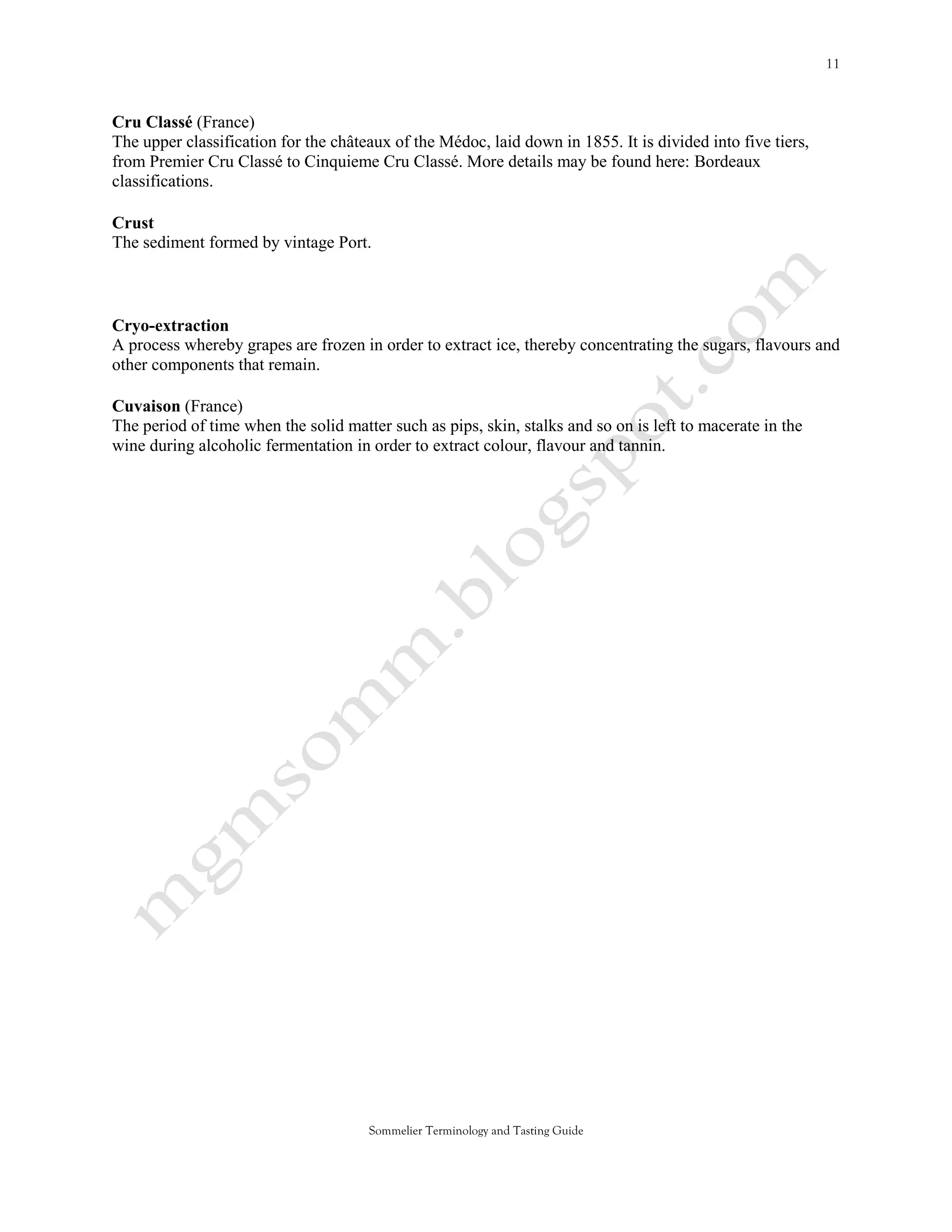 Cru Classé (France)
The upper classification for the châteaux of the Médoc, laid down in 1855. It is divided into five tiers,
from Premier Cru Classé to Cinquieme Cru Classé. More details may be found here: Bordeaux
classifications.

Crust
The sediment formed by vintage Port.



Cryo-extraction
A process whereby grapes are frozen in order to extract ice, thereby concentrating the sugars, flavours and
other components that remain.

Cuvaison (France)
The period of time when the solid matter such as pips, skin, stalks and so on is left to macerate in the
wine during alcoholic fermentation in order to extract colour, flavour and tannin.




                                      Sommelier Terminology and Tasting Guide
 