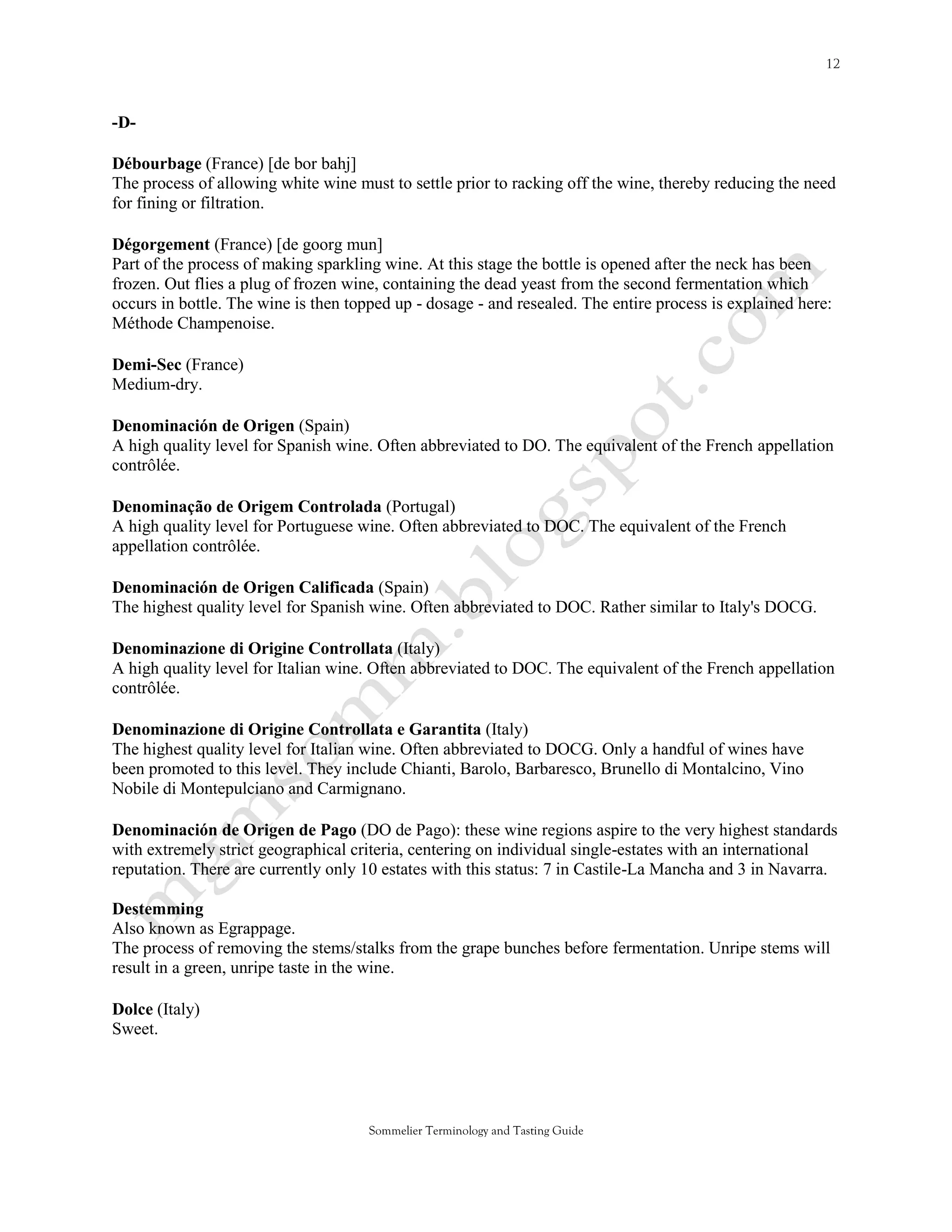 -D-

Débourbage (France) [de bor bahj]
The process of allowing white wine must to settle prior to racking off the wine, thereby reducing the need
for fining or filtration.

Dégorgement (France) [de goorg mun]
Part of the process of making sparkling wine. At this stage the bottle is opened after the neck has been
frozen. Out flies a plug of frozen wine, containing the dead yeast from the second fermentation which
occurs in bottle. The wine is then topped up - dosage - and resealed. The entire process is explained here:
Méthode Champenoise.

Demi-Sec (France)
Medium-dry.

Denominación de Origen (Spain)
A high quality level for Spanish wine. Often abbreviated to DO. The equivalent of the French appellation
contrôlée.

Denominação de Origem Controlada (Portugal)
A high quality level for Portuguese wine. Often abbreviated to DOC. The equivalent of the French
appellation contrôlée.

Denominación de Origen Calificada (Spain)
The highest quality level for Spanish wine. Often abbreviated to DOC. Rather similar to Italy's DOCG.

Denominazione di Origine Controllata (Italy)
A high quality level for Italian wine. Often abbreviated to DOC. The equivalent of the French appellation
contrôlée.

Denominazione di Origine Controllata e Garantita (Italy)
The highest quality level for Italian wine. Often abbreviated to DOCG. Only a handful of wines have
been promoted to this level. They include Chianti, Barolo, Barbaresco, Brunello di Montalcino, Vino
Nobile di Montepulciano and Carmignano.

Denominación de Origen de Pago (DO de Pago): these wine regions aspire to the very highest standards
with extremely strict geographical criteria, centering on individual single-estates with an international
reputation. There are currently only 10 estates with this status: 7 in Castile-La Mancha and 3 in Navarra.

Destemming
Also known as Egrappage.
The process of removing the stems/stalks from the grape bunches before fermentation. Unripe stems will
result in a green, unripe taste in the wine.

Dolce (Italy)
Sweet.




                                      Sommelier Terminology and Tasting Guide
 