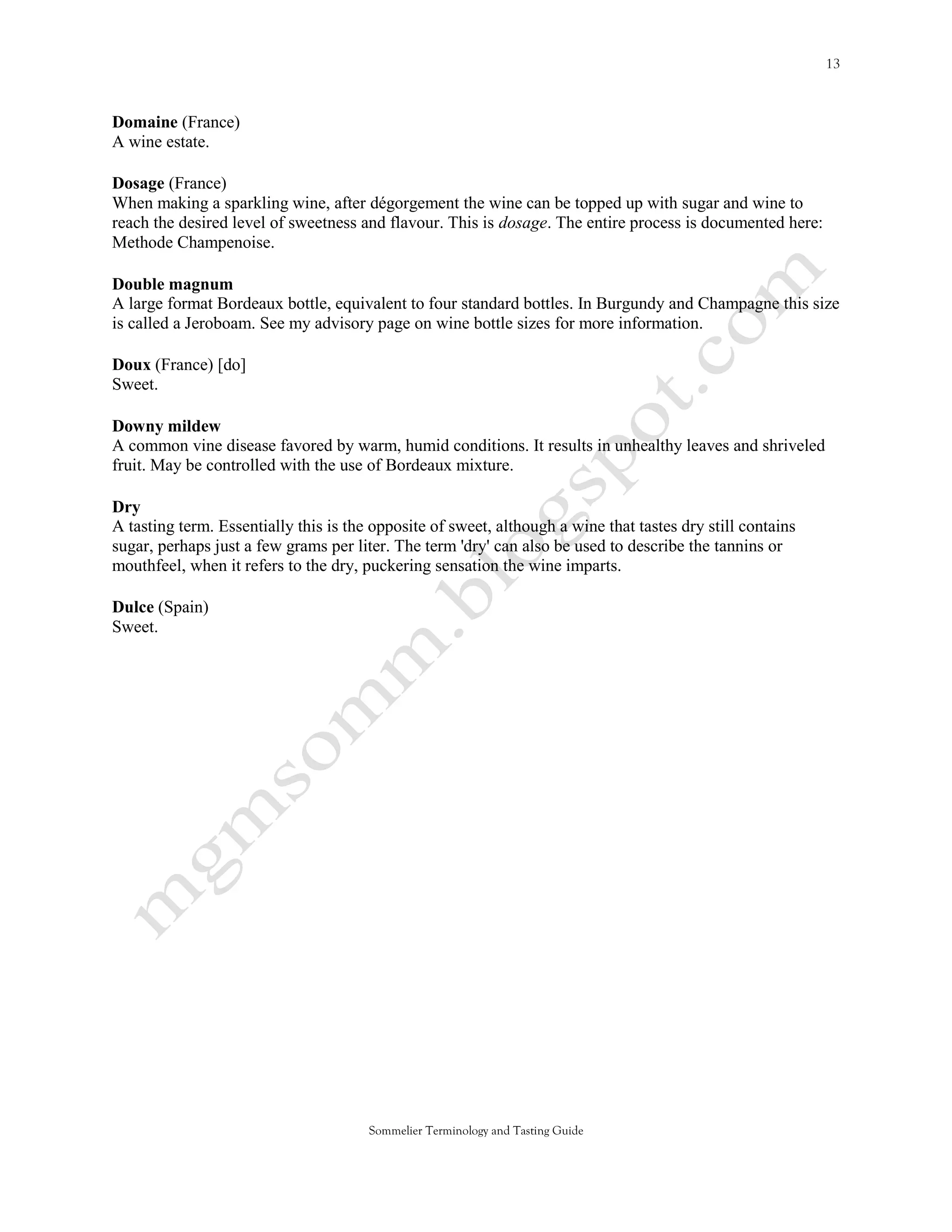 Domaine (France)
A wine estate.

Dosage (France)
When making a sparkling wine, after dégorgement the wine can be topped up with sugar and wine to
reach the desired level of sweetness and flavour. This is dosage. The entire process is documented here:
Methode Champenoise.

Double magnum
A large format Bordeaux bottle, equivalent to four standard bottles. In Burgundy and Champagne this size
is called a Jeroboam. See my advisory page on wine bottle sizes for more information.

Doux (France) [do]
Sweet.

Downy mildew
A common vine disease favored by warm, humid conditions. It results in unhealthy leaves and shriveled
fruit. May be controlled with the use of Bordeaux mixture.

Dry
A tasting term. Essentially this is the opposite of sweet, although a wine that tastes dry still contains
sugar, perhaps just a few grams per liter. The term 'dry' can also be used to describe the tannins or
mouthfeel, when it refers to the dry, puckering sensation the wine imparts.

Dulce (Spain)
Sweet.




                                       Sommelier Terminology and Tasting Guide
 