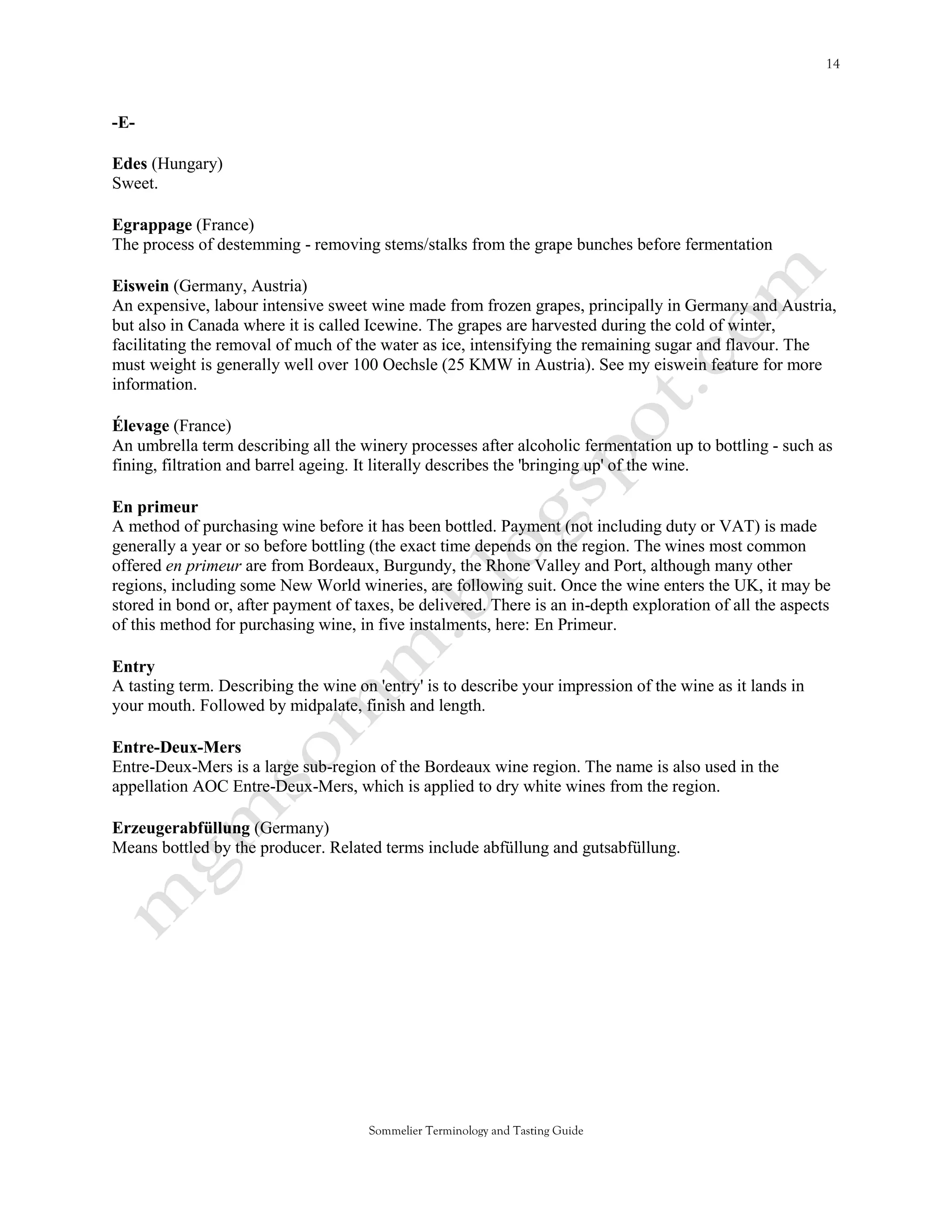 -E-

Edes (Hungary)
Sweet.

Egrappage (France)
The process of destemming - removing stems/stalks from the grape bunches before fermentation

Eiswein (Germany, Austria)
An expensive, labour intensive sweet wine made from frozen grapes, principally in Germany and Austria,
but also in Canada where it is called Icewine. The grapes are harvested during the cold of winter,
facilitating the removal of much of the water as ice, intensifying the remaining sugar and flavour. The
must weight is generally well over 100 Oechsle (25 KMW in Austria). See my eiswein feature for more
information.

Élevage (France)
An umbrella term describing all the winery processes after alcoholic fermentation up to bottling - such as
fining, filtration and barrel ageing. It literally describes the 'bringing up' of the wine.

En primeur
A method of purchasing wine before it has been bottled. Payment (not including duty or VAT) is made
generally a year or so before bottling (the exact time depends on the region. The wines most common
offered en primeur are from Bordeaux, Burgundy, the Rhone Valley and Port, although many other
regions, including some New World wineries, are following suit. Once the wine enters the UK, it may be
stored in bond or, after payment of taxes, be delivered. There is an in-depth exploration of all the aspects
of this method for purchasing wine, in five instalments, here: En Primeur.

Entry
A tasting term. Describing the wine on 'entry' is to describe your impression of the wine as it lands in
your mouth. Followed by midpalate, finish and length.

Entre-Deux-Mers
Entre-Deux-Mers is a large sub-region of the Bordeaux wine region. The name is also used in the
appellation AOC Entre-Deux-Mers, which is applied to dry white wines from the region.

Erzeugerabfüllung (Germany)
Means bottled by the producer. Related terms include abfüllung and gutsabfüllung.




                                      Sommelier Terminology and Tasting Guide
 