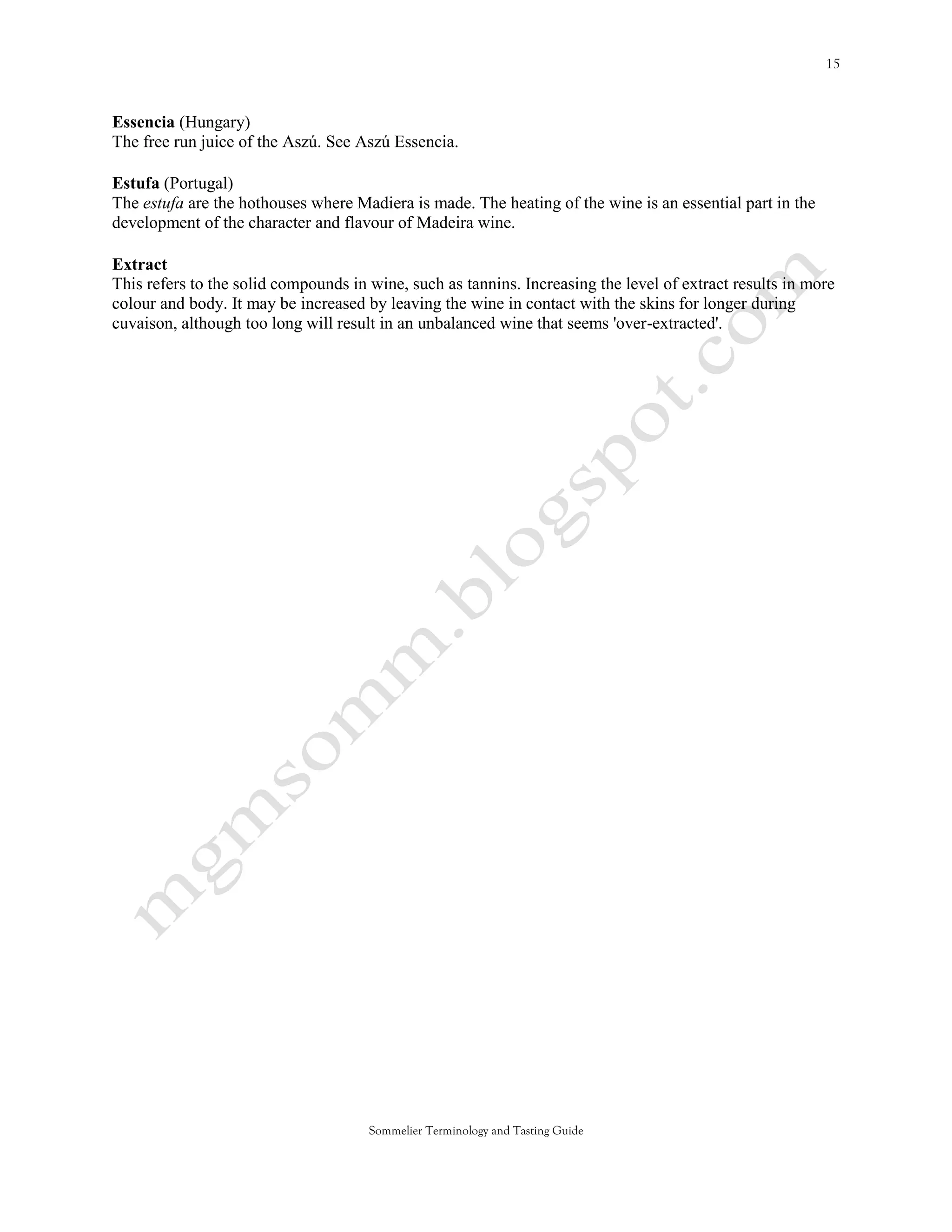 Essencia (Hungary)
The free run juice of the Aszú. See Aszú Essencia.

Estufa (Portugal)
The estufa are the hothouses where Madiera is made. The heating of the wine is an essential part in the
development of the character and flavour of Madeira wine.

Extract
This refers to the solid compounds in wine, such as tannins. Increasing the level of extract results in more
colour and body. It may be increased by leaving the wine in contact with the skins for longer during
cuvaison, although too long will result in an unbalanced wine that seems 'over-extracted'.




                                      Sommelier Terminology and Tasting Guide
 