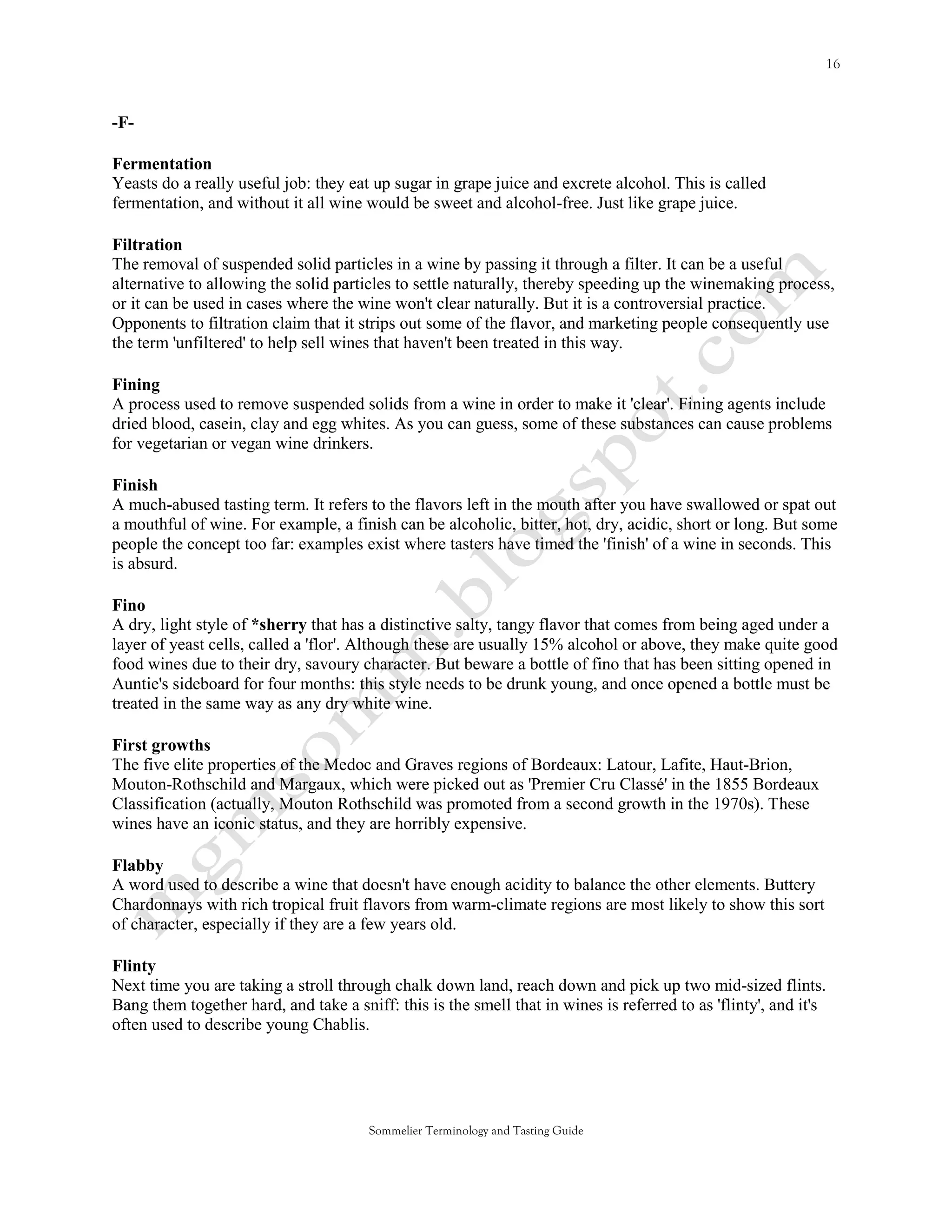 -F-

Fermentation
Yeasts do a really useful job: they eat up sugar in grape juice and excrete alcohol. This is called
fermentation, and without it all wine would be sweet and alcohol-free. Just like grape juice.

Filtration
The removal of suspended solid particles in a wine by passing it through a filter. It can be a useful
alternative to allowing the solid particles to settle naturally, thereby speeding up the winemaking process,
or it can be used in cases where the wine won't clear naturally. But it is a controversial practice.
Opponents to filtration claim that it strips out some of the flavor, and marketing people consequently use
the term 'unfiltered' to help sell wines that haven't been treated in this way.

Fining
A process used to remove suspended solids from a wine in order to make it 'clear'. Fining agents include
dried blood, casein, clay and egg whites. As you can guess, some of these substances can cause problems
for vegetarian or vegan wine drinkers.

Finish
A much-abused tasting term. It refers to the flavors left in the mouth after you have swallowed or spat out
a mouthful of wine. For example, a finish can be alcoholic, bitter, hot, dry, acidic, short or long. But some
people the concept too far: examples exist where tasters have timed the 'finish' of a wine in seconds. This
is absurd.

Fino
A dry, light style of *sherry that has a distinctive salty, tangy flavor that comes from being aged under a
layer of yeast cells, called a 'flor'. Although these are usually 15% alcohol or above, they make quite good
food wines due to their dry, savoury character. But beware a bottle of fino that has been sitting opened in
Auntie's sideboard for four months: this style needs to be drunk young, and once opened a bottle must be
treated in the same way as any dry white wine.

First growths
The five elite properties of the Medoc and Graves regions of Bordeaux: Latour, Lafite, Haut-Brion,
Mouton-Rothschild and Margaux, which were picked out as 'Premier Cru Classé' in the 1855 Bordeaux
Classification (actually, Mouton Rothschild was promoted from a second growth in the 1970s). These
wines have an iconic status, and they are horribly expensive.

Flabby
A word used to describe a wine that doesn't have enough acidity to balance the other elements. Buttery
Chardonnays with rich tropical fruit flavors from warm-climate regions are most likely to show this sort
of character, especially if they are a few years old.

Flinty
Next time you are taking a stroll through chalk down land, reach down and pick up two mid-sized flints.
Bang them together hard, and take a sniff: this is the smell that in wines is referred to as 'flinty', and it's
often used to describe young Chablis.




                                       Sommelier Terminology and Tasting Guide
 