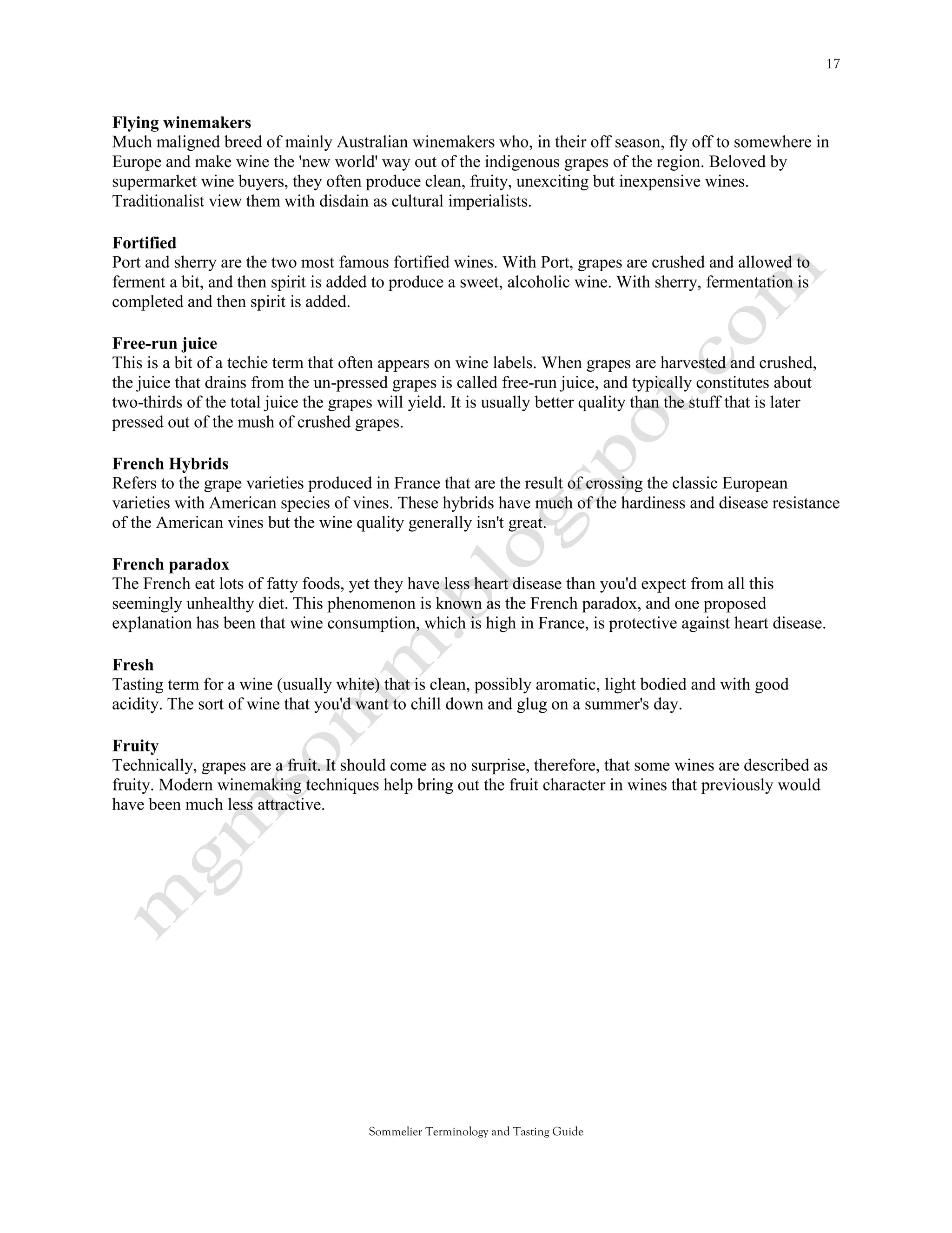 Flying winemakers
Much maligned breed of mainly Australian winemakers who, in their off season, fly off to somewhere in
Europe and make wine the 'new world' way out of the indigenous grapes of the region. Beloved by
supermarket wine buyers, they often produce clean, fruity, unexciting but inexpensive wines.
Traditionalist view them with disdain as cultural imperialists.

Fortified
Port and sherry are the two most famous fortified wines. With Port, grapes are crushed and allowed to
ferment a bit, and then spirit is added to produce a sweet, alcoholic wine. With sherry, fermentation is
completed and then spirit is added.

Free-run juice
This is a bit of a techie term that often appears on wine labels. When grapes are harvested and crushed,
the juice that drains from the un-pressed grapes is called free-run juice, and typically constitutes about
two-thirds of the total juice the grapes will yield. It is usually better quality than the stuff that is later
pressed out of the mush of crushed grapes.

French Hybrids
Refers to the grape varieties produced in France that are the result of crossing the classic European
varieties with American species of vines. These hybrids have much of the hardiness and disease resistance
of the American vines but the wine quality generally isn't great.

French paradox
The French eat lots of fatty foods, yet they have less heart disease than you'd expect from all this
seemingly unhealthy diet. This phenomenon is known as the French paradox, and one proposed
explanation has been that wine consumption, which is high in France, is protective against heart disease.

Fresh
Tasting term for a wine (usually white) that is clean, possibly aromatic, light bodied and with good
acidity. The sort of wine that you'd want to chill down and glug on a summer's day.

Fruity
Technically, grapes are a fruit. It should come as no surprise, therefore, that some wines are described as
fruity. Modern winemaking techniques help bring out the fruit character in wines that previously would
have been much less attractive.




                                        Sommelier Terminology and Tasting Guide
 