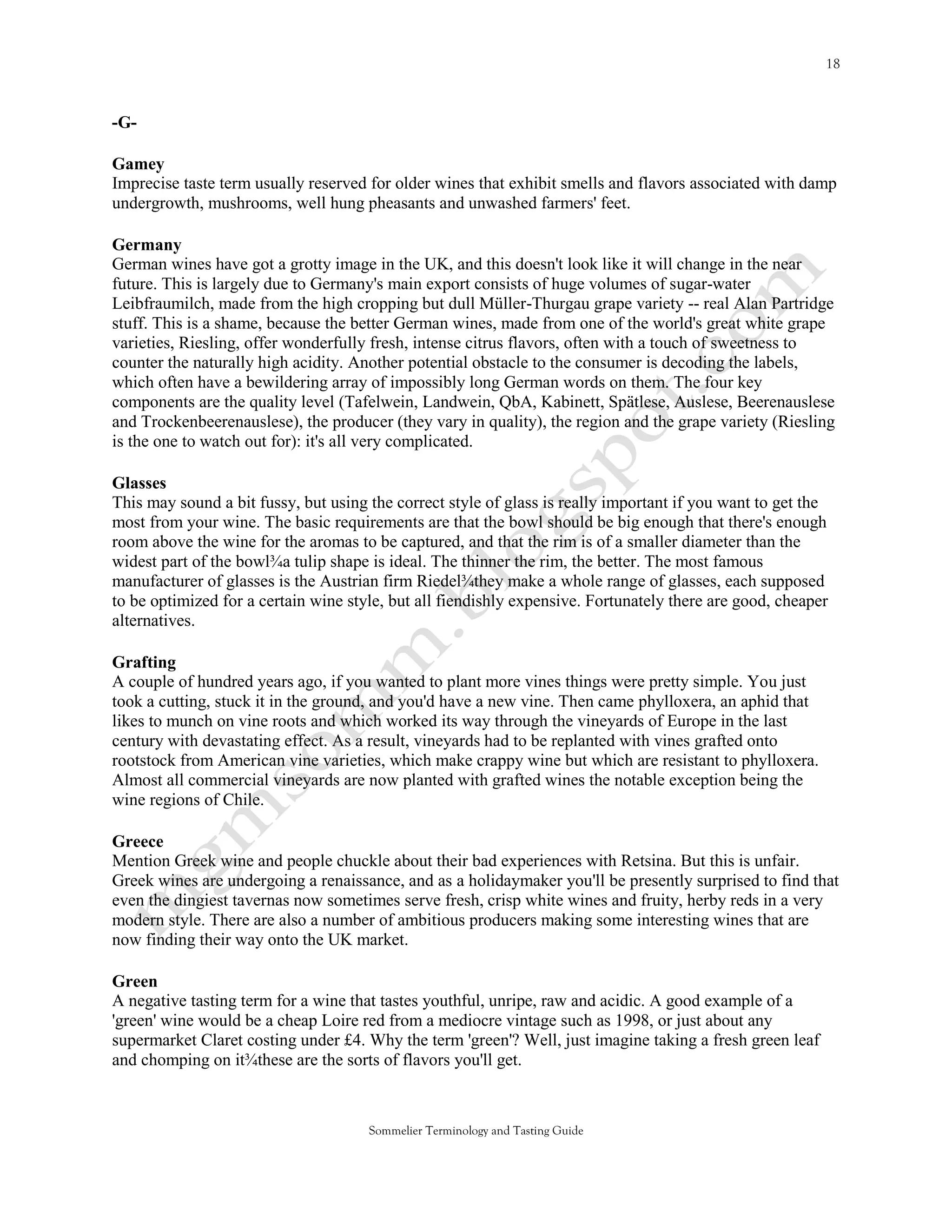 -G-

Gamey
Imprecise taste term usually reserved for older wines that exhibit smells and flavors associated with damp
undergrowth, mushrooms, well hung pheasants and unwashed farmers' feet.

Germany
German wines have got a grotty image in the UK, and this doesn't look like it will change in the near
future. This is largely due to Germany's main export consists of huge volumes of sugar-water
Leibfraumilch, made from the high cropping but dull Müller-Thurgau grape variety -- real Alan Partridge
stuff. This is a shame, because the better German wines, made from one of the world's great white grape
varieties, Riesling, offer wonderfully fresh, intense citrus flavors, often with a touch of sweetness to
counter the naturally high acidity. Another potential obstacle to the consumer is decoding the labels,
which often have a bewildering array of impossibly long German words on them. The four key
components are the quality level (Tafelwein, Landwein, QbA, Kabinett, Spätlese, Auslese, Beerenauslese
and Trockenbeerenauslese), the producer (they vary in quality), the region and the grape variety (Riesling
is the one to watch out for): it's all very complicated.

Glasses
This may sound a bit fussy, but using the correct style of glass is really important if you want to get the
most from your wine. The basic requirements are that the bowl should be big enough that there's enough
room above the wine for the aromas to be captured, and that the rim is of a smaller diameter than the
widest part of the bowl¾a tulip shape is ideal. The thinner the rim, the better. The most famous
manufacturer of glasses is the Austrian firm Riedel¾they make a whole range of glasses, each supposed
to be optimized for a certain wine style, but all fiendishly expensive. Fortunately there are good, cheaper
alternatives.

Grafting
A couple of hundred years ago, if you wanted to plant more vines things were pretty simple. You just
took a cutting, stuck it in the ground, and you'd have a new vine. Then came phylloxera, an aphid that
likes to munch on vine roots and which worked its way through the vineyards of Europe in the last
century with devastating effect. As a result, vineyards had to be replanted with vines grafted onto
rootstock from American vine varieties, which make crappy wine but which are resistant to phylloxera.
Almost all commercial vineyards are now planted with grafted wines the notable exception being the
wine regions of Chile.

Greece
Mention Greek wine and people chuckle about their bad experiences with Retsina. But this is unfair.
Greek wines are undergoing a renaissance, and as a holidaymaker you'll be presently surprised to find that
even the dingiest tavernas now sometimes serve fresh, crisp white wines and fruity, herby reds in a very
modern style. There are also a number of ambitious producers making some interesting wines that are
now finding their way onto the UK market.

Green
A negative tasting term for a wine that tastes youthful, unripe, raw and acidic. A good example of a
'green' wine would be a cheap Loire red from a mediocre vintage such as 1998, or just about any
supermarket Claret costing under £4. Why the term 'green'? Well, just imagine taking a fresh green leaf
and chomping on it¾these are the sorts of flavors you'll get.



                                      Sommelier Terminology and Tasting Guide
 
