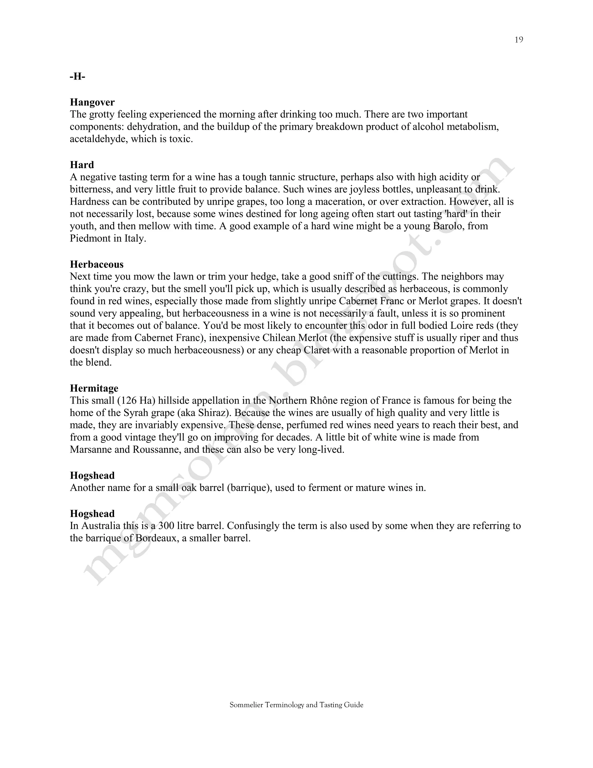 -H-

Hangover
The grotty feeling experienced the morning after drinking too much. There are two important
components: dehydration, and the buildup of the primary breakdown product of alcohol metabolism,
acetaldehyde, which is toxic.

Hard
A negative tasting term for a wine has a tough tannic structure, perhaps also with high acidity or
bitterness, and very little fruit to provide balance. Such wines are joyless bottles, unpleasant to drink.
Hardness can be contributed by unripe grapes, too long a maceration, or over extraction. However, all is
not necessarily lost, because some wines destined for long ageing often start out tasting 'hard' in their
youth, and then mellow with time. A good example of a hard wine might be a young Barolo, from
Piedmont in Italy.

Herbaceous
Next time you mow the lawn or trim your hedge, take a good sniff of the cuttings. The neighbors may
think you're crazy, but the smell you'll pick up, which is usually described as herbaceous, is commonly
found in red wines, especially those made from slightly unripe Cabernet Franc or Merlot grapes. It doesn't
sound very appealing, but herbaceousness in a wine is not necessarily a fault, unless it is so prominent
that it becomes out of balance. You'd be most likely to encounter this odor in full bodied Loire reds (they
are made from Cabernet Franc), inexpensive Chilean Merlot (the expensive stuff is usually riper and thus
doesn't display so much herbaceousness) or any cheap Claret with a reasonable proportion of Merlot in
the blend.

Hermitage
This small (126 Ha) hillside appellation in the Northern Rhône region of France is famous for being the
home of the Syrah grape (aka Shiraz). Because the wines are usually of high quality and very little is
made, they are invariably expensive. These dense, perfumed red wines need years to reach their best, and
from a good vintage they'll go on improving for decades. A little bit of white wine is made from
Marsanne and Roussanne, and these can also be very long-lived.

Hogshead
Another name for a small oak barrel (barrique), used to ferment or mature wines in.

Hogshead
In Australia this is a 300 litre barrel. Confusingly the term is also used by some when they are referring to
the barrique of Bordeaux, a smaller barrel.




                                      Sommelier Terminology and Tasting Guide
 