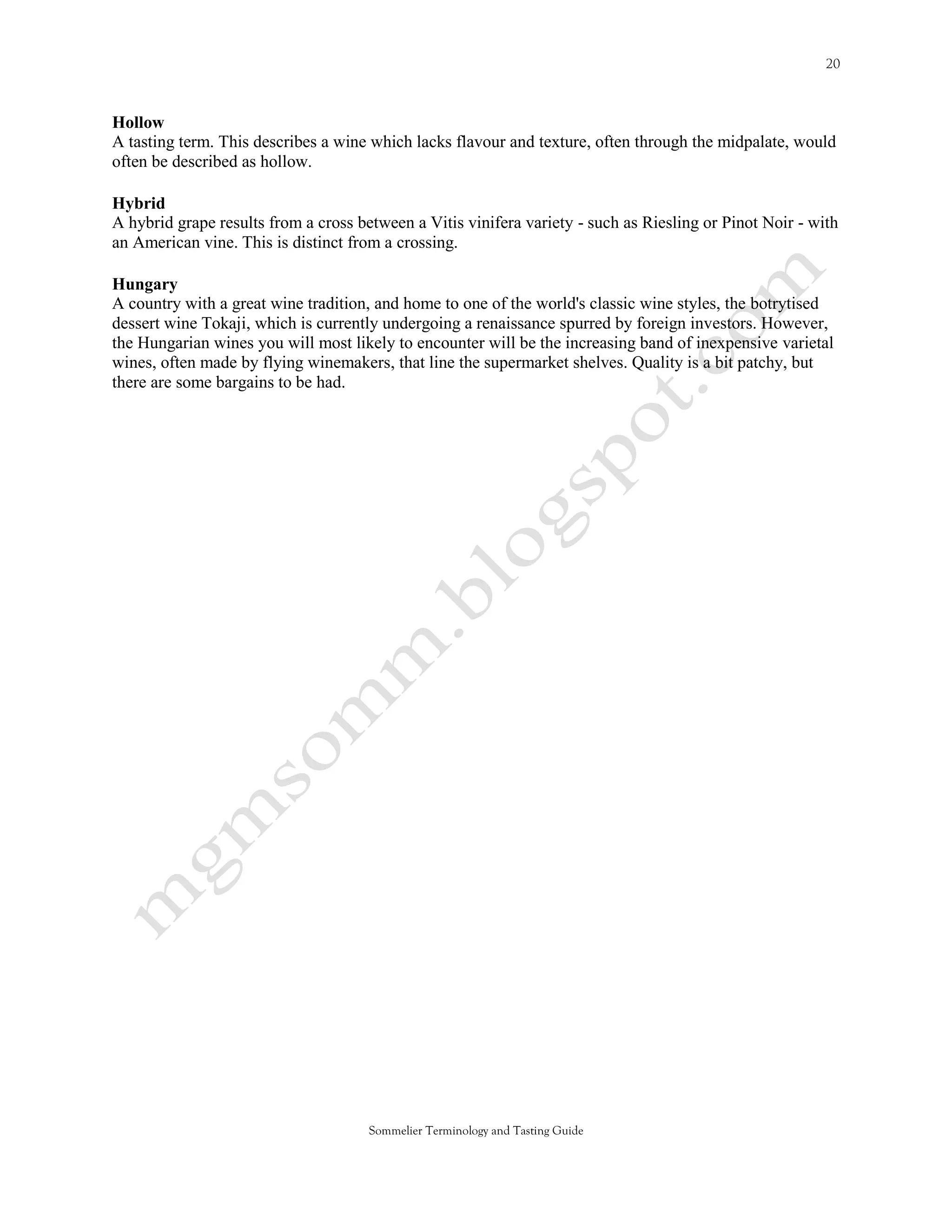 Hollow
A tasting term. This describes a wine which lacks flavour and texture, often through the midpalate, would
often be described as hollow.

Hybrid
A hybrid grape results from a cross between a Vitis vinifera variety - such as Riesling or Pinot Noir - with
an American vine. This is distinct from a crossing.

Hungary
A country with a great wine tradition, and home to one of the world's classic wine styles, the botrytised
dessert wine Tokaji, which is currently undergoing a renaissance spurred by foreign investors. However,
the Hungarian wines you will most likely to encounter will be the increasing band of inexpensive varietal
wines, often made by flying winemakers, that line the supermarket shelves. Quality is a bit patchy, but
there are some bargains to be had.




                                      Sommelier Terminology and Tasting Guide
 