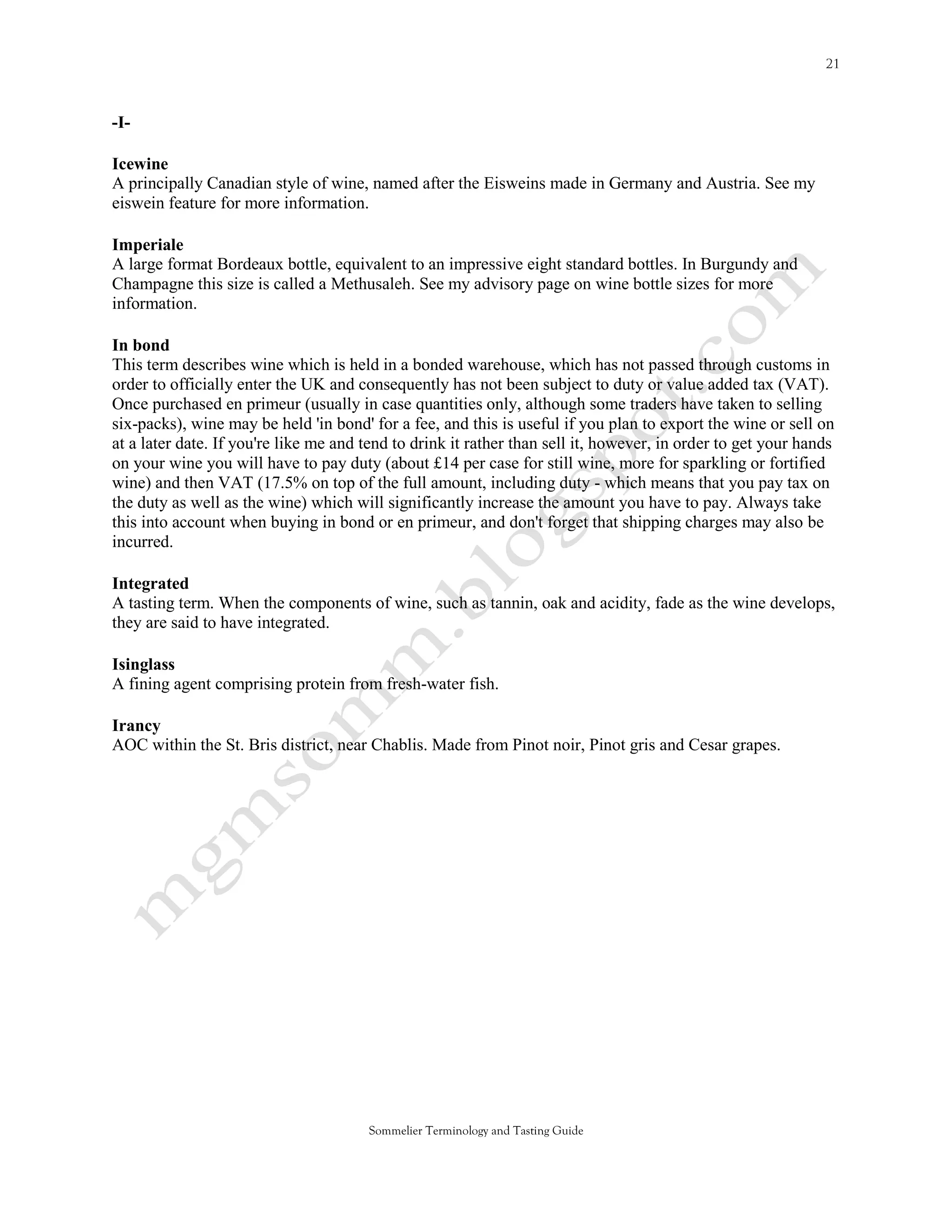 -I-

Icewine
A principally Canadian style of wine, named after the Eisweins made in Germany and Austria. See my
eiswein feature for more information.

Imperiale
A large format Bordeaux bottle, equivalent to an impressive eight standard bottles. In Burgundy and
Champagne this size is called a Methusaleh. See my advisory page on wine bottle sizes for more
information.

In bond
This term describes wine which is held in a bonded warehouse, which has not passed through customs in
order to officially enter the UK and consequently has not been subject to duty or value added tax (VAT).
Once purchased en primeur (usually in case quantities only, although some traders have taken to selling
six-packs), wine may be held 'in bond' for a fee, and this is useful if you plan to export the wine or sell on
at a later date. If you're like me and tend to drink it rather than sell it, however, in order to get your hands
on your wine you will have to pay duty (about £14 per case for still wine, more for sparkling or fortified
wine) and then VAT (17.5% on top of the full amount, including duty - which means that you pay tax on
the duty as well as the wine) which will significantly increase the amount you have to pay. Always take
this into account when buying in bond or en primeur, and don't forget that shipping charges may also be
incurred.

Integrated
A tasting term. When the components of wine, such as tannin, oak and acidity, fade as the wine develops,
they are said to have integrated.

Isinglass
A fining agent comprising protein from fresh-water fish.

Irancy
AOC within the St. Bris district, near Chablis. Made from Pinot noir, Pinot gris and Cesar grapes.




                                       Sommelier Terminology and Tasting Guide
 