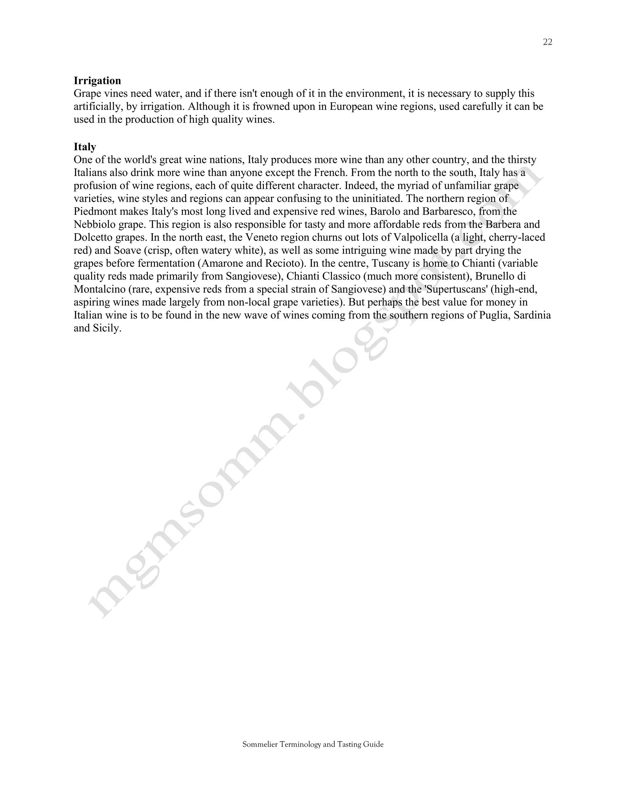 Irrigation
Grape vines need water, and if there isn't enough of it in the environment, it is necessary to supply this
artificially, by irrigation. Although it is frowned upon in European wine regions, used carefully it can be
used in the production of high quality wines.

Italy
One of the world's great wine nations, Italy produces more wine than any other country, and the thirsty
Italians also drink more wine than anyone except the French. From the north to the south, Italy has a
profusion of wine regions, each of quite different character. Indeed, the myriad of unfamiliar grape
varieties, wine styles and regions can appear confusing to the uninitiated. The northern region of
Piedmont makes Italy's most long lived and expensive red wines, Barolo and Barbaresco, from the
Nebbiolo grape. This region is also responsible for tasty and more affordable reds from the Barbera and
Dolcetto grapes. In the north east, the Veneto region churns out lots of Valpolicella (a light, cherry-laced
red) and Soave (crisp, often watery white), as well as some intriguing wine made by part drying the
grapes before fermentation (Amarone and Recioto). In the centre, Tuscany is home to Chianti (variable
quality reds made primarily from Sangiovese), Chianti Classico (much more consistent), Brunello di
Montalcino (rare, expensive reds from a special strain of Sangiovese) and the 'Supertuscans' (high-end,
aspiring wines made largely from non-local grape varieties). But perhaps the best value for money in
Italian wine is to be found in the new wave of wines coming from the southern regions of Puglia, Sardinia
and Sicily.




                                      Sommelier Terminology and Tasting Guide
 