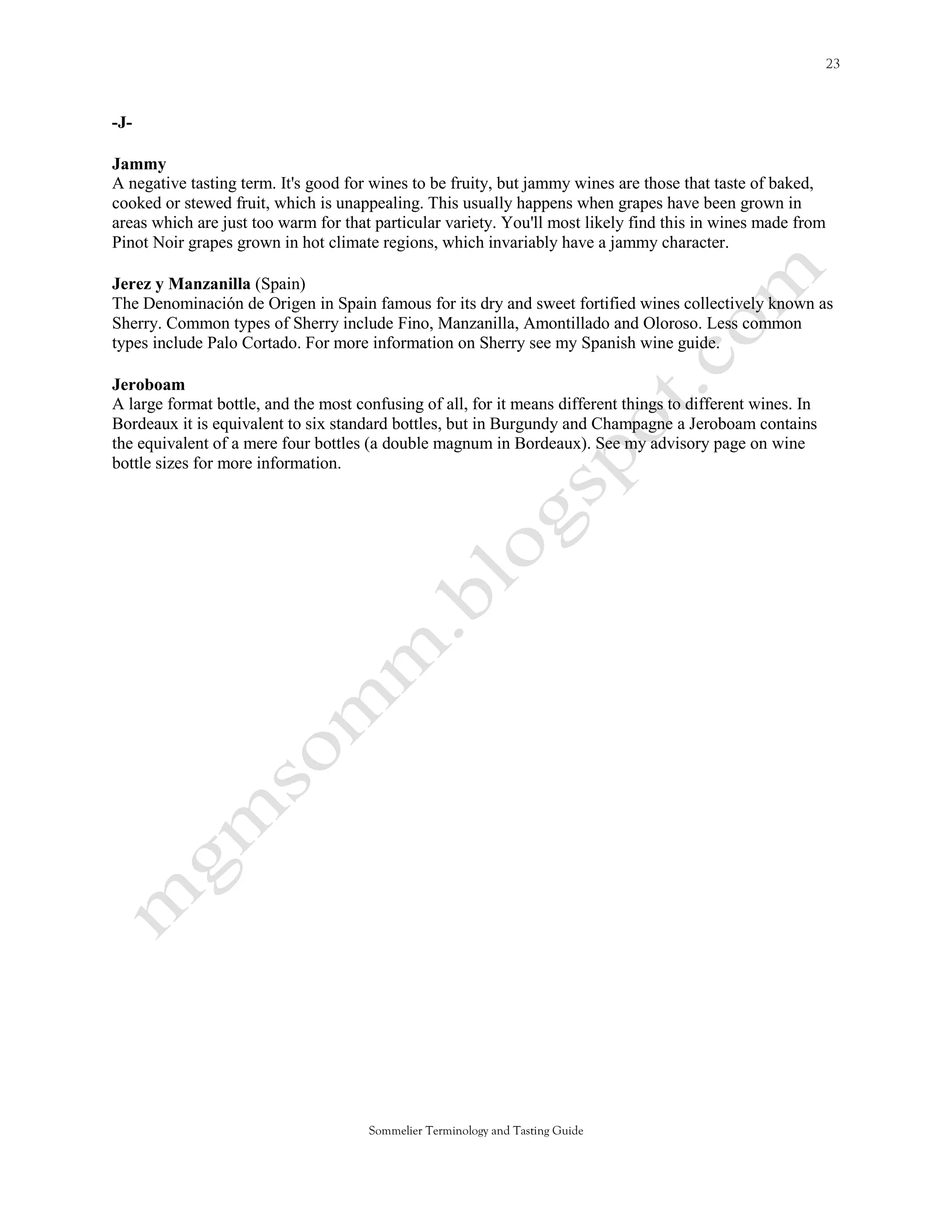 -J-

Jammy
A negative tasting term. It's good for wines to be fruity, but jammy wines are those that taste of baked,
cooked or stewed fruit, which is unappealing. This usually happens when grapes have been grown in
areas which are just too warm for that particular variety. You'll most likely find this in wines made from
Pinot Noir grapes grown in hot climate regions, which invariably have a jammy character.

Jerez y Manzanilla (Spain)
The Denominación de Origen in Spain famous for its dry and sweet fortified wines collectively known as
Sherry. Common types of Sherry include Fino, Manzanilla, Amontillado and Oloroso. Less common
types include Palo Cortado. For more information on Sherry see my Spanish wine guide.

Jeroboam
A large format bottle, and the most confusing of all, for it means different things to different wines. In
Bordeaux it is equivalent to six standard bottles, but in Burgundy and Champagne a Jeroboam contains
the equivalent of a mere four bottles (a double magnum in Bordeaux). See my advisory page on wine
bottle sizes for more information.




                                      Sommelier Terminology and Tasting Guide
 