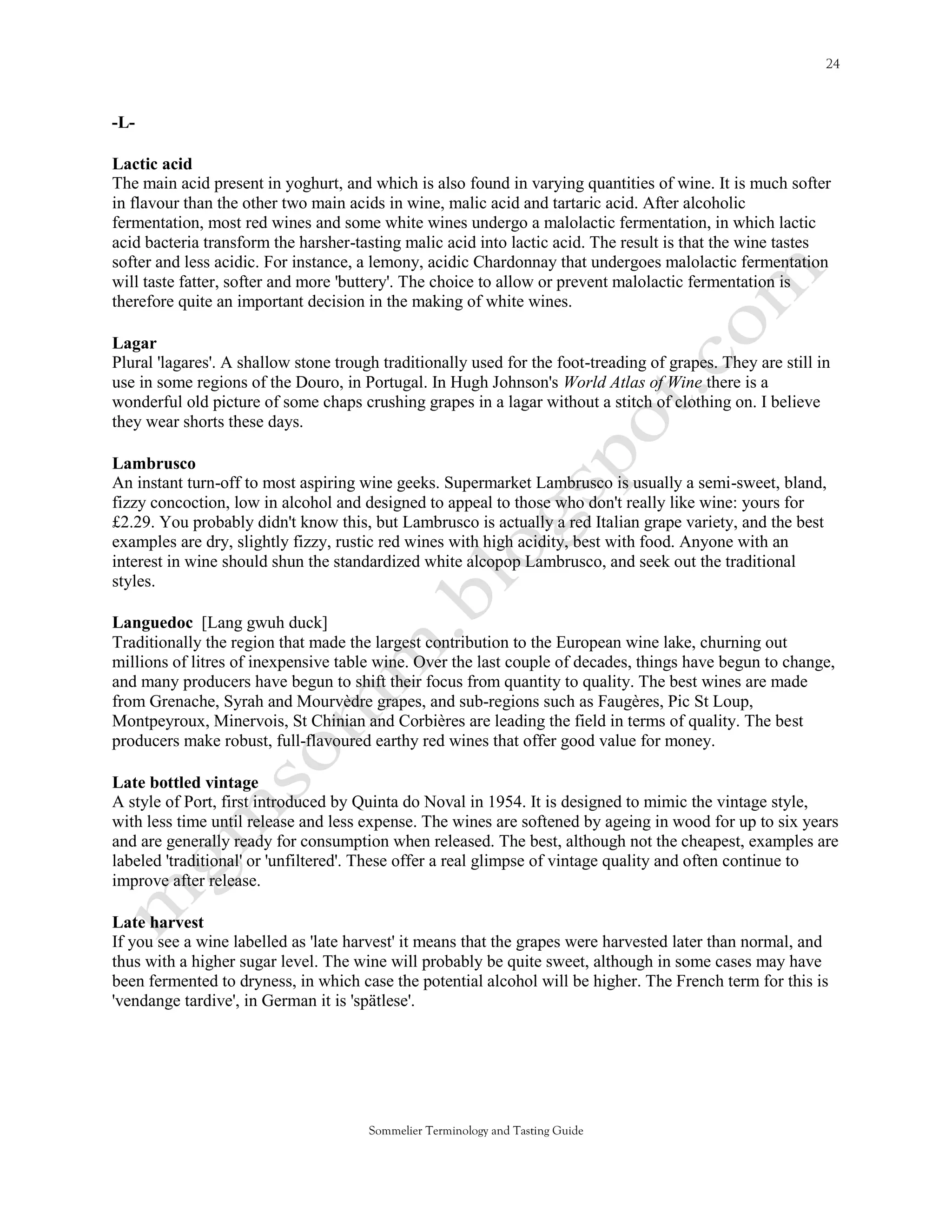 -L-

Lactic acid
The main acid present in yoghurt, and which is also found in varying quantities of wine. It is much softer
in flavour than the other two main acids in wine, malic acid and tartaric acid. After alcoholic
fermentation, most red wines and some white wines undergo a malolactic fermentation, in which lactic
acid bacteria transform the harsher-tasting malic acid into lactic acid. The result is that the wine tastes
softer and less acidic. For instance, a lemony, acidic Chardonnay that undergoes malolactic fermentation
will taste fatter, softer and more 'buttery'. The choice to allow or prevent malolactic fermentation is
therefore quite an important decision in the making of white wines.

Lagar
Plural 'lagares'. A shallow stone trough traditionally used for the foot-treading of grapes. They are still in
use in some regions of the Douro, in Portugal. In Hugh Johnson's World Atlas of Wine there is a
wonderful old picture of some chaps crushing grapes in a lagar without a stitch of clothing on. I believe
they wear shorts these days.

Lambrusco
An instant turn-off to most aspiring wine geeks. Supermarket Lambrusco is usually a semi-sweet, bland,
fizzy concoction, low in alcohol and designed to appeal to those who don't really like wine: yours for
£2.29. You probably didn't know this, but Lambrusco is actually a red Italian grape variety, and the best
examples are dry, slightly fizzy, rustic red wines with high acidity, best with food. Anyone with an
interest in wine should shun the standardized white alcopop Lambrusco, and seek out the traditional
styles.

Languedoc [Lang gwuh duck]
Traditionally the region that made the largest contribution to the European wine lake, churning out
millions of litres of inexpensive table wine. Over the last couple of decades, things have begun to change,
and many producers have begun to shift their focus from quantity to quality. The best wines are made
from Grenache, Syrah and Mourvèdre grapes, and sub-regions such as Faugères, Pic St Loup,
Montpeyroux, Minervois, St Chinian and Corbières are leading the field in terms of quality. The best
producers make robust, full-flavoured earthy red wines that offer good value for money.

Late bottled vintage
A style of Port, first introduced by Quinta do Noval in 1954. It is designed to mimic the vintage style,
with less time until release and less expense. The wines are softened by ageing in wood for up to six years
and are generally ready for consumption when released. The best, although not the cheapest, examples are
labeled 'traditional' or 'unfiltered'. These offer a real glimpse of vintage quality and often continue to
improve after release.

Late harvest
If you see a wine labelled as 'late harvest' it means that the grapes were harvested later than normal, and
thus with a higher sugar level. The wine will probably be quite sweet, although in some cases may have
been fermented to dryness, in which case the potential alcohol will be higher. The French term for this is
'vendange tardive', in German it is 'spätlese'.




                                       Sommelier Terminology and Tasting Guide
 