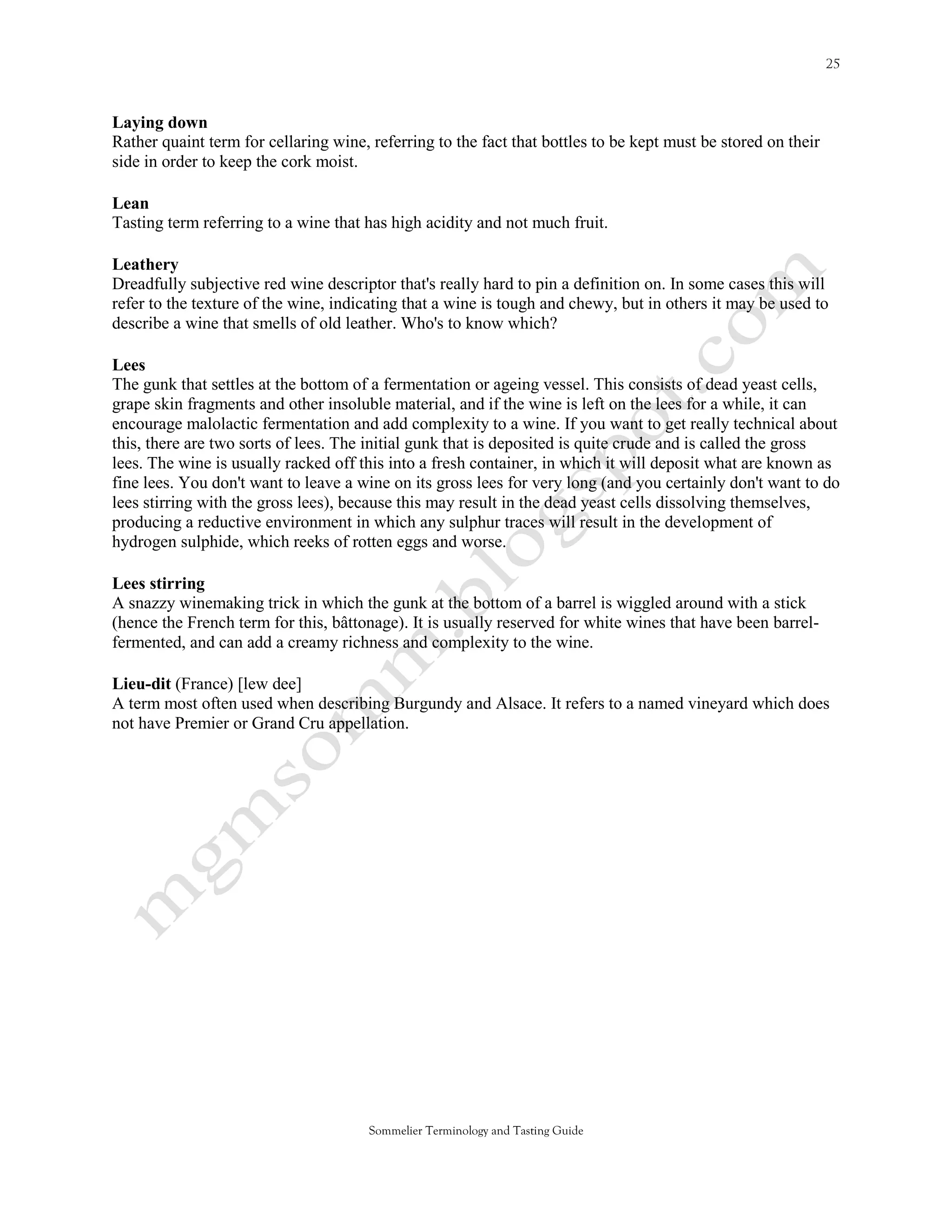 Laying down
Rather quaint term for cellaring wine, referring to the fact that bottles to be kept must be stored on their
side in order to keep the cork moist.

Lean
Tasting term referring to a wine that has high acidity and not much fruit.

Leathery
Dreadfully subjective red wine descriptor that's really hard to pin a definition on. In some cases this will
refer to the texture of the wine, indicating that a wine is tough and chewy, but in others it may be used to
describe a wine that smells of old leather. Who's to know which?

Lees
The gunk that settles at the bottom of a fermentation or ageing vessel. This consists of dead yeast cells,
grape skin fragments and other insoluble material, and if the wine is left on the lees for a while, it can
encourage malolactic fermentation and add complexity to a wine. If you want to get really technical about
this, there are two sorts of lees. The initial gunk that is deposited is quite crude and is called the gross
lees. The wine is usually racked off this into a fresh container, in which it will deposit what are known as
fine lees. You don't want to leave a wine on its gross lees for very long (and you certainly don't want to do
lees stirring with the gross lees), because this may result in the dead yeast cells dissolving themselves,
producing a reductive environment in which any sulphur traces will result in the development of
hydrogen sulphide, which reeks of rotten eggs and worse.

Lees stirring
A snazzy winemaking trick in which the gunk at the bottom of a barrel is wiggled around with a stick
(hence the French term for this, bâttonage). It is usually reserved for white wines that have been barrel-
fermented, and can add a creamy richness and complexity to the wine.

Lieu-dit (France) [lew dee]
A term most often used when describing Burgundy and Alsace. It refers to a named vineyard which does
not have Premier or Grand Cru appellation.




                                       Sommelier Terminology and Tasting Guide
 