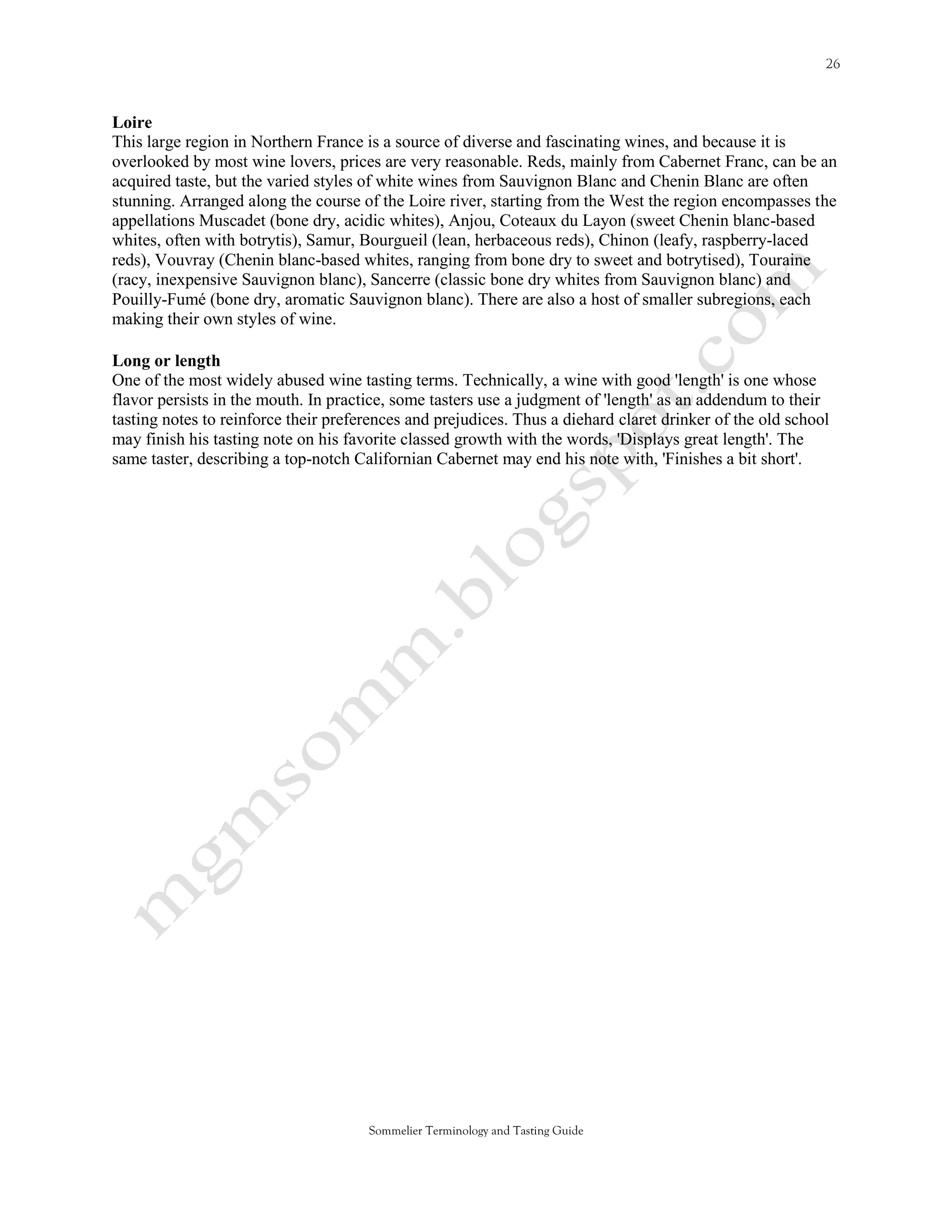 Loire
This large region in Northern France is a source of diverse and fascinating wines, and because it is
overlooked by most wine lovers, prices are very reasonable. Reds, mainly from Cabernet Franc, can be an
acquired taste, but the varied styles of white wines from Sauvignon Blanc and Chenin Blanc are often
stunning. Arranged along the course of the Loire river, starting from the West the region encompasses the
appellations Muscadet (bone dry, acidic whites), Anjou, Coteaux du Layon (sweet Chenin blanc-based
whites, often with botrytis), Samur, Bourgueil (lean, herbaceous reds), Chinon (leafy, raspberry-laced
reds), Vouvray (Chenin blanc-based whites, ranging from bone dry to sweet and botrytised), Touraine
(racy, inexpensive Sauvignon blanc), Sancerre (classic bone dry whites from Sauvignon blanc) and
Pouilly-Fumé (bone dry, aromatic Sauvignon blanc). There are also a host of smaller subregions, each
making their own styles of wine.

Long or length
One of the most widely abused wine tasting terms. Technically, a wine with good 'length' is one whose
flavor persists in the mouth. In practice, some tasters use a judgment of 'length' as an addendum to their
tasting notes to reinforce their preferences and prejudices. Thus a diehard claret drinker of the old school
may finish his tasting note on his favorite classed growth with the words, 'Displays great length'. The
same taster, describing a top-notch Californian Cabernet may end his note with, 'Finishes a bit short'.




                                      Sommelier Terminology and Tasting Guide
 