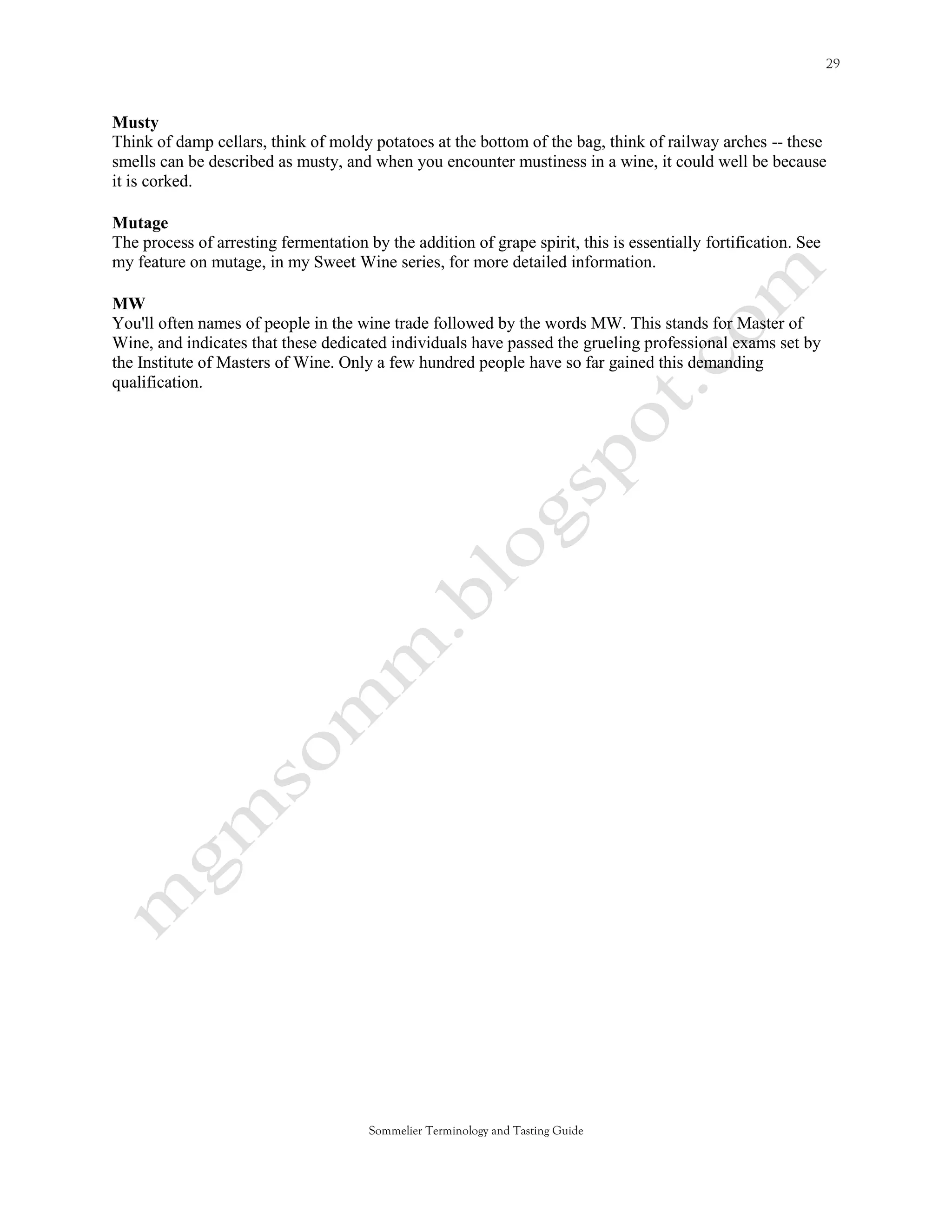 Musty
Think of damp cellars, think of moldy potatoes at the bottom of the bag, think of railway arches -- these
smells can be described as musty, and when you encounter mustiness in a wine, it could well be because
it is corked.

Mutage
The process of arresting fermentation by the addition of grape spirit, this is essentially fortification. See
my feature on mutage, in my Sweet Wine series, for more detailed information.

MW
You'll often names of people in the wine trade followed by the words MW. This stands for Master of
Wine, and indicates that these dedicated individuals have passed the grueling professional exams set by
the Institute of Masters of Wine. Only a few hundred people have so far gained this demanding
qualification.




                                       Sommelier Terminology and Tasting Guide
 