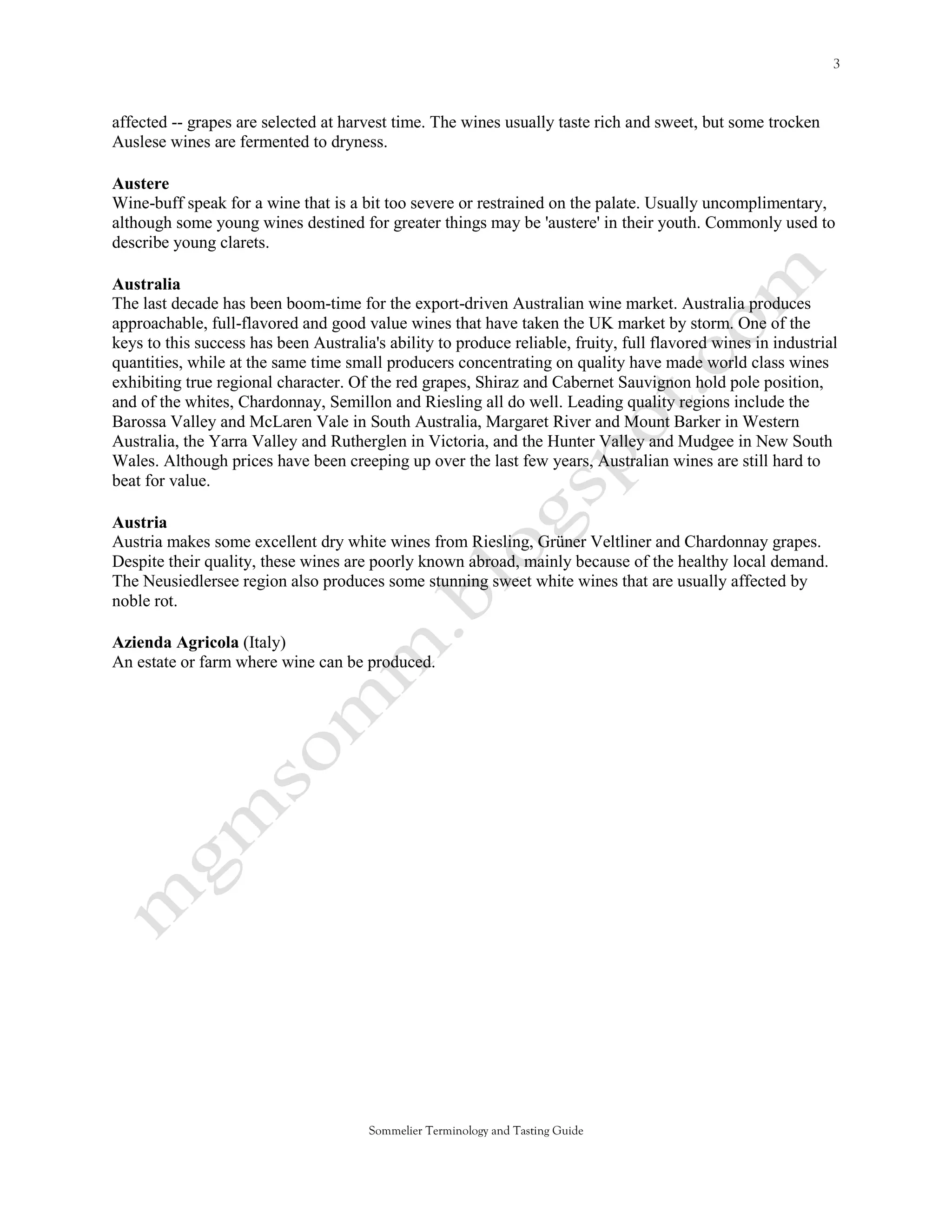 affected -- grapes are selected at harvest time. The wines usually taste rich and sweet, but some trocken
Auslese wines are fermented to dryness.

Austere
Wine-buff speak for a wine that is a bit too severe or restrained on the palate. Usually uncomplimentary,
although some young wines destined for greater things may be 'austere' in their youth. Commonly used to
describe young clarets.

Australia
The last decade has been boom-time for the export-driven Australian wine market. Australia produces
approachable, full-flavored and good value wines that have taken the UK market by storm. One of the
keys to this success has been Australia's ability to produce reliable, fruity, full flavored wines in industrial
quantities, while at the same time small producers concentrating on quality have made world class wines
exhibiting true regional character. Of the red grapes, Shiraz and Cabernet Sauvignon hold pole position,
and of the whites, Chardonnay, Semillon and Riesling all do well. Leading quality regions include the
Barossa Valley and McLaren Vale in South Australia, Margaret River and Mount Barker in Western
Australia, the Yarra Valley and Rutherglen in Victoria, and the Hunter Valley and Mudgee in New South
Wales. Although prices have been creeping up over the last few years, Australian wines are still hard to
beat for value.

Austria
Austria makes some excellent dry white wines from Riesling, Grüner Veltliner and Chardonnay grapes.
Despite their quality, these wines are poorly known abroad, mainly because of the healthy local demand.
The Neusiedlersee region also produces some stunning sweet white wines that are usually affected by
noble rot.

Azienda Agricola (Italy)
An estate or farm where wine can be produced.




                                       Sommelier Terminology and Tasting Guide
 