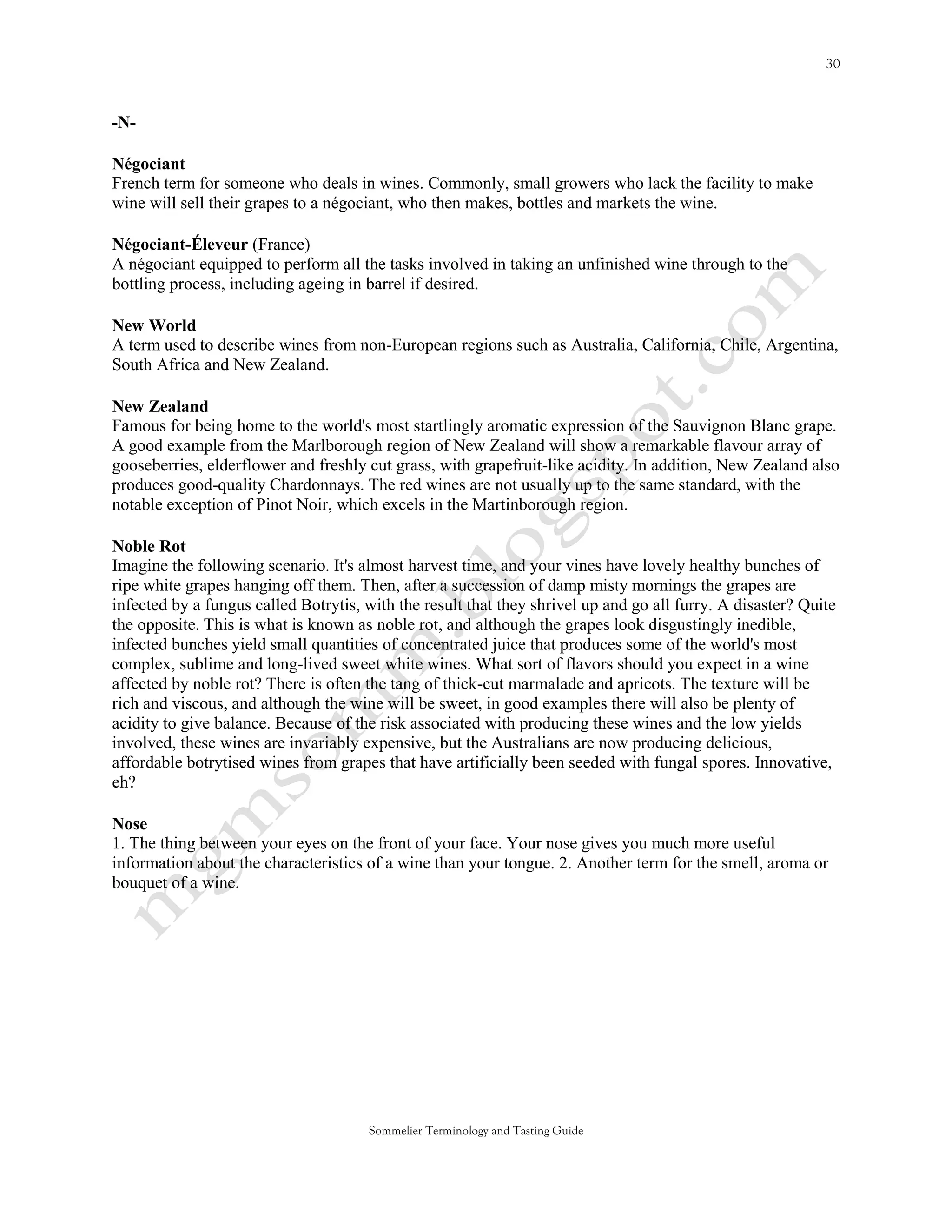 -N-

Négociant
French term for someone who deals in wines. Commonly, small growers who lack the facility to make
wine will sell their grapes to a négociant, who then makes, bottles and markets the wine.

Négociant-Éleveur (France)
A négociant equipped to perform all the tasks involved in taking an unfinished wine through to the
bottling process, including ageing in barrel if desired.

New World
A term used to describe wines from non-European regions such as Australia, California, Chile, Argentina,
South Africa and New Zealand.

New Zealand
Famous for being home to the world's most startlingly aromatic expression of the Sauvignon Blanc grape.
A good example from the Marlborough region of New Zealand will show a remarkable flavour array of
gooseberries, elderflower and freshly cut grass, with grapefruit-like acidity. In addition, New Zealand also
produces good-quality Chardonnays. The red wines are not usually up to the same standard, with the
notable exception of Pinot Noir, which excels in the Martinborough region.

Noble Rot
Imagine the following scenario. It's almost harvest time, and your vines have lovely healthy bunches of
ripe white grapes hanging off them. Then, after a succession of damp misty mornings the grapes are
infected by a fungus called Botrytis, with the result that they shrivel up and go all furry. A disaster? Quite
the opposite. This is what is known as noble rot, and although the grapes look disgustingly inedible,
infected bunches yield small quantities of concentrated juice that produces some of the world's most
complex, sublime and long-lived sweet white wines. What sort of flavors should you expect in a wine
affected by noble rot? There is often the tang of thick-cut marmalade and apricots. The texture will be
rich and viscous, and although the wine will be sweet, in good examples there will also be plenty of
acidity to give balance. Because of the risk associated with producing these wines and the low yields
involved, these wines are invariably expensive, but the Australians are now producing delicious,
affordable botrytised wines from grapes that have artificially been seeded with fungal spores. Innovative,
eh?

Nose
1. The thing between your eyes on the front of your face. Your nose gives you much more useful
information about the characteristics of a wine than your tongue. 2. Another term for the smell, aroma or
bouquet of a wine.




                                       Sommelier Terminology and Tasting Guide
 