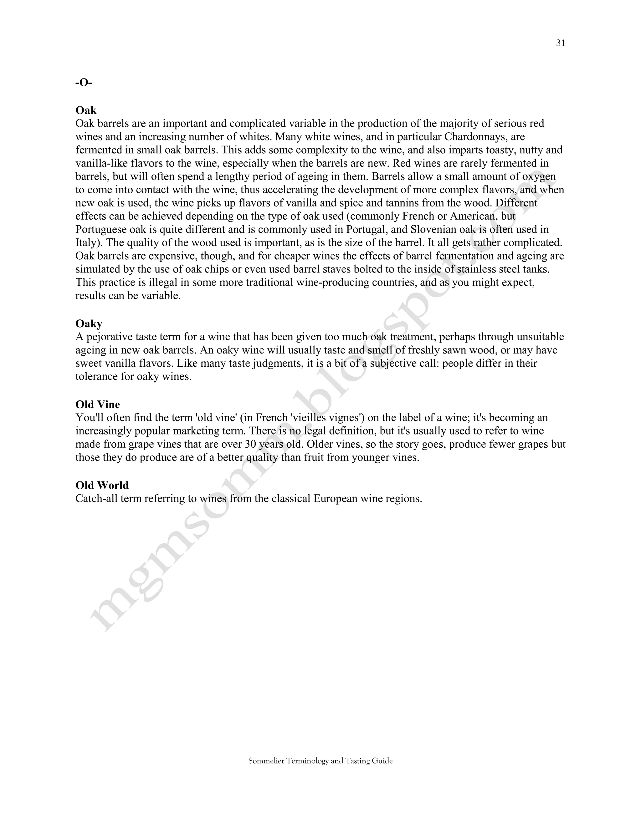 -O-

Oak
Oak barrels are an important and complicated variable in the production of the majority of serious red
wines and an increasing number of whites. Many white wines, and in particular Chardonnays, are
fermented in small oak barrels. This adds some complexity to the wine, and also imparts toasty, nutty and
vanilla-like flavors to the wine, especially when the barrels are new. Red wines are rarely fermented in
barrels, but will often spend a lengthy period of ageing in them. Barrels allow a small amount of oxygen
to come into contact with the wine, thus accelerating the development of more complex flavors, and when
new oak is used, the wine picks up flavors of vanilla and spice and tannins from the wood. Different
effects can be achieved depending on the type of oak used (commonly French or American, but
Portuguese oak is quite different and is commonly used in Portugal, and Slovenian oak is often used in
Italy). The quality of the wood used is important, as is the size of the barrel. It all gets rather complicated.
Oak barrels are expensive, though, and for cheaper wines the effects of barrel fermentation and ageing are
simulated by the use of oak chips or even used barrel staves bolted to the inside of stainless steel tanks.
This practice is illegal in some more traditional wine-producing countries, and as you might expect,
results can be variable.

Oaky
A pejorative taste term for a wine that has been given too much oak treatment, perhaps through unsuitable
ageing in new oak barrels. An oaky wine will usually taste and smell of freshly sawn wood, or may have
sweet vanilla flavors. Like many taste judgments, it is a bit of a subjective call: people differ in their
tolerance for oaky wines.

Old Vine
You'll often find the term 'old vine' (in French 'vieilles vignes') on the label of a wine; it's becoming an
increasingly popular marketing term. There is no legal definition, but it's usually used to refer to wine
made from grape vines that are over 30 years old. Older vines, so the story goes, produce fewer grapes but
those they do produce are of a better quality than fruit from younger vines.

Old World
Catch-all term referring to wines from the classical European wine regions.




                                       Sommelier Terminology and Tasting Guide
 