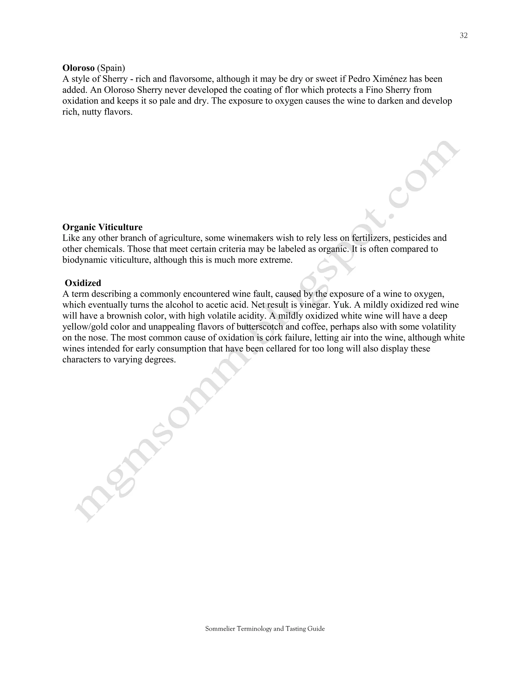 Oloroso (Spain)
A style of Sherry - rich and flavorsome, although it may be dry or sweet if Pedro Ximénez has been
added. An Oloroso Sherry never developed the coating of flor which protects a Fino Sherry from
oxidation and keeps it so pale and dry. The exposure to oxygen causes the wine to darken and develop
rich, nutty flavors.




Organic Viticulture
Like any other branch of agriculture, some winemakers wish to rely less on fertilizers, pesticides and
other chemicals. Those that meet certain criteria may be labeled as organic. It is often compared to
biodynamic viticulture, although this is much more extreme.

 Oxidized
A term describing a commonly encountered wine fault, caused by the exposure of a wine to oxygen,
which eventually turns the alcohol to acetic acid. Net result is vinegar. Yuk. A mildly oxidized red wine
will have a brownish color, with high volatile acidity. A mildly oxidized white wine will have a deep
yellow/gold color and unappealing flavors of butterscotch and coffee, perhaps also with some volatility
on the nose. The most common cause of oxidation is cork failure, letting air into the wine, although white
wines intended for early consumption that have been cellared for too long will also display these
characters to varying degrees.




                                     Sommelier Terminology and Tasting Guide
 