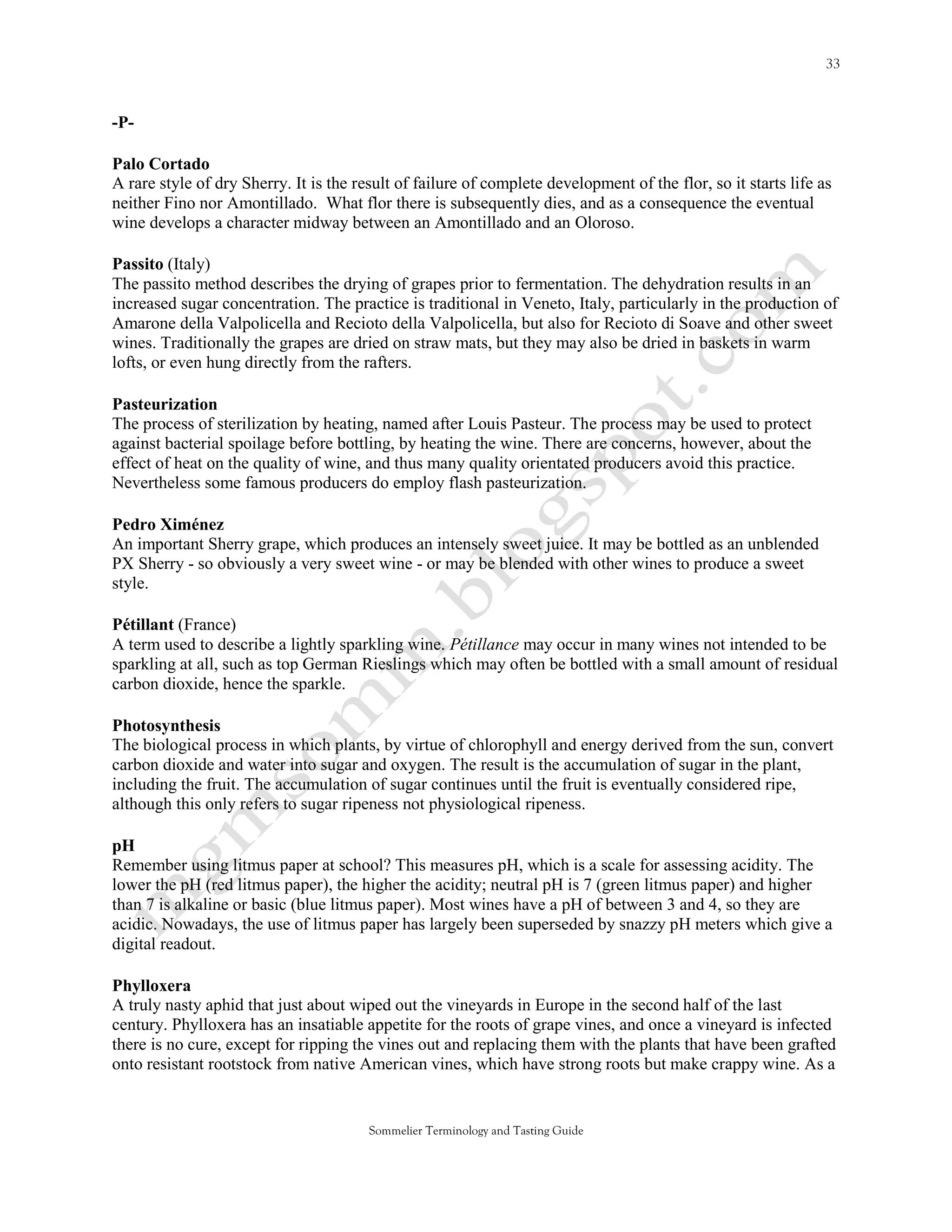 -P-

Palo Cortado
A rare style of dry Sherry. It is the result of failure of complete development of the flor, so it starts life as
neither Fino nor Amontillado. What flor there is subsequently dies, and as a consequence the eventual
wine develops a character midway between an Amontillado and an Oloroso.

Passito (Italy)
The passito method describes the drying of grapes prior to fermentation. The dehydration results in an
increased sugar concentration. The practice is traditional in Veneto, Italy, particularly in the production of
Amarone della Valpolicella and Recioto della Valpolicella, but also for Recioto di Soave and other sweet
wines. Traditionally the grapes are dried on straw mats, but they may also be dried in baskets in warm
lofts, or even hung directly from the rafters.

Pasteurization
The process of sterilization by heating, named after Louis Pasteur. The process may be used to protect
against bacterial spoilage before bottling, by heating the wine. There are concerns, however, about the
effect of heat on the quality of wine, and thus many quality orientated producers avoid this practice.
Nevertheless some famous producers do employ flash pasteurization.

Pedro Ximénez
An important Sherry grape, which produces an intensely sweet juice. It may be bottled as an unblended
PX Sherry - so obviously a very sweet wine - or may be blended with other wines to produce a sweet
style.

Pétillant (France)
A term used to describe a lightly sparkling wine. Pétillance may occur in many wines not intended to be
sparkling at all, such as top German Rieslings which may often be bottled with a small amount of residual
carbon dioxide, hence the sparkle.

Photosynthesis
The biological process in which plants, by virtue of chlorophyll and energy derived from the sun, convert
carbon dioxide and water into sugar and oxygen. The result is the accumulation of sugar in the plant,
including the fruit. The accumulation of sugar continues until the fruit is eventually considered ripe,
although this only refers to sugar ripeness not physiological ripeness.

pH
Remember using litmus paper at school? This measures pH, which is a scale for assessing acidity. The
lower the pH (red litmus paper), the higher the acidity; neutral pH is 7 (green litmus paper) and higher
than 7 is alkaline or basic (blue litmus paper). Most wines have a pH of between 3 and 4, so they are
acidic. Nowadays, the use of litmus paper has largely been superseded by snazzy pH meters which give a
digital readout.

Phylloxera
A truly nasty aphid that just about wiped out the vineyards in Europe in the second half of the last
century. Phylloxera has an insatiable appetite for the roots of grape vines, and once a vineyard is infected
there is no cure, except for ripping the vines out and replacing them with the plants that have been grafted
onto resistant rootstock from native American vines, which have strong roots but make crappy wine. As a


                                        Sommelier Terminology and Tasting Guide
 