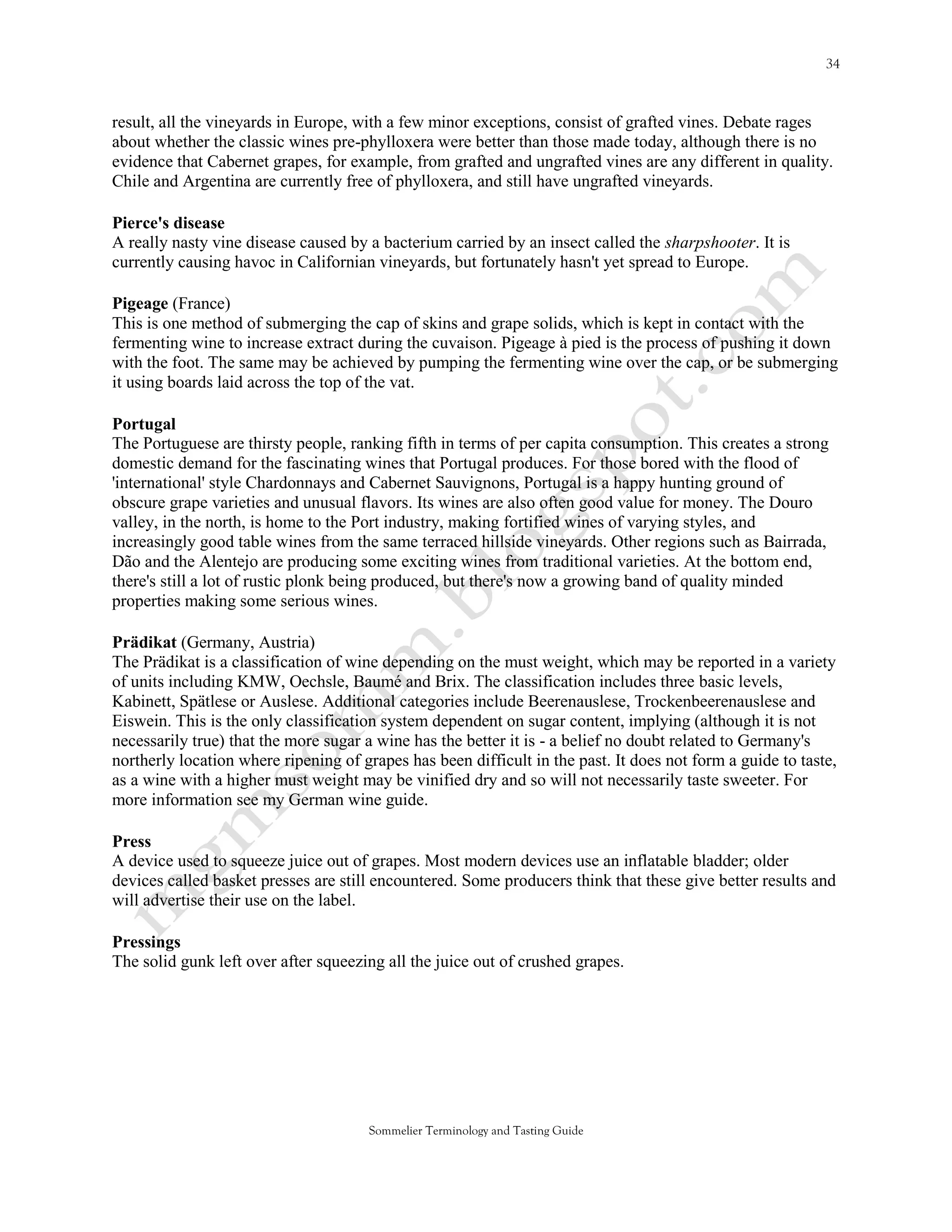 result, all the vineyards in Europe, with a few minor exceptions, consist of grafted vines. Debate rages
about whether the classic wines pre-phylloxera were better than those made today, although there is no
evidence that Cabernet grapes, for example, from grafted and ungrafted vines are any different in quality.
Chile and Argentina are currently free of phylloxera, and still have ungrafted vineyards.

Pierce's disease
A really nasty vine disease caused by a bacterium carried by an insect called the sharpshooter. It is
currently causing havoc in Californian vineyards, but fortunately hasn't yet spread to Europe.

Pigeage (France)
This is one method of submerging the cap of skins and grape solids, which is kept in contact with the
fermenting wine to increase extract during the cuvaison. Pigeage à pied is the process of pushing it down
with the foot. The same may be achieved by pumping the fermenting wine over the cap, or be submerging
it using boards laid across the top of the vat.

Portugal
The Portuguese are thirsty people, ranking fifth in terms of per capita consumption. This creates a strong
domestic demand for the fascinating wines that Portugal produces. For those bored with the flood of
'international' style Chardonnays and Cabernet Sauvignons, Portugal is a happy hunting ground of
obscure grape varieties and unusual flavors. Its wines are also often good value for money. The Douro
valley, in the north, is home to the Port industry, making fortified wines of varying styles, and
increasingly good table wines from the same terraced hillside vineyards. Other regions such as Bairrada,
Dão and the Alentejo are producing some exciting wines from traditional varieties. At the bottom end,
there's still a lot of rustic plonk being produced, but there's now a growing band of quality minded
properties making some serious wines.

Prädikat (Germany, Austria)
The Prädikat is a classification of wine depending on the must weight, which may be reported in a variety
of units including KMW, Oechsle, Baumé and Brix. The classification includes three basic levels,
Kabinett, Spätlese or Auslese. Additional categories include Beerenauslese, Trockenbeerenauslese and
Eiswein. This is the only classification system dependent on sugar content, implying (although it is not
necessarily true) that the more sugar a wine has the better it is - a belief no doubt related to Germany's
northerly location where ripening of grapes has been difficult in the past. It does not form a guide to taste,
as a wine with a higher must weight may be vinified dry and so will not necessarily taste sweeter. For
more information see my German wine guide.

Press
A device used to squeeze juice out of grapes. Most modern devices use an inflatable bladder; older
devices called basket presses are still encountered. Some producers think that these give better results and
will advertise their use on the label.

Pressings
The solid gunk left over after squeezing all the juice out of crushed grapes.




                                      Sommelier Terminology and Tasting Guide
 