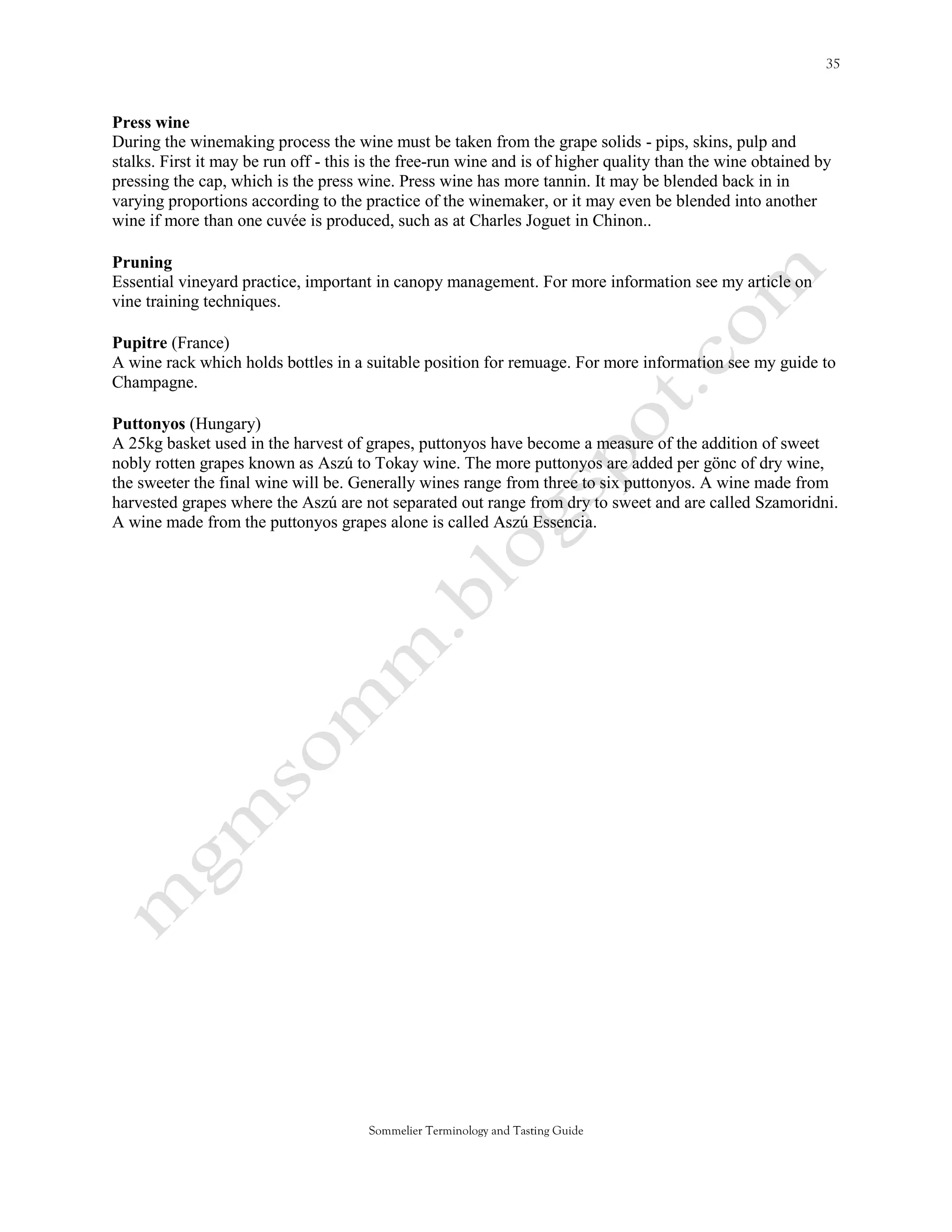 Press wine
During the winemaking process the wine must be taken from the grape solids - pips, skins, pulp and
stalks. First it may be run off - this is the free-run wine and is of higher quality than the wine obtained by
pressing the cap, which is the press wine. Press wine has more tannin. It may be blended back in in
varying proportions according to the practice of the winemaker, or it may even be blended into another
wine if more than one cuvée is produced, such as at Charles Joguet in Chinon..

Pruning
Essential vineyard practice, important in canopy management. For more information see my article on
vine training techniques.

Pupitre (France)
A wine rack which holds bottles in a suitable position for remuage. For more information see my guide to
Champagne.

Puttonyos (Hungary)
A 25kg basket used in the harvest of grapes, puttonyos have become a measure of the addition of sweet
nobly rotten grapes known as Aszú to Tokay wine. The more puttonyos are added per gönc of dry wine,
the sweeter the final wine will be. Generally wines range from three to six puttonyos. A wine made from
harvested grapes where the Aszú are not separated out range from dry to sweet and are called Szamoridni.
A wine made from the puttonyos grapes alone is called Aszú Essencia.




                                       Sommelier Terminology and Tasting Guide
 
