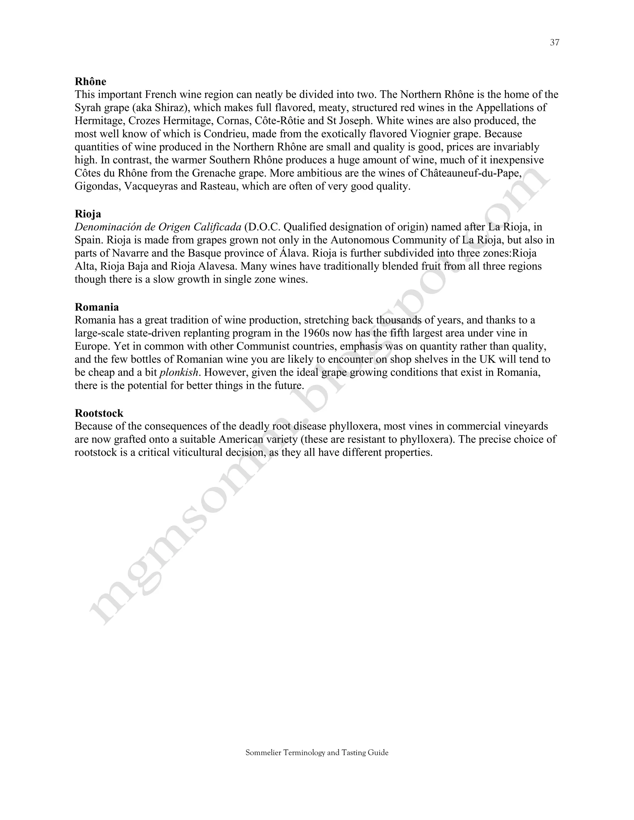 Rhône
This important French wine region can neatly be divided into two. The Northern Rhône is the home of the
Syrah grape (aka Shiraz), which makes full flavored, meaty, structured red wines in the Appellations of
Hermitage, Crozes Hermitage, Cornas, Côte-Rôtie and St Joseph. White wines are also produced, the
most well know of which is Condrieu, made from the exotically flavored Viognier grape. Because
quantities of wine produced in the Northern Rhône are small and quality is good, prices are invariably
high. In contrast, the warmer Southern Rhône produces a huge amount of wine, much of it inexpensive
Côtes du Rhône from the Grenache grape. More ambitious are the wines of Châteauneuf-du-Pape,
Gigondas, Vacqueyras and Rasteau, which are often of very good quality.

Rioja
Denominación de Origen Calificada (D.O.C. Qualified designation of origin) named after La Rioja, in
Spain. Rioja is made from grapes grown not only in the Autonomous Community of La Rioja, but also in
parts of Navarre and the Basque province of Álava. Rioja is further subdivided into three zones:Rioja
Alta, Rioja Baja and Rioja Alavesa. Many wines have traditionally blended fruit from all three regions
though there is a slow growth in single zone wines.

Romania
Romania has a great tradition of wine production, stretching back thousands of years, and thanks to a
large-scale state-driven replanting program in the 1960s now has the fifth largest area under vine in
Europe. Yet in common with other Communist countries, emphasis was on quantity rather than quality,
and the few bottles of Romanian wine you are likely to encounter on shop shelves in the UK will tend to
be cheap and a bit plonkish. However, given the ideal grape growing conditions that exist in Romania,
there is the potential for better things in the future.

Rootstock
Because of the consequences of the deadly root disease phylloxera, most vines in commercial vineyards
are now grafted onto a suitable American variety (these are resistant to phylloxera). The precise choice of
rootstock is a critical viticultural decision, as they all have different properties.




                                      Sommelier Terminology and Tasting Guide
 
