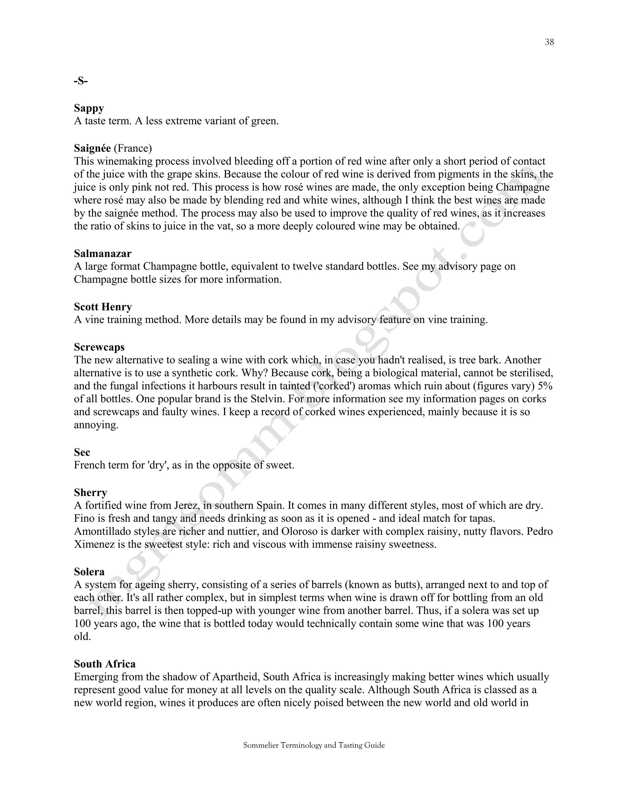 -S-

Sappy
A taste term. A less extreme variant of green.

Saignée (France)
This winemaking process involved bleeding off a portion of red wine after only a short period of contact
of the juice with the grape skins. Because the colour of red wine is derived from pigments in the skins, the
juice is only pink not red. This process is how rosé wines are made, the only exception being Champagne
where rosé may also be made by blending red and white wines, although I think the best wines are made
by the saignée method. The process may also be used to improve the quality of red wines, as it increases
the ratio of skins to juice in the vat, so a more deeply coloured wine may be obtained.

Salmanazar
A large format Champagne bottle, equivalent to twelve standard bottles. See my advisory page on
Champagne bottle sizes for more information.

Scott Henry
A vine training method. More details may be found in my advisory feature on vine training.

Screwcaps
The new alternative to sealing a wine with cork which, in case you hadn't realised, is tree bark. Another
alternative is to use a synthetic cork. Why? Because cork, being a biological material, cannot be sterilised,
and the fungal infections it harbours result in tainted ('corked') aromas which ruin about (figures vary) 5%
of all bottles. One popular brand is the Stelvin. For more information see my information pages on corks
and screwcaps and faulty wines. I keep a record of corked wines experienced, mainly because it is so
annoying.

Sec
French term for 'dry', as in the opposite of sweet.

Sherry
A fortified wine from Jerez, in southern Spain. It comes in many different styles, most of which are dry.
Fino is fresh and tangy and needs drinking as soon as it is opened - and ideal match for tapas.
Amontillado styles are richer and nuttier, and Oloroso is darker with complex raisiny, nutty flavors. Pedro
Ximenez is the sweetest style: rich and viscous with immense raisiny sweetness.

Solera
A system for ageing sherry, consisting of a series of barrels (known as butts), arranged next to and top of
each other. It's all rather complex, but in simplest terms when wine is drawn off for bottling from an old
barrel, this barrel is then topped-up with younger wine from another barrel. Thus, if a solera was set up
100 years ago, the wine that is bottled today would technically contain some wine that was 100 years
old.

South Africa
Emerging from the shadow of Apartheid, South Africa is increasingly making better wines which usually
represent good value for money at all levels on the quality scale. Although South Africa is classed as a
new world region, wines it produces are often nicely poised between the new world and old world in


                                       Sommelier Terminology and Tasting Guide
 
