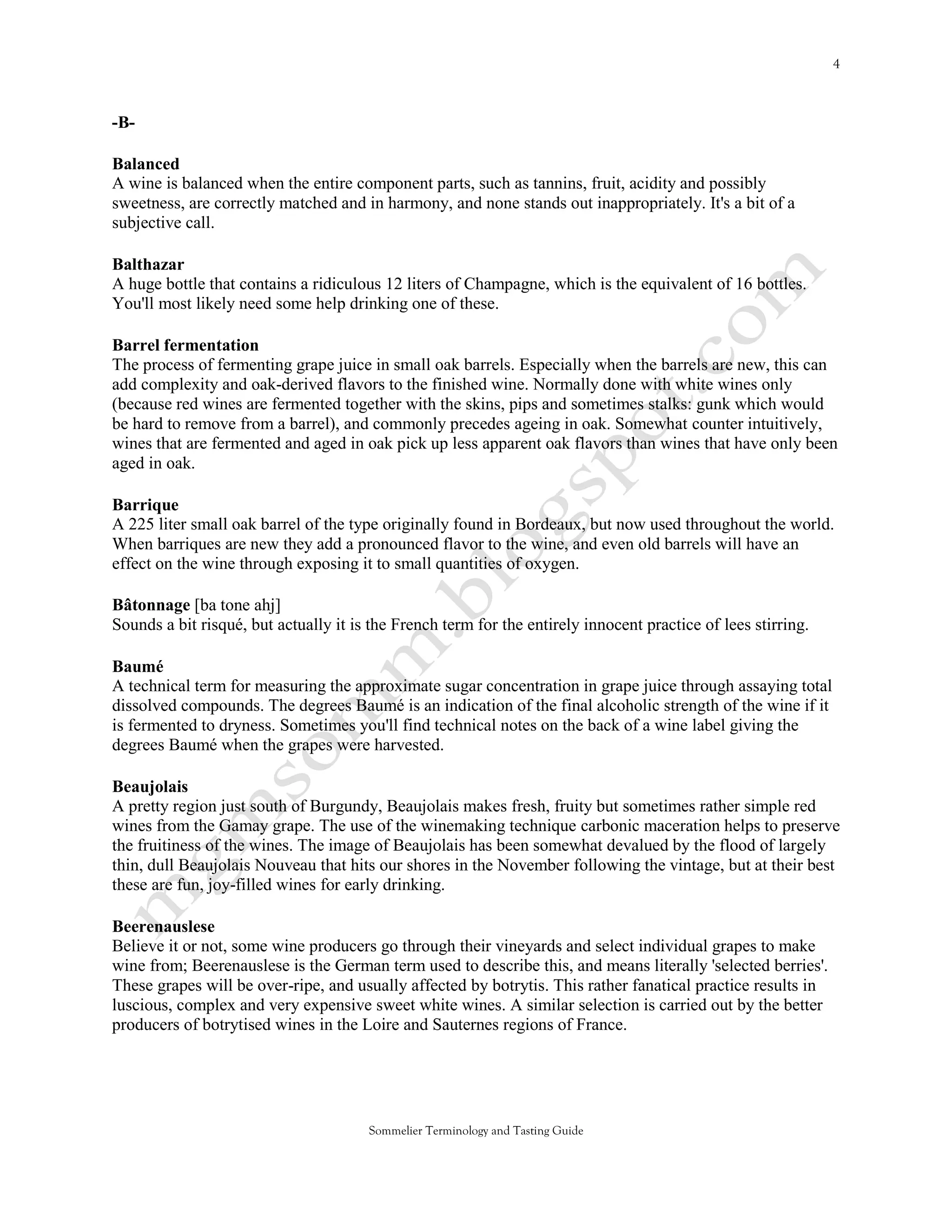-B-

Balanced
A wine is balanced when the entire component parts, such as tannins, fruit, acidity and possibly
sweetness, are correctly matched and in harmony, and none stands out inappropriately. It's a bit of a
subjective call.

Balthazar
A huge bottle that contains a ridiculous 12 liters of Champagne, which is the equivalent of 16 bottles.
You'll most likely need some help drinking one of these.

Barrel fermentation
The process of fermenting grape juice in small oak barrels. Especially when the barrels are new, this can
add complexity and oak-derived flavors to the finished wine. Normally done with white wines only
(because red wines are fermented together with the skins, pips and sometimes stalks: gunk which would
be hard to remove from a barrel), and commonly precedes ageing in oak. Somewhat counter intuitively,
wines that are fermented and aged in oak pick up less apparent oak flavors than wines that have only been
aged in oak.

Barrique
A 225 liter small oak barrel of the type originally found in Bordeaux, but now used throughout the world.
When barriques are new they add a pronounced flavor to the wine, and even old barrels will have an
effect on the wine through exposing it to small quantities of oxygen.

Bâtonnage [ba tone ahj]
Sounds a bit risqué, but actually it is the French term for the entirely innocent practice of lees stirring.

Baumé
A technical term for measuring the approximate sugar concentration in grape juice through assaying total
dissolved compounds. The degrees Baumé is an indication of the final alcoholic strength of the wine if it
is fermented to dryness. Sometimes you'll find technical notes on the back of a wine label giving the
degrees Baumé when the grapes were harvested.

Beaujolais
A pretty region just south of Burgundy, Beaujolais makes fresh, fruity but sometimes rather simple red
wines from the Gamay grape. The use of the winemaking technique carbonic maceration helps to preserve
the fruitiness of the wines. The image of Beaujolais has been somewhat devalued by the flood of largely
thin, dull Beaujolais Nouveau that hits our shores in the November following the vintage, but at their best
these are fun, joy-filled wines for early drinking.

Beerenauslese
Believe it or not, some wine producers go through their vineyards and select individual grapes to make
wine from; Beerenauslese is the German term used to describe this, and means literally 'selected berries'.
These grapes will be over-ripe, and usually affected by botrytis. This rather fanatical practice results in
luscious, complex and very expensive sweet white wines. A similar selection is carried out by the better
producers of botrytised wines in the Loire and Sauternes regions of France.




                                       Sommelier Terminology and Tasting Guide
 