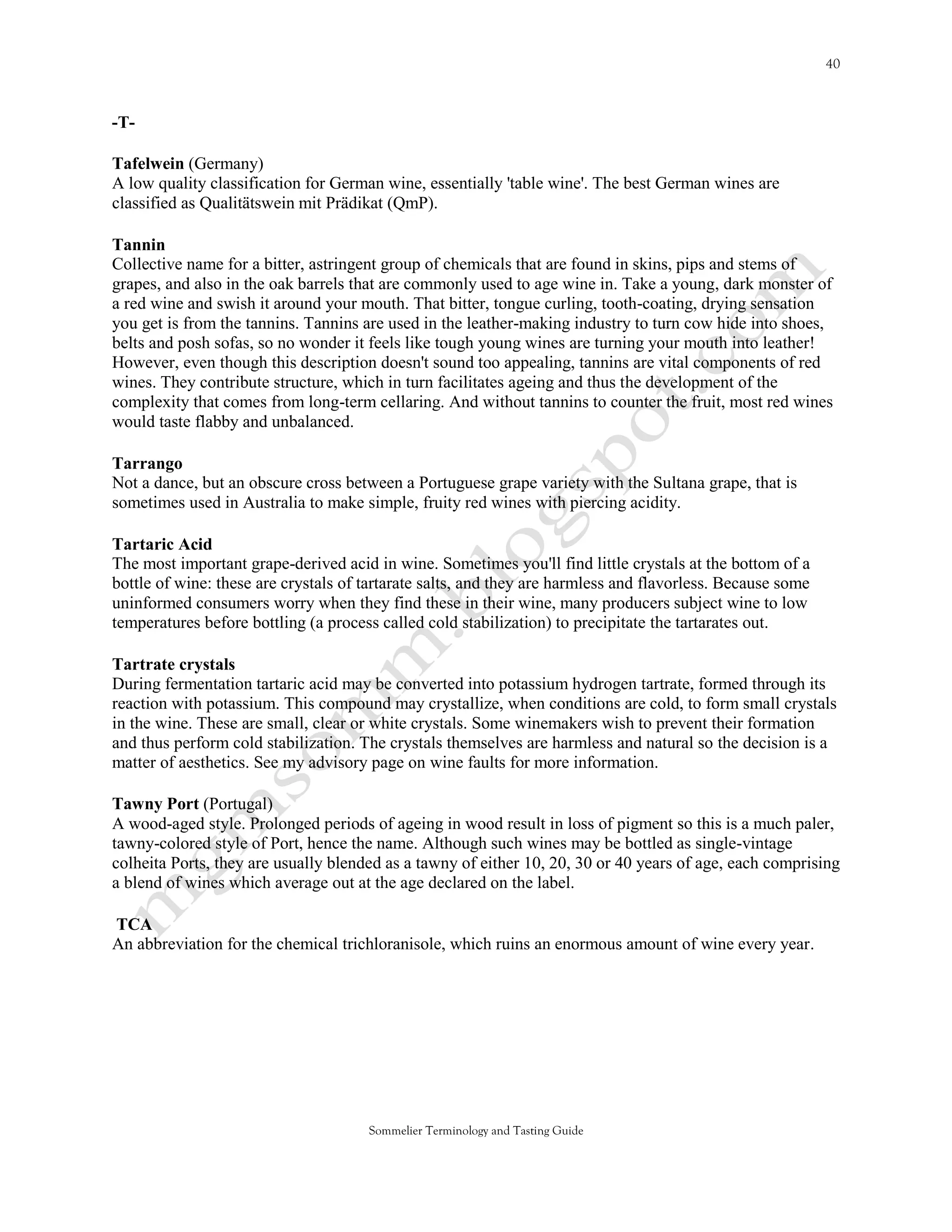 -T-

Tafelwein (Germany)
A low quality classification for German wine, essentially 'table wine'. The best German wines are
classified as Qualitätswein mit Prädikat (QmP).

Tannin
Collective name for a bitter, astringent group of chemicals that are found in skins, pips and stems of
grapes, and also in the oak barrels that are commonly used to age wine in. Take a young, dark monster of
a red wine and swish it around your mouth. That bitter, tongue curling, tooth-coating, drying sensation
you get is from the tannins. Tannins are used in the leather-making industry to turn cow hide into shoes,
belts and posh sofas, so no wonder it feels like tough young wines are turning your mouth into leather!
However, even though this description doesn't sound too appealing, tannins are vital components of red
wines. They contribute structure, which in turn facilitates ageing and thus the development of the
complexity that comes from long-term cellaring. And without tannins to counter the fruit, most red wines
would taste flabby and unbalanced.

Tarrango
Not a dance, but an obscure cross between a Portuguese grape variety with the Sultana grape, that is
sometimes used in Australia to make simple, fruity red wines with piercing acidity.

Tartaric Acid
The most important grape-derived acid in wine. Sometimes you'll find little crystals at the bottom of a
bottle of wine: these are crystals of tartarate salts, and they are harmless and flavorless. Because some
uninformed consumers worry when they find these in their wine, many producers subject wine to low
temperatures before bottling (a process called cold stabilization) to precipitate the tartarates out.

Tartrate crystals
During fermentation tartaric acid may be converted into potassium hydrogen tartrate, formed through its
reaction with potassium. This compound may crystallize, when conditions are cold, to form small crystals
in the wine. These are small, clear or white crystals. Some winemakers wish to prevent their formation
and thus perform cold stabilization. The crystals themselves are harmless and natural so the decision is a
matter of aesthetics. See my advisory page on wine faults for more information.

Tawny Port (Portugal)
A wood-aged style. Prolonged periods of ageing in wood result in loss of pigment so this is a much paler,
tawny-colored style of Port, hence the name. Although such wines may be bottled as single-vintage
colheita Ports, they are usually blended as a tawny of either 10, 20, 30 or 40 years of age, each comprising
a blend of wines which average out at the age declared on the label.

TCA
An abbreviation for the chemical trichloranisole, which ruins an enormous amount of wine every year.




                                      Sommelier Terminology and Tasting Guide
 