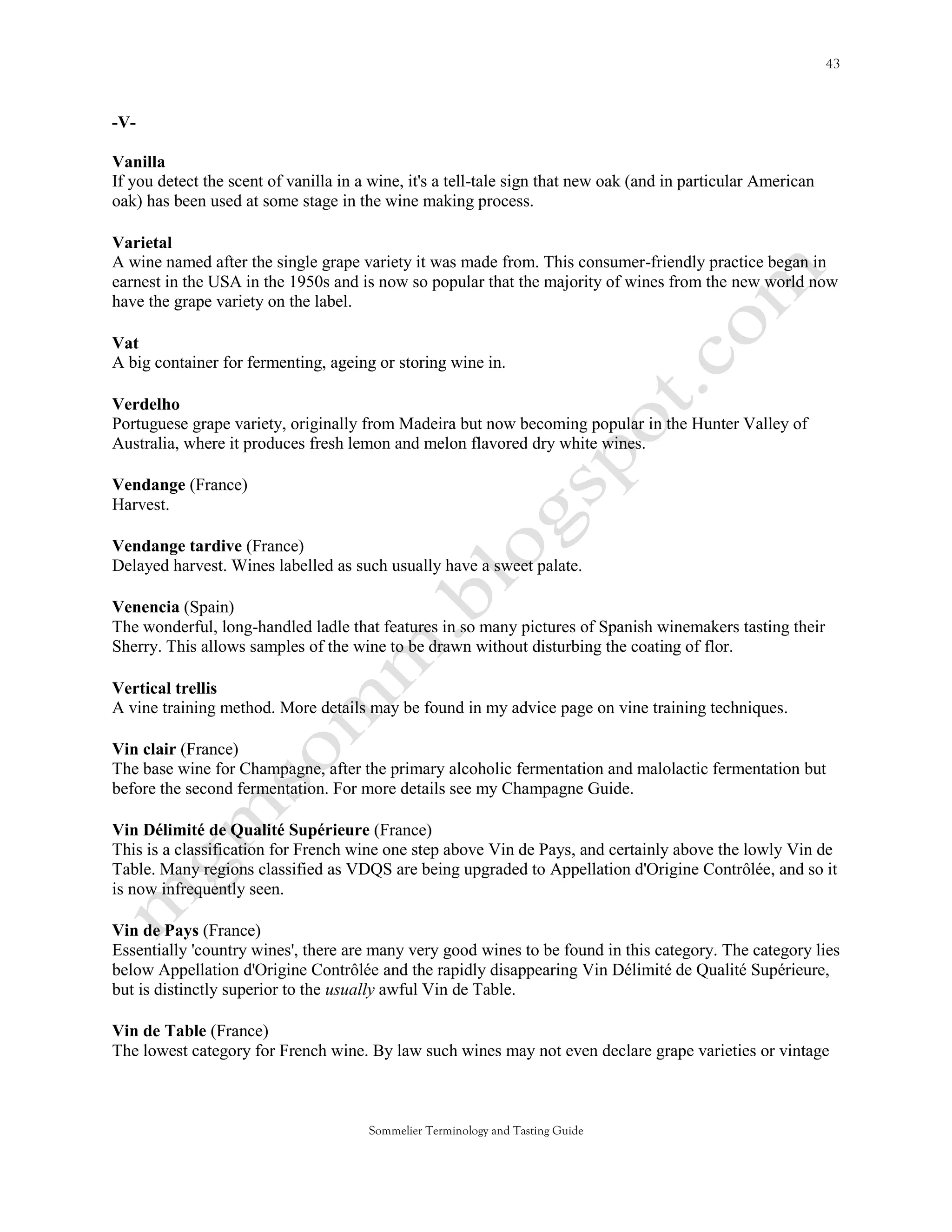 -V-

Vanilla
If you detect the scent of vanilla in a wine, it's a tell-tale sign that new oak (and in particular American
oak) has been used at some stage in the wine making process.

Varietal
A wine named after the single grape variety it was made from. This consumer-friendly practice began in
earnest in the USA in the 1950s and is now so popular that the majority of wines from the new world now
have the grape variety on the label.

Vat
A big container for fermenting, ageing or storing wine in.

Verdelho
Portuguese grape variety, originally from Madeira but now becoming popular in the Hunter Valley of
Australia, where it produces fresh lemon and melon flavored dry white wines.

Vendange (France)
Harvest.

Vendange tardive (France)
Delayed harvest. Wines labelled as such usually have a sweet palate.

Venencia (Spain)
The wonderful, long-handled ladle that features in so many pictures of Spanish winemakers tasting their
Sherry. This allows samples of the wine to be drawn without disturbing the coating of flor.

Vertical trellis
A vine training method. More details may be found in my advice page on vine training techniques.

Vin clair (France)
The base wine for Champagne, after the primary alcoholic fermentation and malolactic fermentation but
before the second fermentation. For more details see my Champagne Guide.

Vin Délimité de Qualité Supérieure (France)
This is a classification for French wine one step above Vin de Pays, and certainly above the lowly Vin de
Table. Many regions classified as VDQS are being upgraded to Appellation d'Origine Contrôlée, and so it
is now infrequently seen.

Vin de Pays (France)
Essentially 'country wines', there are many very good wines to be found in this category. The category lies
below Appellation d'Origine Contrôlée and the rapidly disappearing Vin Délimité de Qualité Supérieure,
but is distinctly superior to the usually awful Vin de Table.

Vin de Table (France)
The lowest category for French wine. By law such wines may not even declare grape varieties or vintage



                                       Sommelier Terminology and Tasting Guide
 