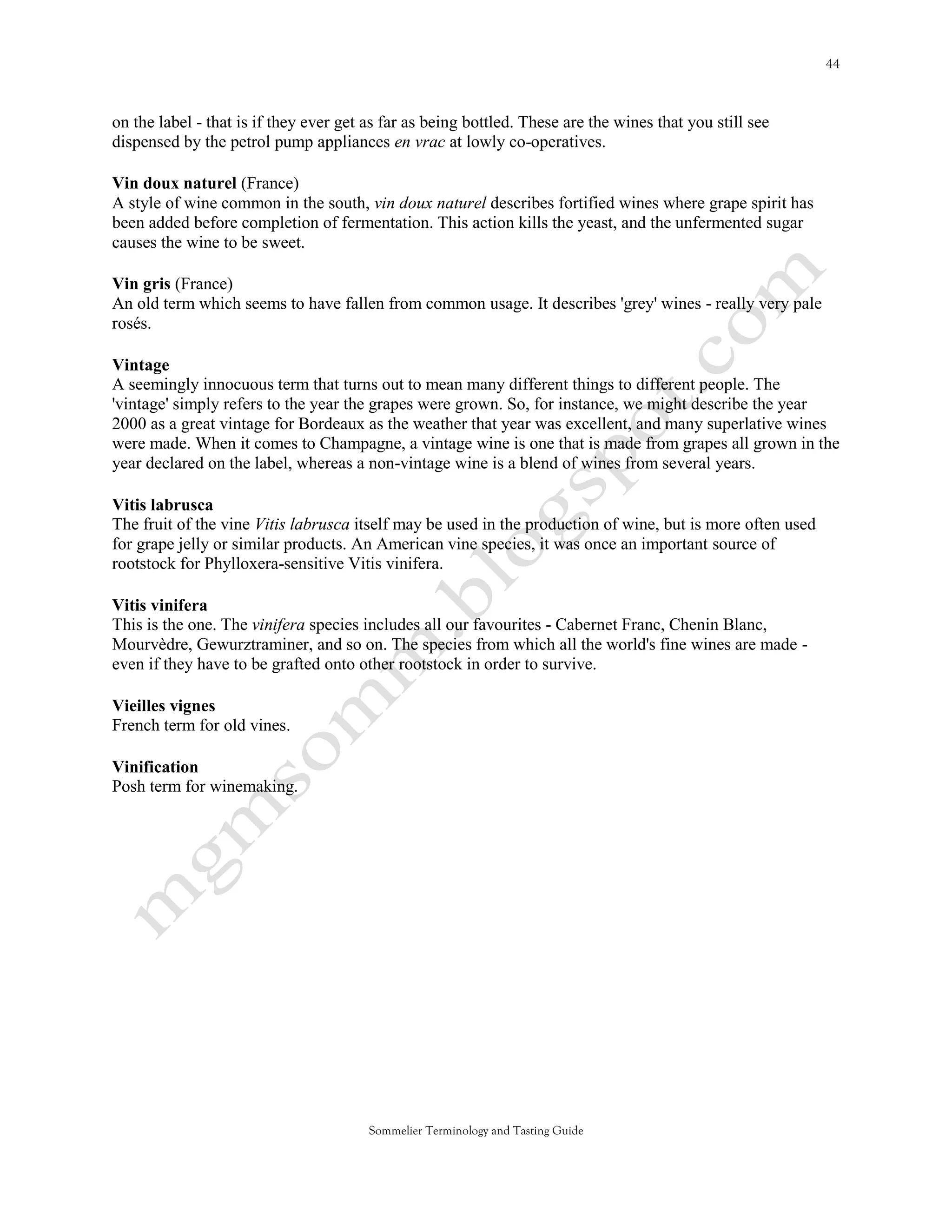 on the label - that is if they ever get as far as being bottled. These are the wines that you still see
dispensed by the petrol pump appliances en vrac at lowly co-operatives.

Vin doux naturel (France)
A style of wine common in the south, vin doux naturel describes fortified wines where grape spirit has
been added before completion of fermentation. This action kills the yeast, and the unfermented sugar
causes the wine to be sweet.

Vin gris (France)
An old term which seems to have fallen from common usage. It describes 'grey' wines - really very pale
rosés.

Vintage
A seemingly innocuous term that turns out to mean many different things to different people. The
'vintage' simply refers to the year the grapes were grown. So, for instance, we might describe the year
2000 as a great vintage for Bordeaux as the weather that year was excellent, and many superlative wines
were made. When it comes to Champagne, a vintage wine is one that is made from grapes all grown in the
year declared on the label, whereas a non-vintage wine is a blend of wines from several years.

Vitis labrusca
The fruit of the vine Vitis labrusca itself may be used in the production of wine, but is more often used
for grape jelly or similar products. An American vine species, it was once an important source of
rootstock for Phylloxera-sensitive Vitis vinifera.

Vitis vinifera
This is the one. The vinifera species includes all our favourites - Cabernet Franc, Chenin Blanc,
Mourvèdre, Gewurztraminer, and so on. The species from which all the world's fine wines are made -
even if they have to be grafted onto other rootstock in order to survive.

Vieilles vignes
French term for old vines.

Vinification
Posh term for winemaking.




                                        Sommelier Terminology and Tasting Guide
 