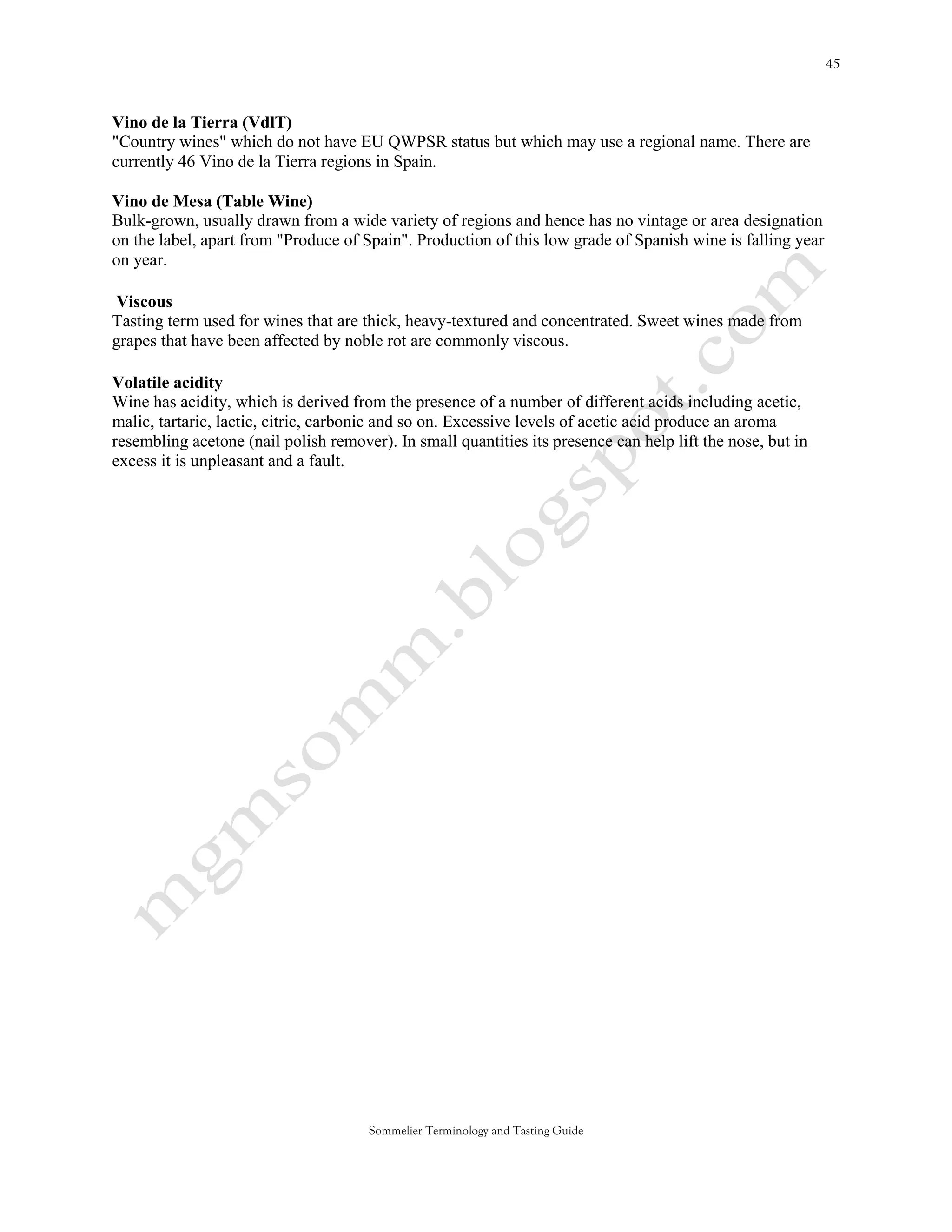 Vino de la Tierra (VdlT)
"Country wines" which do not have EU QWPSR status but which may use a regional name. There are
currently 46 Vino de la Tierra regions in Spain.

Vino de Mesa (Table Wine)
Bulk-grown, usually drawn from a wide variety of regions and hence has no vintage or area designation
on the label, apart from "Produce of Spain". Production of this low grade of Spanish wine is falling year
on year.

 Viscous
Tasting term used for wines that are thick, heavy-textured and concentrated. Sweet wines made from
grapes that have been affected by noble rot are commonly viscous.

Volatile acidity
Wine has acidity, which is derived from the presence of a number of different acids including acetic,
malic, tartaric, lactic, citric, carbonic and so on. Excessive levels of acetic acid produce an aroma
resembling acetone (nail polish remover). In small quantities its presence can help lift the nose, but in
excess it is unpleasant and a fault.




                                      Sommelier Terminology and Tasting Guide
 