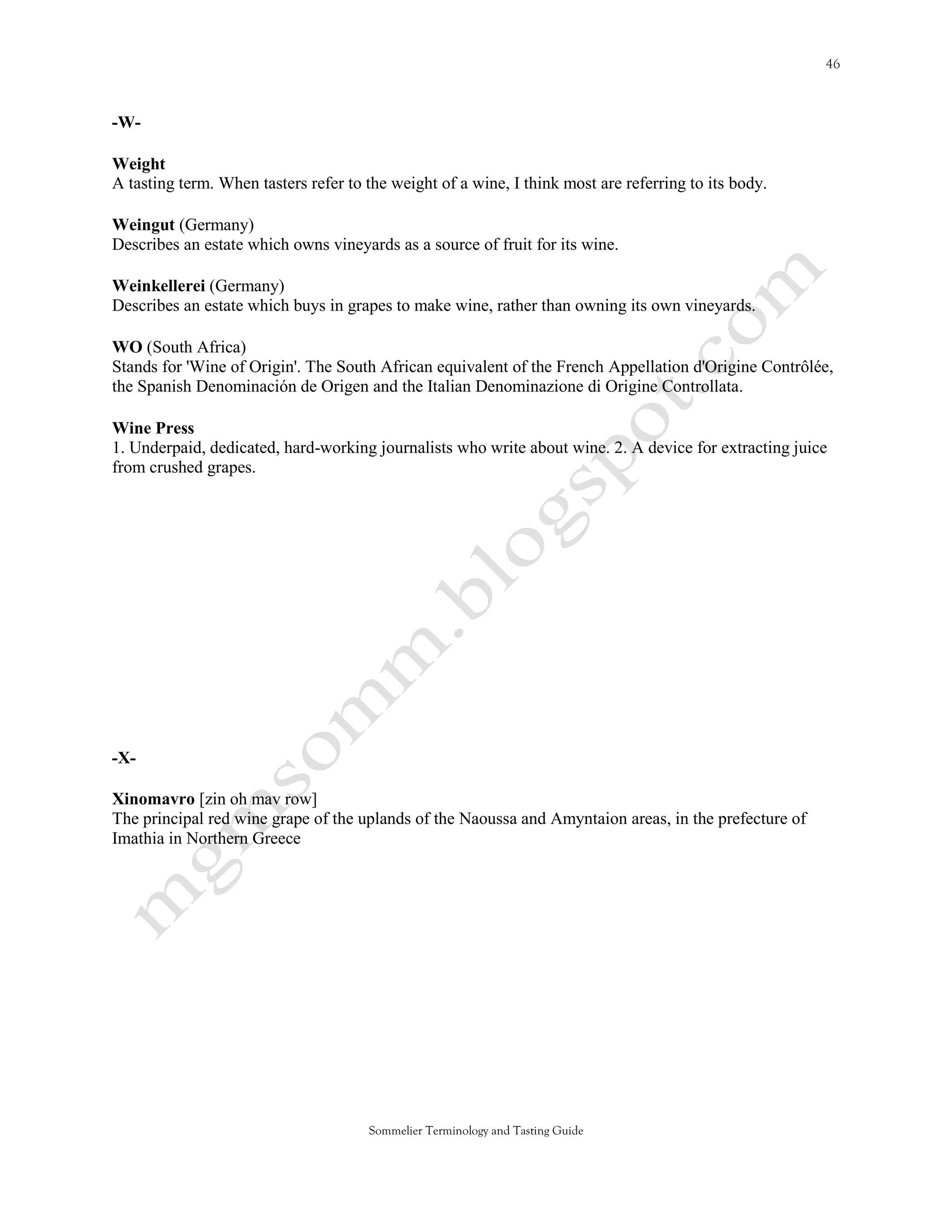 -W-

Weight
A tasting term. When tasters refer to the weight of a wine, I think most are referring to its body.

Weingut (Germany)
Describes an estate which owns vineyards as a source of fruit for its wine.

Weinkellerei (Germany)
Describes an estate which buys in grapes to make wine, rather than owning its own vineyards.

WO (South Africa)
Stands for 'Wine of Origin'. The South African equivalent of the French Appellation d'Origine Contrôlée,
the Spanish Denominación de Origen and the Italian Denominazione di Origine Controllata.

Wine Press
1. Underpaid, dedicated, hard-working journalists who write about wine. 2. A device for extracting juice
from crushed grapes.




-X-

Xinomavro [zin oh mav row]
The principal red wine grape of the uplands of the Naoussa and Amyntaion areas, in the prefecture of
Imathia in Northern Greece




                                      Sommelier Terminology and Tasting Guide
 