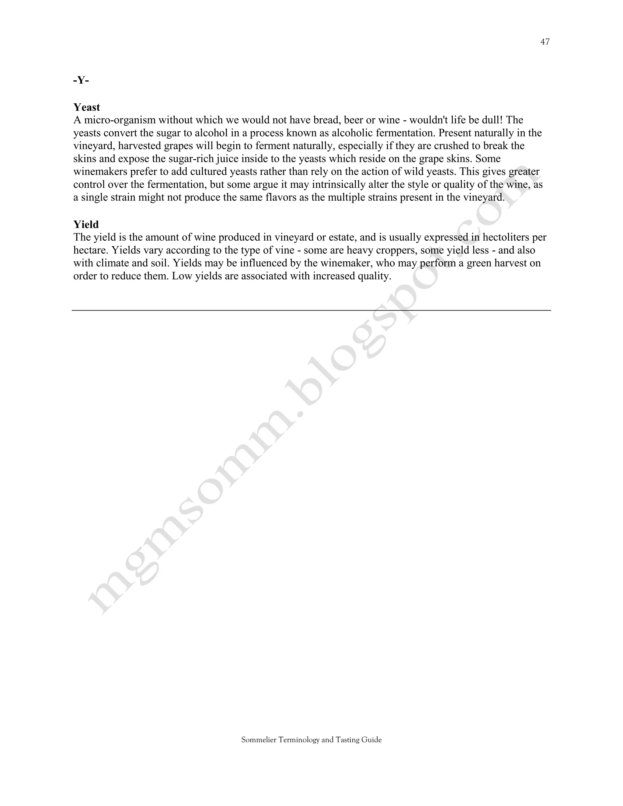 -Y-

Yeast
A micro-organism without which we would not have bread, beer or wine - wouldn't life be dull! The
yeasts convert the sugar to alcohol in a process known as alcoholic fermentation. Present naturally in the
vineyard, harvested grapes will begin to ferment naturally, especially if they are crushed to break the
skins and expose the sugar-rich juice inside to the yeasts which reside on the grape skins. Some
winemakers prefer to add cultured yeasts rather than rely on the action of wild yeasts. This gives greater
control over the fermentation, but some argue it may intrinsically alter the style or quality of the wine, as
a single strain might not produce the same flavors as the multiple strains present in the vineyard.

Yield
The yield is the amount of wine produced in vineyard or estate, and is usually expressed in hectoliters per
hectare. Yields vary according to the type of vine - some are heavy croppers, some yield less - and also
with climate and soil. Yields may be influenced by the winemaker, who may perform a green harvest on
order to reduce them. Low yields are associated with increased quality.




                                       Sommelier Terminology and Tasting Guide
 