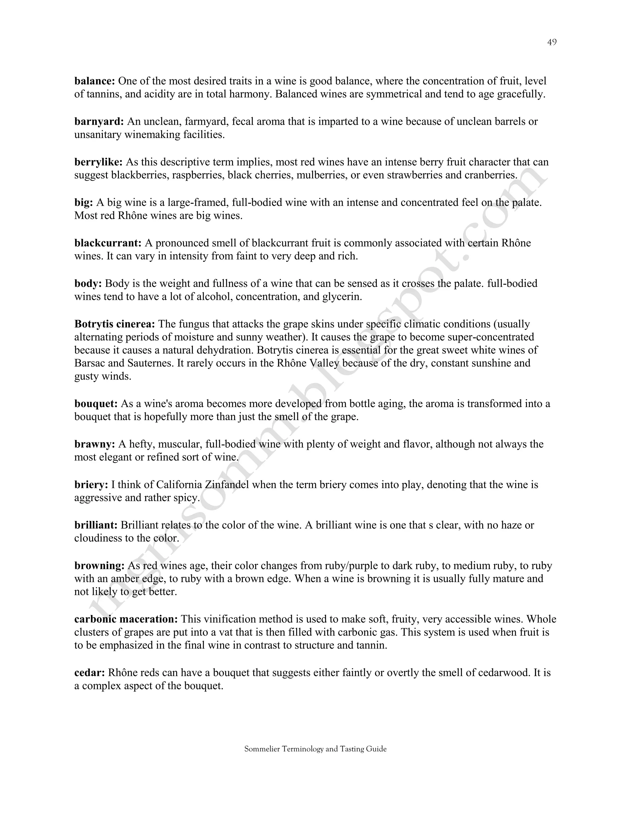 balance: One of the most desired traits in a wine is good balance, where the concentration of fruit, level
of tannins, and acidity are in total harmony. Balanced wines are symmetrical and tend to age gracefully.

barnyard: An unclean, farmyard, fecal aroma that is imparted to a wine because of unclean barrels or
unsanitary winemaking facilities.

berrylike: As this descriptive term implies, most red wines have an intense berry fruit character that can
suggest blackberries, raspberries, black cherries, mulberries, or even strawberries and cranberries.

big: A big wine is a large-framed, full-bodied wine with an intense and concentrated feel on the palate.
Most red Rhône wines are big wines.

blackcurrant: A pronounced smell of blackcurrant fruit is commonly associated with certain Rhône
wines. It can vary in intensity from faint to very deep and rich.

body: Body is the weight and fullness of a wine that can be sensed as it crosses the palate. full-bodied
wines tend to have a lot of alcohol, concentration, and glycerin.

Botrytis cinerea: The fungus that attacks the grape skins under specific climatic conditions (usually
alternating periods of moisture and sunny weather). It causes the grape to become super-concentrated
because it causes a natural dehydration. Botrytis cinerea is essential for the great sweet white wines of
Barsac and Sauternes. It rarely occurs in the Rhône Valley because of the dry, constant sunshine and
gusty winds.

bouquet: As a wine's aroma becomes more developed from bottle aging, the aroma is transformed into a
bouquet that is hopefully more than just the smell of the grape.

brawny: A hefty, muscular, full-bodied wine with plenty of weight and flavor, although not always the
most elegant or refined sort of wine.

briery: I think of California Zinfandel when the term briery comes into play, denoting that the wine is
aggressive and rather spicy.

brilliant: Brilliant relates to the color of the wine. A brilliant wine is one that s clear, with no haze or
cloudiness to the color.

browning: As red wines age, their color changes from ruby/purple to dark ruby, to medium ruby, to ruby
with an amber edge, to ruby with a brown edge. When a wine is browning it is usually fully mature and
not likely to get better.

carbonic maceration: This vinification method is used to make soft, fruity, very accessible wines. Whole
clusters of grapes are put into a vat that is then filled with carbonic gas. This system is used when fruit is
to be emphasized in the final wine in contrast to structure and tannin.

cedar: Rhône reds can have a bouquet that suggests either faintly or overtly the smell of cedarwood. It is
a complex aspect of the bouquet.




                                       Sommelier Terminology and Tasting Guide
 