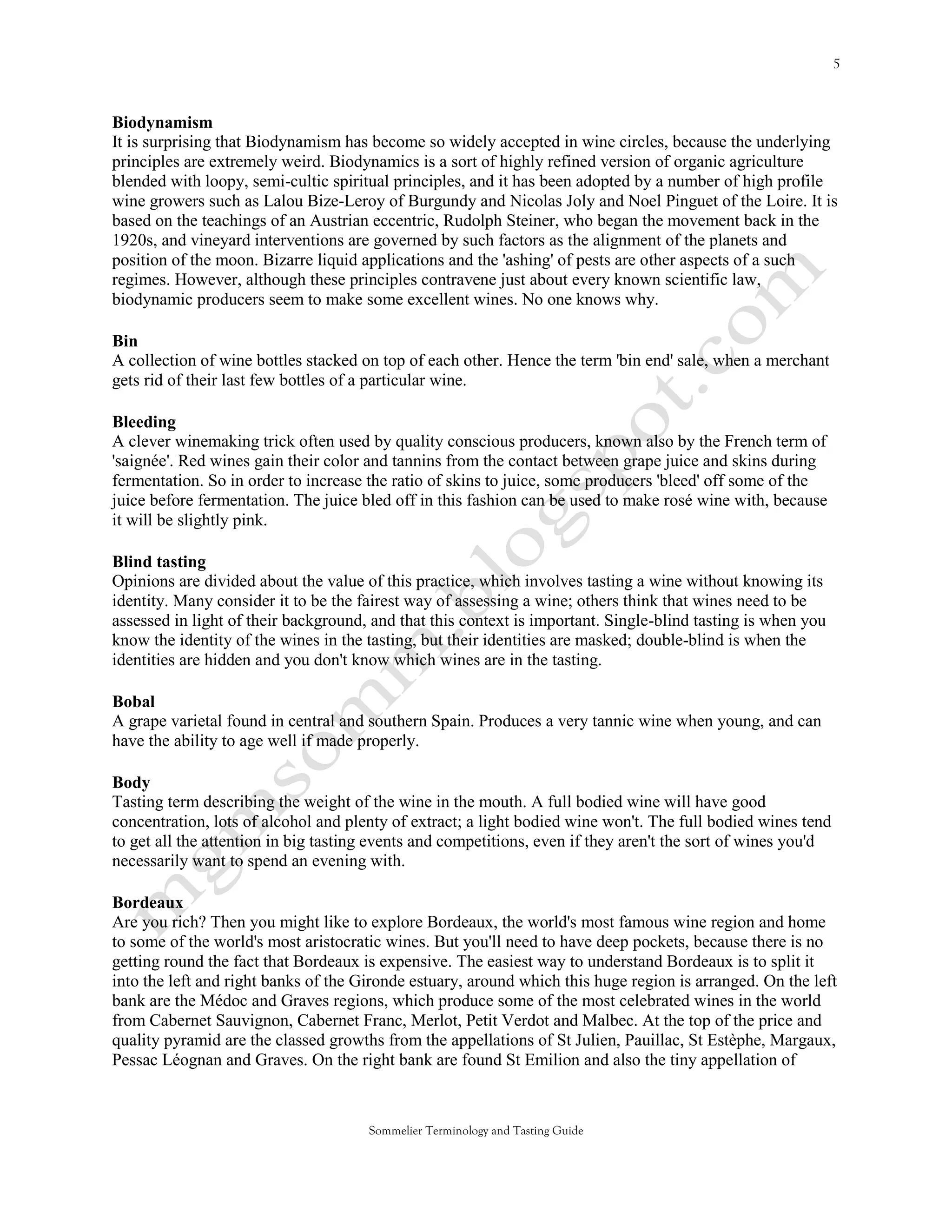 Biodynamism
It is surprising that Biodynamism has become so widely accepted in wine circles, because the underlying
principles are extremely weird. Biodynamics is a sort of highly refined version of organic agriculture
blended with loopy, semi-cultic spiritual principles, and it has been adopted by a number of high profile
wine growers such as Lalou Bize-Leroy of Burgundy and Nicolas Joly and Noel Pinguet of the Loire. It is
based on the teachings of an Austrian eccentric, Rudolph Steiner, who began the movement back in the
1920s, and vineyard interventions are governed by such factors as the alignment of the planets and
position of the moon. Bizarre liquid applications and the 'ashing' of pests are other aspects of a such
regimes. However, although these principles contravene just about every known scientific law,
biodynamic producers seem to make some excellent wines. No one knows why.

Bin
A collection of wine bottles stacked on top of each other. Hence the term 'bin end' sale, when a merchant
gets rid of their last few bottles of a particular wine.

Bleeding
A clever winemaking trick often used by quality conscious producers, known also by the French term of
'saignée'. Red wines gain their color and tannins from the contact between grape juice and skins during
fermentation. So in order to increase the ratio of skins to juice, some producers 'bleed' off some of the
juice before fermentation. The juice bled off in this fashion can be used to make rosé wine with, because
it will be slightly pink.

Blind tasting
Opinions are divided about the value of this practice, which involves tasting a wine without knowing its
identity. Many consider it to be the fairest way of assessing a wine; others think that wines need to be
assessed in light of their background, and that this context is important. Single-blind tasting is when you
know the identity of the wines in the tasting, but their identities are masked; double-blind is when the
identities are hidden and you don't know which wines are in the tasting.

Bobal
A grape varietal found in central and southern Spain. Produces a very tannic wine when young, and can
have the ability to age well if made properly.

Body
Tasting term describing the weight of the wine in the mouth. A full bodied wine will have good
concentration, lots of alcohol and plenty of extract; a light bodied wine won't. The full bodied wines tend
to get all the attention in big tasting events and competitions, even if they aren't the sort of wines you'd
necessarily want to spend an evening with.

Bordeaux
Are you rich? Then you might like to explore Bordeaux, the world's most famous wine region and home
to some of the world's most aristocratic wines. But you'll need to have deep pockets, because there is no
getting round the fact that Bordeaux is expensive. The easiest way to understand Bordeaux is to split it
into the left and right banks of the Gironde estuary, around which this huge region is arranged. On the left
bank are the Médoc and Graves regions, which produce some of the most celebrated wines in the world
from Cabernet Sauvignon, Cabernet Franc, Merlot, Petit Verdot and Malbec. At the top of the price and
quality pyramid are the classed growths from the appellations of St Julien, Pauillac, St Estèphe, Margaux,
Pessac Léognan and Graves. On the right bank are found St Emilion and also the tiny appellation of



                                      Sommelier Terminology and Tasting Guide
 