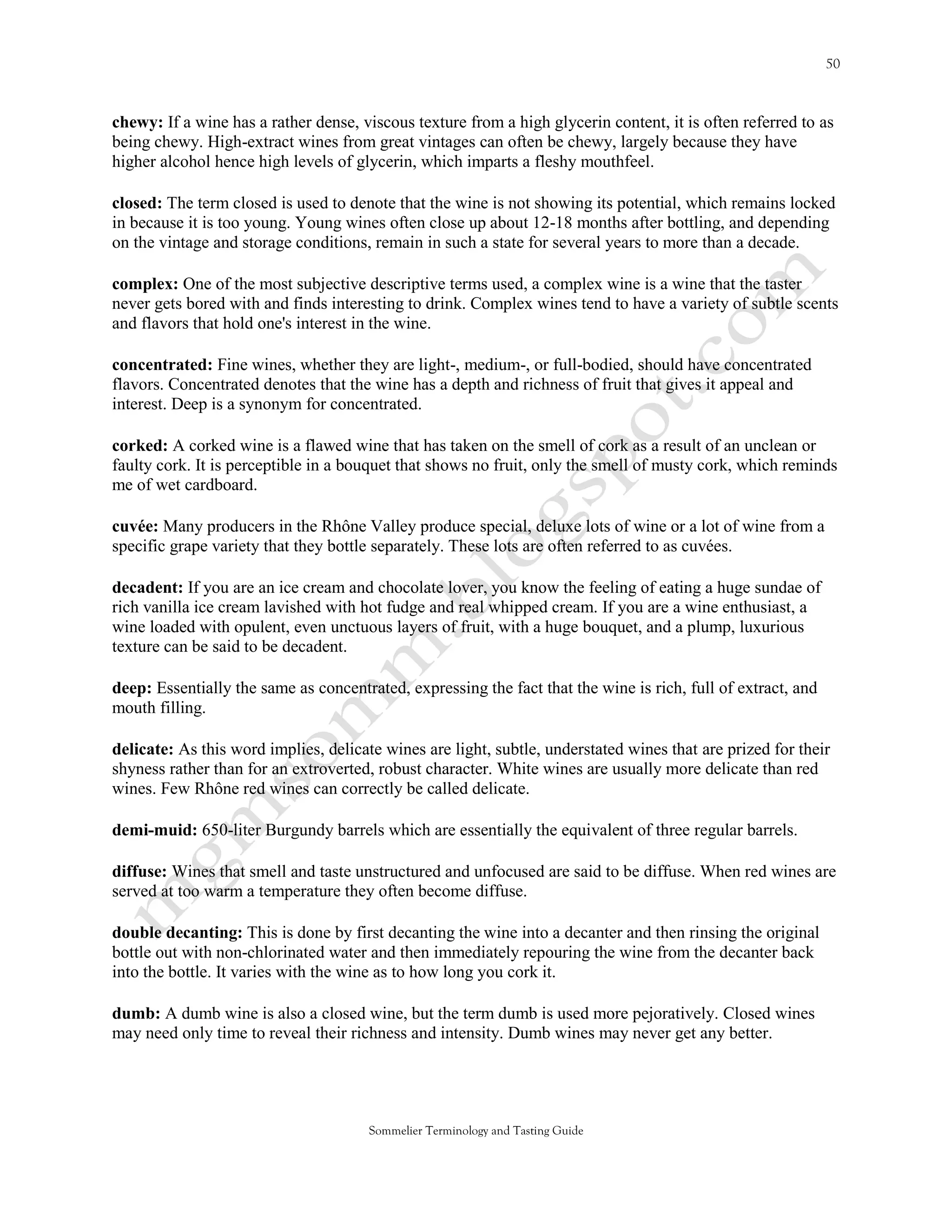 chewy: If a wine has a rather dense, viscous texture from a high glycerin content, it is often referred to as
being chewy. High-extract wines from great vintages can often be chewy, largely because they have
higher alcohol hence high levels of glycerin, which imparts a fleshy mouthfeel.

closed: The term closed is used to denote that the wine is not showing its potential, which remains locked
in because it is too young. Young wines often close up about 12-18 months after bottling, and depending
on the vintage and storage conditions, remain in such a state for several years to more than a decade.

complex: One of the most subjective descriptive terms used, a complex wine is a wine that the taster
never gets bored with and finds interesting to drink. Complex wines tend to have a variety of subtle scents
and flavors that hold one's interest in the wine.

concentrated: Fine wines, whether they are light-, medium-, or full-bodied, should have concentrated
flavors. Concentrated denotes that the wine has a depth and richness of fruit that gives it appeal and
interest. Deep is a synonym for concentrated.

corked: A corked wine is a flawed wine that has taken on the smell of cork as a result of an unclean or
faulty cork. It is perceptible in a bouquet that shows no fruit, only the smell of musty cork, which reminds
me of wet cardboard.

cuvée: Many producers in the Rhône Valley produce special, deluxe lots of wine or a lot of wine from a
specific grape variety that they bottle separately. These lots are often referred to as cuvées.

decadent: If you are an ice cream and chocolate lover, you know the feeling of eating a huge sundae of
rich vanilla ice cream lavished with hot fudge and real whipped cream. If you are a wine enthusiast, a
wine loaded with opulent, even unctuous layers of fruit, with a huge bouquet, and a plump, luxurious
texture can be said to be decadent.

deep: Essentially the same as concentrated, expressing the fact that the wine is rich, full of extract, and
mouth filling.

delicate: As this word implies, delicate wines are light, subtle, understated wines that are prized for their
shyness rather than for an extroverted, robust character. White wines are usually more delicate than red
wines. Few Rhône red wines can correctly be called delicate.

demi-muid: 650-liter Burgundy barrels which are essentially the equivalent of three regular barrels.

diffuse: Wines that smell and taste unstructured and unfocused are said to be diffuse. When red wines are
served at too warm a temperature they often become diffuse.

double decanting: This is done by first decanting the wine into a decanter and then rinsing the original
bottle out with non-chlorinated water and then immediately repouring the wine from the decanter back
into the bottle. It varies with the wine as to how long you cork it.

dumb: A dumb wine is also a closed wine, but the term dumb is used more pejoratively. Closed wines
may need only time to reveal their richness and intensity. Dumb wines may never get any better.




                                      Sommelier Terminology and Tasting Guide
 