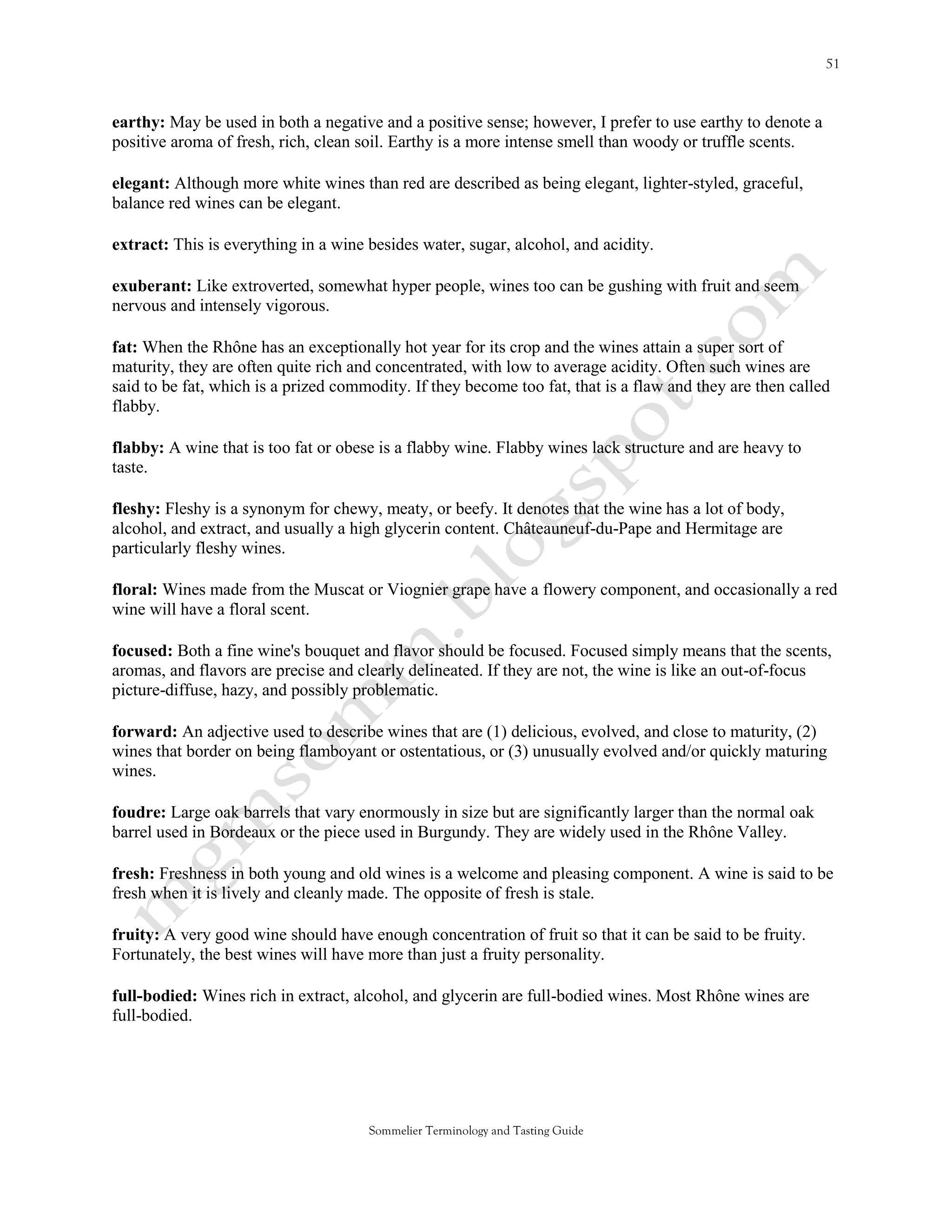 earthy: May be used in both a negative and a positive sense; however, I prefer to use earthy to denote a
positive aroma of fresh, rich, clean soil. Earthy is a more intense smell than woody or truffle scents.

elegant: Although more white wines than red are described as being elegant, lighter-styled, graceful,
balance red wines can be elegant.

extract: This is everything in a wine besides water, sugar, alcohol, and acidity.

exuberant: Like extroverted, somewhat hyper people, wines too can be gushing with fruit and seem
nervous and intensely vigorous.

fat: When the Rhône has an exceptionally hot year for its crop and the wines attain a super sort of
maturity, they are often quite rich and concentrated, with low to average acidity. Often such wines are
said to be fat, which is a prized commodity. If they become too fat, that is a flaw and they are then called
flabby.

flabby: A wine that is too fat or obese is a flabby wine. Flabby wines lack structure and are heavy to
taste.

fleshy: Fleshy is a synonym for chewy, meaty, or beefy. It denotes that the wine has a lot of body,
alcohol, and extract, and usually a high glycerin content. Châteauneuf-du-Pape and Hermitage are
particularly fleshy wines.

floral: Wines made from the Muscat or Viognier grape have a flowery component, and occasionally a red
wine will have a floral scent.

focused: Both a fine wine's bouquet and flavor should be focused. Focused simply means that the scents,
aromas, and flavors are precise and clearly delineated. If they are not, the wine is like an out-of-focus
picture-diffuse, hazy, and possibly problematic.

forward: An adjective used to describe wines that are (1) delicious, evolved, and close to maturity, (2)
wines that border on being flamboyant or ostentatious, or (3) unusually evolved and/or quickly maturing
wines.

foudre: Large oak barrels that vary enormously in size but are significantly larger than the normal oak
barrel used in Bordeaux or the piece used in Burgundy. They are widely used in the Rhône Valley.

fresh: Freshness in both young and old wines is a welcome and pleasing component. A wine is said to be
fresh when it is lively and cleanly made. The opposite of fresh is stale.

fruity: A very good wine should have enough concentration of fruit so that it can be said to be fruity.
Fortunately, the best wines will have more than just a fruity personality.

full-bodied: Wines rich in extract, alcohol, and glycerin are full-bodied wines. Most Rhône wines are
full-bodied.




                                      Sommelier Terminology and Tasting Guide
 