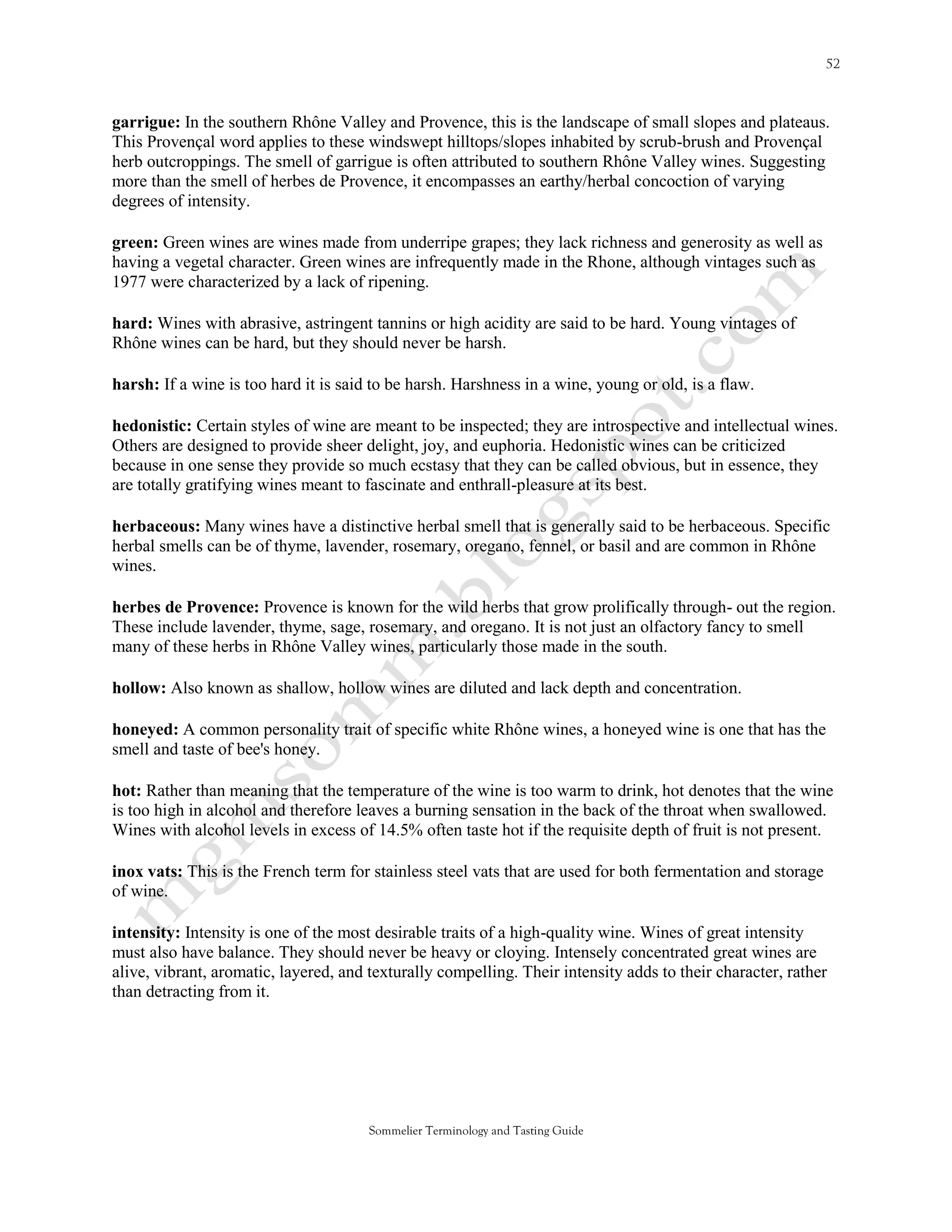 garrigue: In the southern Rhône Valley and Provence, this is the landscape of small slopes and plateaus.
This Provençal word applies to these windswept hilltops/slopes inhabited by scrub-brush and Provençal
herb outcroppings. The smell of garrigue is often attributed to southern Rhône Valley wines. Suggesting
more than the smell of herbes de Provence, it encompasses an earthy/herbal concoction of varying
degrees of intensity.

green: Green wines are wines made from underripe grapes; they lack richness and generosity as well as
having a vegetal character. Green wines are infrequently made in the Rhone, although vintages such as
1977 were characterized by a lack of ripening.

hard: Wines with abrasive, astringent tannins or high acidity are said to be hard. Young vintages of
Rhône wines can be hard, but they should never be harsh.

harsh: If a wine is too hard it is said to be harsh. Harshness in a wine, young or old, is a flaw.

hedonistic: Certain styles of wine are meant to be inspected; they are introspective and intellectual wines.
Others are designed to provide sheer delight, joy, and euphoria. Hedonistic wines can be criticized
because in one sense they provide so much ecstasy that they can be called obvious, but in essence, they
are totally gratifying wines meant to fascinate and enthrall-pleasure at its best.

herbaceous: Many wines have a distinctive herbal smell that is generally said to be herbaceous. Specific
herbal smells can be of thyme, lavender, rosemary, oregano, fennel, or basil and are common in Rhône
wines.

herbes de Provence: Provence is known for the wild herbs that grow prolifically through- out the region.
These include lavender, thyme, sage, rosemary, and oregano. It is not just an olfactory fancy to smell
many of these herbs in Rhône Valley wines, particularly those made in the south.

hollow: Also known as shallow, hollow wines are diluted and lack depth and concentration.

honeyed: A common personality trait of specific white Rhône wines, a honeyed wine is one that has the
smell and taste of bee's honey.

hot: Rather than meaning that the temperature of the wine is too warm to drink, hot denotes that the wine
is too high in alcohol and therefore leaves a burning sensation in the back of the throat when swallowed.
Wines with alcohol levels in excess of 14.5% often taste hot if the requisite depth of fruit is not present.

inox vats: This is the French term for stainless steel vats that are used for both fermentation and storage
of wine.

intensity: Intensity is one of the most desirable traits of a high-quality wine. Wines of great intensity
must also have balance. They should never be heavy or cloying. Intensely concentrated great wines are
alive, vibrant, aromatic, layered, and texturally compelling. Their intensity adds to their character, rather
than detracting from it.




                                       Sommelier Terminology and Tasting Guide
 