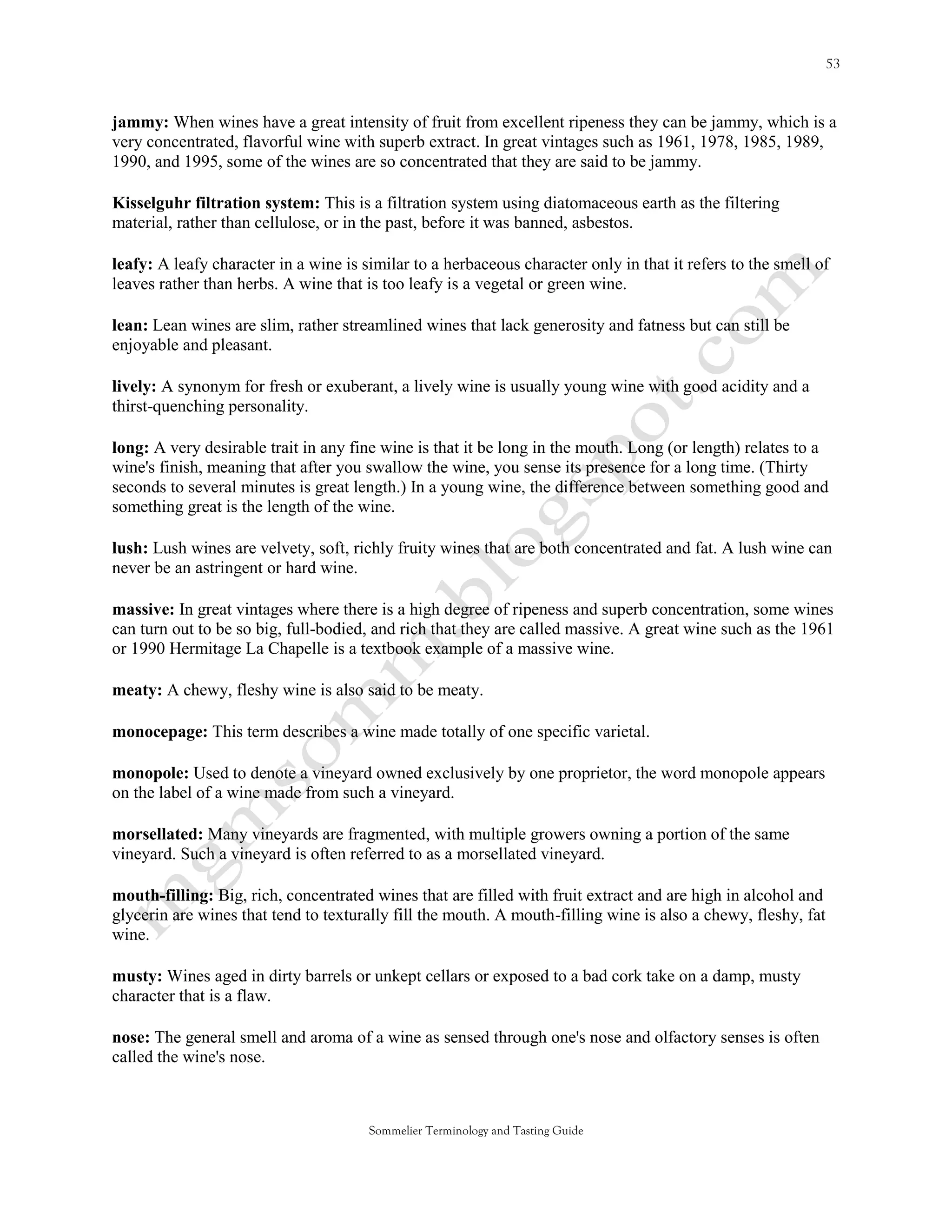 jammy: When wines have a great intensity of fruit from excellent ripeness they can be jammy, which is a
very concentrated, flavorful wine with superb extract. In great vintages such as 1961, 1978, 1985, 1989,
1990, and 1995, some of the wines are so concentrated that they are said to be jammy.

Kisselguhr filtration system: This is a filtration system using diatomaceous earth as the filtering
material, rather than cellulose, or in the past, before it was banned, asbestos.

leafy: A leafy character in a wine is similar to a herbaceous character only in that it refers to the smell of
leaves rather than herbs. A wine that is too leafy is a vegetal or green wine.

lean: Lean wines are slim, rather streamlined wines that lack generosity and fatness but can still be
enjoyable and pleasant.

lively: A synonym for fresh or exuberant, a lively wine is usually young wine with good acidity and a
thirst-quenching personality.

long: A very desirable trait in any fine wine is that it be long in the mouth. Long (or length) relates to a
wine's finish, meaning that after you swallow the wine, you sense its presence for a long time. (Thirty
seconds to several minutes is great length.) In a young wine, the difference between something good and
something great is the length of the wine.

lush: Lush wines are velvety, soft, richly fruity wines that are both concentrated and fat. A lush wine can
never be an astringent or hard wine.

massive: In great vintages where there is a high degree of ripeness and superb concentration, some wines
can turn out to be so big, full-bodied, and rich that they are called massive. A great wine such as the 1961
or 1990 Hermitage La Chapelle is a textbook example of a massive wine.

meaty: A chewy, fleshy wine is also said to be meaty.

monocepage: This term describes a wine made totally of one specific varietal.

monopole: Used to denote a vineyard owned exclusively by one proprietor, the word monopole appears
on the label of a wine made from such a vineyard.

morsellated: Many vineyards are fragmented, with multiple growers owning a portion of the same
vineyard. Such a vineyard is often referred to as a morsellated vineyard.

mouth-filling: Big, rich, concentrated wines that are filled with fruit extract and are high in alcohol and
glycerin are wines that tend to texturally fill the mouth. A mouth-filling wine is also a chewy, fleshy, fat
wine.

musty: Wines aged in dirty barrels or unkept cellars or exposed to a bad cork take on a damp, musty
character that is a flaw.

nose: The general smell and aroma of a wine as sensed through one's nose and olfactory senses is often
called the wine's nose.



                                       Sommelier Terminology and Tasting Guide
 