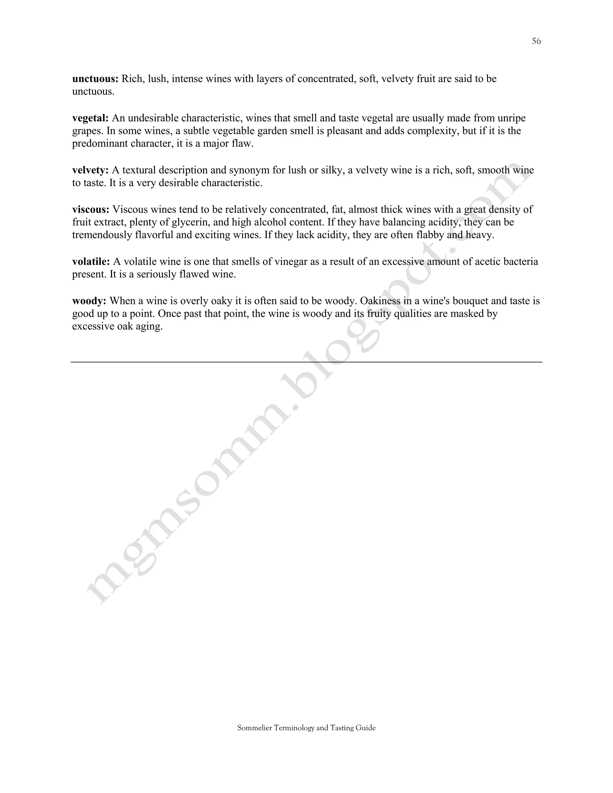 unctuous: Rich, lush, intense wines with layers of concentrated, soft, velvety fruit are said to be
unctuous.

vegetal: An undesirable characteristic, wines that smell and taste vegetal are usually made from unripe
grapes. In some wines, a subtle vegetable garden smell is pleasant and adds complexity, but if it is the
predominant character, it is a major flaw.

velvety: A textural description and synonym for lush or silky, a velvety wine is a rich, soft, smooth wine
to taste. It is a very desirable characteristic.

viscous: Viscous wines tend to be relatively concentrated, fat, almost thick wines with a great density of
fruit extract, plenty of glycerin, and high alcohol content. If they have balancing acidity, they can be
tremendously flavorful and exciting wines. If they lack acidity, they are often flabby and heavy.

volatile: A volatile wine is one that smells of vinegar as a result of an excessive amount of acetic bacteria
present. It is a seriously flawed wine.

woody: When a wine is overly oaky it is often said to be woody. Oakiness in a wine's bouquet and taste is
good up to a point. Once past that point, the wine is woody and its fruity qualities are masked by
excessive oak aging.




                                      Sommelier Terminology and Tasting Guide
 