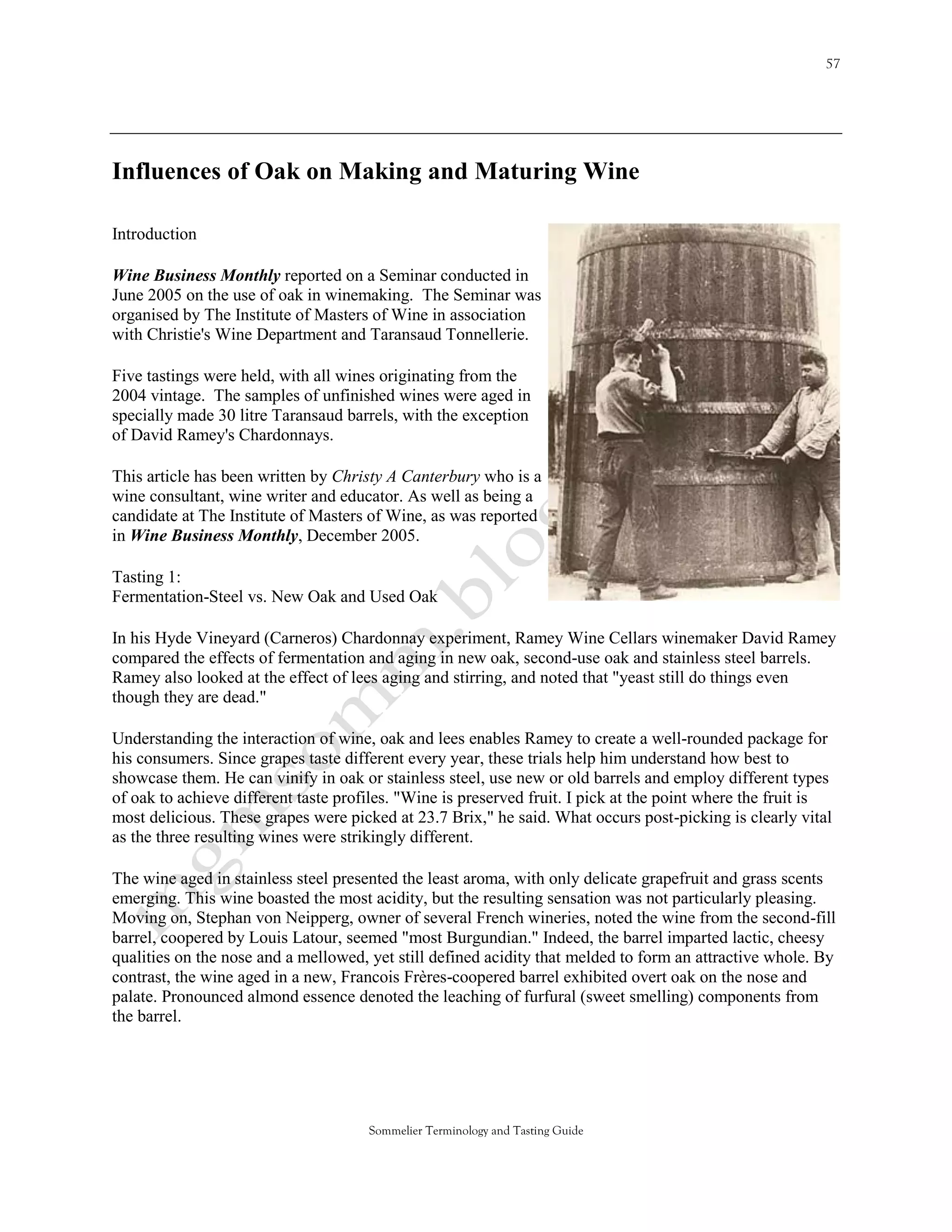 Influences of Oak on Making and Maturing Wine

Introduction

Wine Business Monthly reported on a Seminar conducted in
June 2005 on the use of oak in winemaking. The Seminar was
organised by The Institute of Masters of Wine in association
with Christie's Wine Department and Taransaud Tonnellerie.

Five tastings were held, with all wines originating from the
2004 vintage. The samples of unfinished wines were aged in
specially made 30 litre Taransaud barrels, with the exception
of David Ramey's Chardonnays.

This article has been written by Christy A Canterbury who is a
wine consultant, wine writer and educator. As well as being a
candidate at The Institute of Masters of Wine, as was reported
in Wine Business Monthly, December 2005.

Tasting 1:
Fermentation-Steel vs. New Oak and Used Oak

In his Hyde Vineyard (Carneros) Chardonnay experiment, Ramey Wine Cellars winemaker David Ramey
compared the effects of fermentation and aging in new oak, second-use oak and stainless steel barrels.
Ramey also looked at the effect of lees aging and stirring, and noted that "yeast still do things even
though they are dead."

Understanding the interaction of wine, oak and lees enables Ramey to create a well-rounded package for
his consumers. Since grapes taste different every year, these trials help him understand how best to
showcase them. He can vinify in oak or stainless steel, use new or old barrels and employ different types
of oak to achieve different taste profiles. "Wine is preserved fruit. I pick at the point where the fruit is
most delicious. These grapes were picked at 23.7 Brix," he said. What occurs post-picking is clearly vital
as the three resulting wines were strikingly different.

The wine aged in stainless steel presented the least aroma, with only delicate grapefruit and grass scents
emerging. This wine boasted the most acidity, but the resulting sensation was not particularly pleasing.
Moving on, Stephan von Neipperg, owner of several French wineries, noted the wine from the second-fill
barrel, coopered by Louis Latour, seemed "most Burgundian." Indeed, the barrel imparted lactic, cheesy
qualities on the nose and a mellowed, yet still defined acidity that melded to form an attractive whole. By
contrast, the wine aged in a new, Francois Frères-coopered barrel exhibited overt oak on the nose and
palate. Pronounced almond essence denoted the leaching of furfural (sweet smelling) components from
the barrel.




                                      Sommelier Terminology and Tasting Guide
 