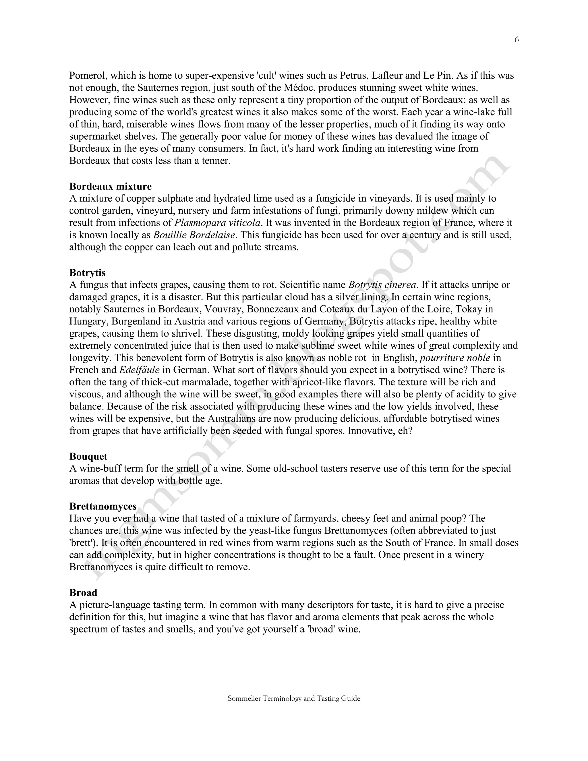 Pomerol, which is home to super-expensive 'cult' wines such as Petrus, Lafleur and Le Pin. As if this was
not enough, the Sauternes region, just south of the Médoc, produces stunning sweet white wines.
However, fine wines such as these only represent a tiny proportion of the output of Bordeaux: as well as
producing some of the world's greatest wines it also makes some of the worst. Each year a wine-lake full
of thin, hard, miserable wines flows from many of the lesser properties, much of it finding its way onto
supermarket shelves. The generally poor value for money of these wines has devalued the image of
Bordeaux in the eyes of many consumers. In fact, it's hard work finding an interesting wine from
Bordeaux that costs less than a tenner.

Bordeaux mixture
A mixture of copper sulphate and hydrated lime used as a fungicide in vineyards. It is used mainly to
control garden, vineyard, nursery and farm infestations of fungi, primarily downy mildew which can
result from infections of Plasmopara viticola. It was invented in the Bordeaux region of France, where it
is known locally as Bouillie Bordelaise. This fungicide has been used for over a century and is still used,
although the copper can leach out and pollute streams.

Botrytis
A fungus that infects grapes, causing them to rot. Scientific name Botrytis cinerea. If it attacks unripe or
damaged grapes, it is a disaster. But this particular cloud has a silver lining. In certain wine regions,
notably Sauternes in Bordeaux, Vouvray, Bonnezeaux and Coteaux du Layon of the Loire, Tokay in
Hungary, Burgenland in Austria and various regions of Germany, Botrytis attacks ripe, healthy white
grapes, causing them to shrivel. These disgusting, moldy looking grapes yield small quantities of
extremely concentrated juice that is then used to make sublime sweet white wines of great complexity and
longevity. This benevolent form of Botrytis is also known as noble rot in English, pourriture noble in
French and Edelfäule in German. What sort of flavors should you expect in a botrytised wine? There is
often the tang of thick-cut marmalade, together with apricot-like flavors. The texture will be rich and
viscous, and although the wine will be sweet, in good examples there will also be plenty of acidity to give
balance. Because of the risk associated with producing these wines and the low yields involved, these
wines will be expensive, but the Australians are now producing delicious, affordable botrytised wines
from grapes that have artificially been seeded with fungal spores. Innovative, eh?

Bouquet
A wine-buff term for the smell of a wine. Some old-school tasters reserve use of this term for the special
aromas that develop with bottle age.

Brettanomyces
Have you ever had a wine that tasted of a mixture of farmyards, cheesy feet and animal poop? The
chances are, this wine was infected by the yeast-like fungus Brettanomyces (often abbreviated to just
'brett'). It is often encountered in red wines from warm regions such as the South of France. In small doses
can add complexity, but in higher concentrations is thought to be a fault. Once present in a winery
Brettanomyces is quite difficult to remove.

Broad
A picture-language tasting term. In common with many descriptors for taste, it is hard to give a precise
definition for this, but imagine a wine that has flavor and aroma elements that peak across the whole
spectrum of tastes and smells, and you've got yourself a 'broad' wine.




                                      Sommelier Terminology and Tasting Guide
 