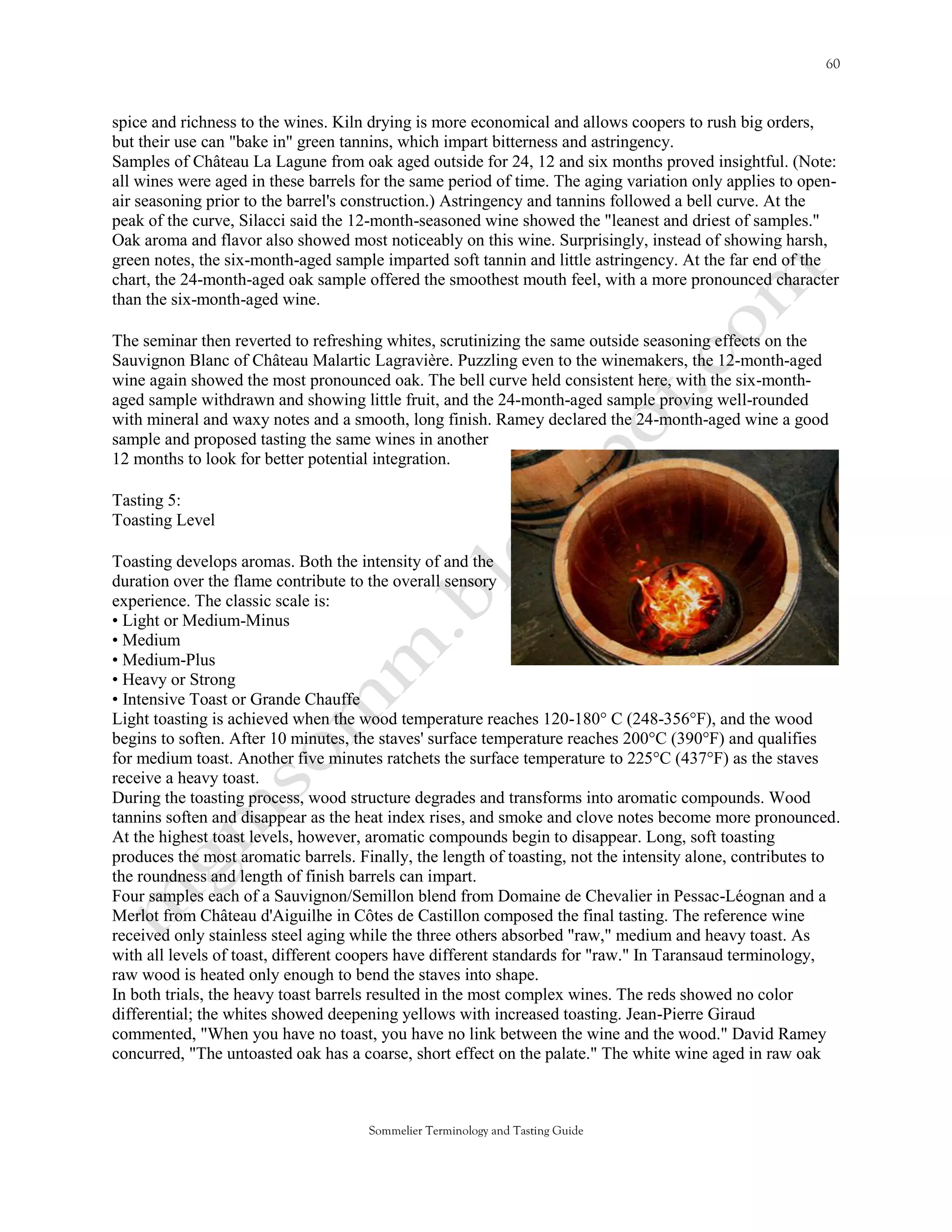 spice and richness to the wines. Kiln drying is more economical and allows coopers to rush big orders,
but their use can "bake in" green tannins, which impart bitterness and astringency.
Samples of Château La Lagune from oak aged outside for 24, 12 and six months proved insightful. (Note:
all wines were aged in these barrels for the same period of time. The aging variation only applies to open-
air seasoning prior to the barrel's construction.) Astringency and tannins followed a bell curve. At the
peak of the curve, Silacci said the 12-month-seasoned wine showed the "leanest and driest of samples."
Oak aroma and flavor also showed most noticeably on this wine. Surprisingly, instead of showing harsh,
green notes, the six-month-aged sample imparted soft tannin and little astringency. At the far end of the
chart, the 24-month-aged oak sample offered the smoothest mouth feel, with a more pronounced character
than the six-month-aged wine.

The seminar then reverted to refreshing whites, scrutinizing the same outside seasoning effects on the
Sauvignon Blanc of Château Malartic Lagravière. Puzzling even to the winemakers, the 12-month-aged
wine again showed the most pronounced oak. The bell curve held consistent here, with the six-month-
aged sample withdrawn and showing little fruit, and the 24-month-aged sample proving well-rounded
with mineral and waxy notes and a smooth, long finish. Ramey declared the 24-month-aged wine a good
sample and proposed tasting the same wines in another
12 months to look for better potential integration.

Tasting 5:
Toasting Level

Toasting develops aromas. Both the intensity of and the
duration over the flame contribute to the overall sensory
experience. The classic scale is:
• Light or Medium-Minus
• Medium
• Medium-Plus
• Heavy or Strong
• Intensive Toast or Grande Chauffe
Light toasting is achieved when the wood temperature reaches 120-180° C (248-356°F), and the wood
begins to soften. After 10 minutes, the staves' surface temperature reaches 200°C (390°F) and qualifies
for medium toast. Another five minutes ratchets the surface temperature to 225°C (437°F) as the staves
receive a heavy toast.
During the toasting process, wood structure degrades and transforms into aromatic compounds. Wood
tannins soften and disappear as the heat index rises, and smoke and clove notes become more pronounced.
At the highest toast levels, however, aromatic compounds begin to disappear. Long, soft toasting
produces the most aromatic barrels. Finally, the length of toasting, not the intensity alone, contributes to
the roundness and length of finish barrels can impart.
Four samples each of a Sauvignon/Semillon blend from Domaine de Chevalier in Pessac-Léognan and a
Merlot from Château d'Aiguilhe in Côtes de Castillon composed the final tasting. The reference wine
received only stainless steel aging while the three others absorbed "raw," medium and heavy toast. As
with all levels of toast, different coopers have different standards for "raw." In Taransaud terminology,
raw wood is heated only enough to bend the staves into shape.
In both trials, the heavy toast barrels resulted in the most complex wines. The reds showed no color
differential; the whites showed deepening yellows with increased toasting. Jean-Pierre Giraud
commented, "When you have no toast, you have no link between the wine and the wood." David Ramey
concurred, "The untoasted oak has a coarse, short effect on the palate." The white wine aged in raw oak



                                      Sommelier Terminology and Tasting Guide
 