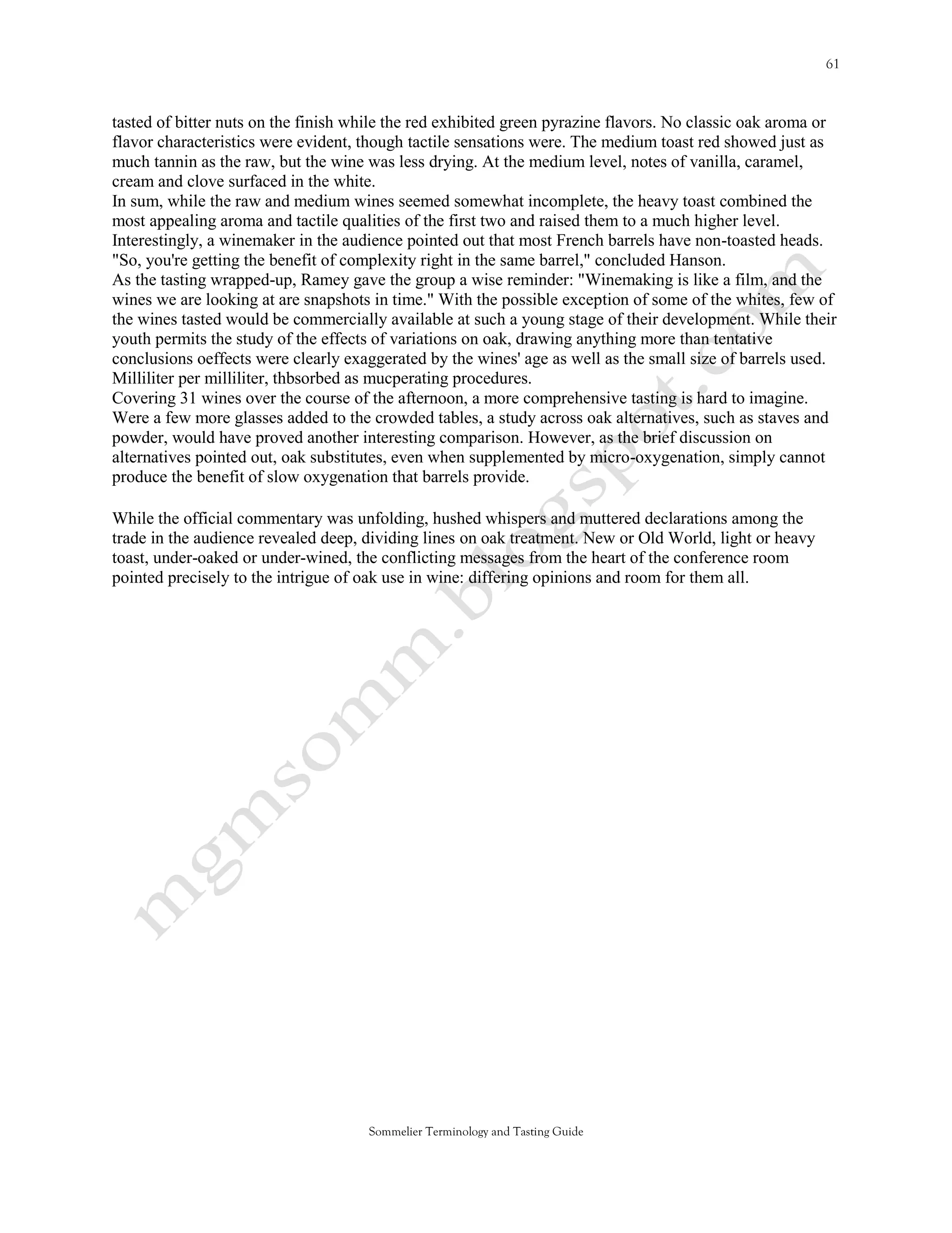 tasted of bitter nuts on the finish while the red exhibited green pyrazine flavors. No classic oak aroma or
flavor characteristics were evident, though tactile sensations were. The medium toast red showed just as
much tannin as the raw, but the wine was less drying. At the medium level, notes of vanilla, caramel,
cream and clove surfaced in the white.
In sum, while the raw and medium wines seemed somewhat incomplete, the heavy toast combined the
most appealing aroma and tactile qualities of the first two and raised them to a much higher level.
Interestingly, a winemaker in the audience pointed out that most French barrels have non-toasted heads.
"So, you're getting the benefit of complexity right in the same barrel," concluded Hanson.
As the tasting wrapped-up, Ramey gave the group a wise reminder: "Winemaking is like a film, and the
wines we are looking at are snapshots in time." With the possible exception of some of the whites, few of
the wines tasted would be commercially available at such a young stage of their development. While their
youth permits the study of the effects of variations on oak, drawing anything more than tentative
conclusions oeffects were clearly exaggerated by the wines' age as well as the small size of barrels used.
Milliliter per milliliter, thbsorbed as mucperating procedures.
Covering 31 wines over the course of the afternoon, a more comprehensive tasting is hard to imagine.
Were a few more glasses added to the crowded tables, a study across oak alternatives, such as staves and
powder, would have proved another interesting comparison. However, as the brief discussion on
alternatives pointed out, oak substitutes, even when supplemented by micro-oxygenation, simply cannot
produce the benefit of slow oxygenation that barrels provide.

While the official commentary was unfolding, hushed whispers and muttered declarations among the
trade in the audience revealed deep, dividing lines on oak treatment. New or Old World, light or heavy
toast, under-oaked or under-wined, the conflicting messages from the heart of the conference room
pointed precisely to the intrigue of oak use in wine: differing opinions and room for them all.




                                     Sommelier Terminology and Tasting Guide
 