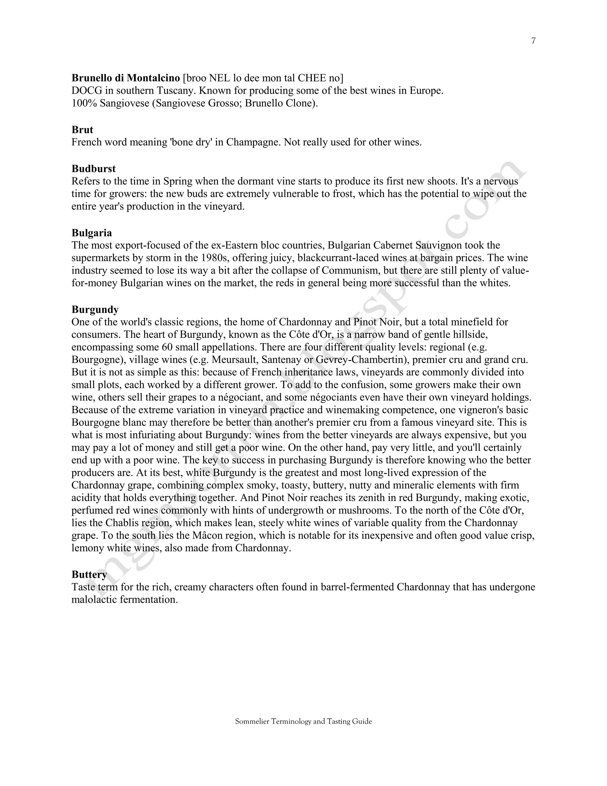 Brunello di Montalcino [broo NEL lo dee mon tal CHEE no]
DOCG in southern Tuscany. Known for producing some of the best wines in Europe.
100% Sangiovese (Sangiovese Grosso; Brunello Clone).

Brut
French word meaning 'bone dry' in Champagne. Not really used for other wines.

Budburst
Refers to the time in Spring when the dormant vine starts to produce its first new shoots. It's a nervous
time for growers: the new buds are extremely vulnerable to frost, which has the potential to wipe out the
entire year's production in the vineyard.

Bulgaria
The most export-focused of the ex-Eastern bloc countries, Bulgarian Cabernet Sauvignon took the
supermarkets by storm in the 1980s, offering juicy, blackcurrant-laced wines at bargain prices. The wine
industry seemed to lose its way a bit after the collapse of Communism, but there are still plenty of value-
for-money Bulgarian wines on the market, the reds in general being more successful than the whites.

Burgundy
One of the world's classic regions, the home of Chardonnay and Pinot Noir, but a total minefield for
consumers. The heart of Burgundy, known as the Côte d'Or, is a narrow band of gentle hillside,
encompassing some 60 small appellations. There are four different quality levels: regional (e.g.
Bourgogne), village wines (e.g. Meursault, Santenay or Gevrey-Chambertin), premier cru and grand cru.
But it is not as simple as this: because of French inheritance laws, vineyards are commonly divided into
small plots, each worked by a different grower. To add to the confusion, some growers make their own
wine, others sell their grapes to a négociant, and some négociants even have their own vineyard holdings.
Because of the extreme variation in vineyard practice and winemaking competence, one vigneron's basic
Bourgogne blanc may therefore be better than another's premier cru from a famous vineyard site. This is
what is most infuriating about Burgundy: wines from the better vineyards are always expensive, but you
may pay a lot of money and still get a poor wine. On the other hand, pay very little, and you'll certainly
end up with a poor wine. The key to success in purchasing Burgundy is therefore knowing who the better
producers are. At its best, white Burgundy is the greatest and most long-lived expression of the
Chardonnay grape, combining complex smoky, toasty, buttery, nutty and mineralic elements with firm
acidity that holds everything together. And Pinot Noir reaches its zenith in red Burgundy, making exotic,
perfumed red wines commonly with hints of undergrowth or mushrooms. To the north of the Côte d'Or,
lies the Chablis region, which makes lean, steely white wines of variable quality from the Chardonnay
grape. To the south lies the Mâcon region, which is notable for its inexpensive and often good value crisp,
lemony white wines, also made from Chardonnay.

Buttery
Taste term for the rich, creamy characters often found in barrel-fermented Chardonnay that has undergone
malolactic fermentation.




                                      Sommelier Terminology and Tasting Guide
 