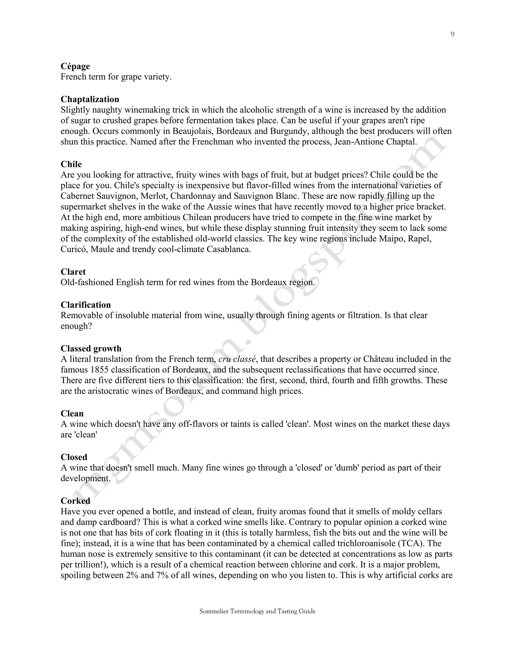 Cépage
French term for grape variety.

Chaptalization
Slightly naughty winemaking trick in which the alcoholic strength of a wine is increased by the addition
of sugar to crushed grapes before fermentation takes place. Can be useful if your grapes aren't ripe
enough. Occurs commonly in Beaujolais, Bordeaux and Burgundy, although the best producers will often
shun this practice. Named after the Frenchman who invented the process, Jean-Antione Chaptal.

Chile
Are you looking for attractive, fruity wines with bags of fruit, but at budget prices? Chile could be the
place for you. Chile's specialty is inexpensive but flavor-filled wines from the international varieties of
Cabernet Sauvignon, Merlot, Chardonnay and Sauvignon Blanc. These are now rapidly filling up the
supermarket shelves in the wake of the Aussie wines that have recently moved to a higher price bracket.
At the high end, more ambitious Chilean producers have tried to compete in the fine wine market by
making aspiring, high-end wines, but while these display stunning fruit intensity they seem to lack some
of the complexity of the established old-world classics. The key wine regions include Maipo, Rapel,
Curicó, Maule and trendy cool-climate Casablanca.

Claret
Old-fashioned English term for red wines from the Bordeaux region.

Clarification
Removable of insoluble material from wine, usually through fining agents or filtration. Is that clear
enough?

Classed growth
A literal translation from the French term, cru classé, that describes a property or Château included in the
famous 1855 classification of Bordeaux, and the subsequent reclassifications that have occurred since.
There are five different tiers to this classification: the first, second, third, fourth and fifth growths. These
are the aristocratic wines of Bordeaux, and command high prices.

Clean
A wine which doesn't have any off-flavors or taints is called 'clean'. Most wines on the market these days
are 'clean'

Closed
A wine that doesn't smell much. Many fine wines go through a 'closed' or 'dumb' period as part of their
development.

Corked
Have you ever opened a bottle, and instead of clean, fruity aromas found that it smells of moldy cellars
and damp cardboard? This is what a corked wine smells like. Contrary to popular opinion a corked wine
is not one that has bits of cork floating in it (this is totally harmless, fish the bits out and the wine will be
fine); instead, it is a wine that has been contaminated by a chemical called trichloroanisole (TCA). The
human nose is extremely sensitive to this contaminant (it can be detected at concentrations as low as parts
per trillion!), which is a result of a chemical reaction between chlorine and cork. It is a major problem,
spoiling between 2% and 7% of all wines, depending on who you listen to. This is why artificial corks are


                                        Sommelier Terminology and Tasting Guide
 