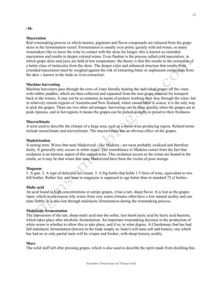 -M-

Maceration
Red winemaking process in which tannins, pigments and flavor compounds are released from the grape
skins in the fermentation vessel. Fermentation is usually over pretty quickly with red wines, so many
winemakers like to leave the wine in contact with the skins for longer; this is known as extended
maceration and results in deeper colored wines. Even flashier is the process called cold maceration, in
which grape skins and juice are held at low temperature: the theory is that this results in the extraction of
a better class of molecules from the skins. The deeper color and enhanced structure that results from
extended maceration must be weighed against the risk of extracting bitter or unpleasant compounds from
the skin -- known in the trade as 'over-extraction'.

Machine harvesting
Machine harvesters pass through the rows of vines literally beating the individual grapes off the vines
with rubber paddles, which are then collected and separated from the non-grape material for transport
back to the winery. It may not be as romantic as teams of pickers working their way through the vines, but
in relatively remote regions of Australia and New Zealand, where casual labor is scarce, it is the only way
to pick the grapes. There are two other advantages: harvesting can be done quickly when the grapes are at
peak ripeness, and in hot regions it means the grapes can be picked at night, to preserve their freshness.

Macroclimate
A term used to describe the climate of a large area, such as a entire wine-producing region. Related terms
include mesoclimate and microclimate. The macroclimate has an obvious effect on the grapes.

Madeirization
A tasting term. Wines that taste Madeirized - like Madeira - are most probably oxidized and therefore
faulty. It generally only occurs in white wines. The resemblance to Madeira comes from the fact that
oxidation is an intrinsic aspect of this unique wine. This oxidation occurs as the wines are heated in the
estufa, so it may be that wines that taste Madeirized have been the victim of poor storage.

Magnum
1. A gun. 2. A type of delicious ice cream. 3. A big bottle that holds 1.5 liters of wine, equivalent to two
full bottles. Rather fun, and wine in magnums is supposed to age better than in standard 75 cl bottles.

Malic acid
An acid found in high concentrations in unripe grapes, it has a tart, sharp flavor. It is lost as the grapes
ripen, which is one reason why wines from very warm climates often have a low natural acidity and can
taste flabby. It is also lost through malolactic fermentation during the winemaking process.

Malolactic fermentation
The conversion of the tart, sharp malic acid into the softer, less harsh lactic acid by lactic acid bacteria,
which takes place after alcoholic fermentation. An important winemaking decision in the production of
white wines is whether to allow this to take place, and if so, to what degree. A Chardonnay that has had
full malolactic fermentation (known in the trade simply as 'malo') will taste soft and buttery; one which
has had no or only partial malo will be crisper and fresher, with sharp lemony acidity.

Marc
The solid stuff left after pressing grapes, which is also used to describe the spirit made from distilling this.


                                       Sommelier Terminology and Tasting Guide
 