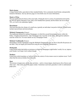 Marie-Jeanne
A large format bottle, equivalent to three standard bottles. Not a commonly found format, and generally
limited to Bordeaux. See my advisory page on wine bottle sizes for more information.

Master of Wine
The top qualification for those in the wine trade, it being the last in a series of examinations devised by
the Wine & Spirits Education Trust. Only a few hundred have passed, and the failure rate sits at about
70%, so it isn't to be undertaken lightly.

Mesoclimate
This term describes the climate of a small area, typically an individual vineyard or hillside. Related terms
include macroclimate and microclimate.

Méthode Champenoise (France)
The traditional method for making Champagne, in which the second fermentation occurs within the
bottle. A legally protected term - only Champagne may wear this on the label - although the method is
used the world over. For more details see my Champagne Guide.

Méthode Traditionelle (France)
Winemakers outside Champagne using the Methode Champenoise may use this to describe the process on
the label. They are legally prevented from using the term Methode Champenoise.

Methuselah
Large-format bottle that holds an enormous six liters of Champagne (eight bottles' worth). Go on, impress
your friends. Let's hope it isn't corked, though.

Moelleux
French term which translates as 'mellow', but in the context of wine means sweet or medium sweet. You'll
often find this term on bottles from the Loire.

Must
The mixture of grape juice, stems, pips and skins -- and to a lesser degree, dead insects, bits of leaves and
other crud -- that comes out of the grape crusher. Sometimes used more generally to refer to unfermented
grape juice.




                                      Sommelier Terminology and Tasting Guide
 