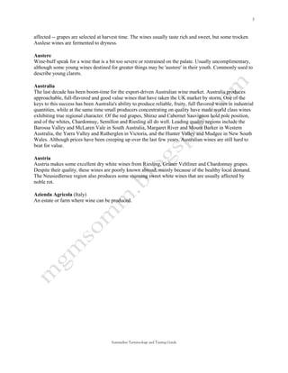 affected -- grapes are selected at harvest time. The wines usually taste rich and sweet, but some trocken
Auslese wines are fermented to dryness.

Austere
Wine-buff speak for a wine that is a bit too severe or restrained on the palate. Usually uncomplimentary,
although some young wines destined for greater things may be 'austere' in their youth. Commonly used to
describe young clarets.

Australia
The last decade has been boom-time for the export-driven Australian wine market. Australia produces
approachable, full-flavored and good value wines that have taken the UK market by storm. One of the
keys to this success has been Australia's ability to produce reliable, fruity, full flavored wines in industrial
quantities, while at the same time small producers concentrating on quality have made world class wines
exhibiting true regional character. Of the red grapes, Shiraz and Cabernet Sauvignon hold pole position,
and of the whites, Chardonnay, Semillon and Riesling all do well. Leading quality regions include the
Barossa Valley and McLaren Vale in South Australia, Margaret River and Mount Barker in Western
Australia, the Yarra Valley and Rutherglen in Victoria, and the Hunter Valley and Mudgee in New South
Wales. Although prices have been creeping up over the last few years, Australian wines are still hard to
beat for value.

Austria
Austria makes some excellent dry white wines from Riesling, Grüner Veltliner and Chardonnay grapes.
Despite their quality, these wines are poorly known abroad, mainly because of the healthy local demand.
The Neusiedlersee region also produces some stunning sweet white wines that are usually affected by
noble rot.

Azienda Agricola (Italy)
An estate or farm where wine can be produced.




                                       Sommelier Terminology and Tasting Guide
 