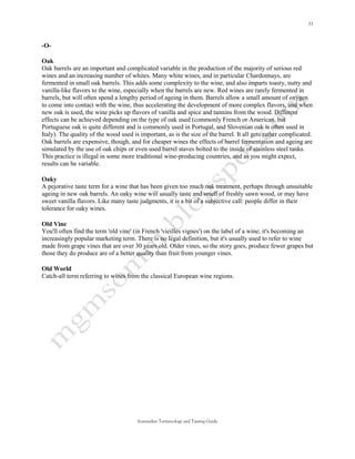 -O-

Oak
Oak barrels are an important and complicated variable in the production of the majority of serious red
wines and an increasing number of whites. Many white wines, and in particular Chardonnays, are
fermented in small oak barrels. This adds some complexity to the wine, and also imparts toasty, nutty and
vanilla-like flavors to the wine, especially when the barrels are new. Red wines are rarely fermented in
barrels, but will often spend a lengthy period of ageing in them. Barrels allow a small amount of oxygen
to come into contact with the wine, thus accelerating the development of more complex flavors, and when
new oak is used, the wine picks up flavors of vanilla and spice and tannins from the wood. Different
effects can be achieved depending on the type of oak used (commonly French or American, but
Portuguese oak is quite different and is commonly used in Portugal, and Slovenian oak is often used in
Italy). The quality of the wood used is important, as is the size of the barrel. It all gets rather complicated.
Oak barrels are expensive, though, and for cheaper wines the effects of barrel fermentation and ageing are
simulated by the use of oak chips or even used barrel staves bolted to the inside of stainless steel tanks.
This practice is illegal in some more traditional wine-producing countries, and as you might expect,
results can be variable.

Oaky
A pejorative taste term for a wine that has been given too much oak treatment, perhaps through unsuitable
ageing in new oak barrels. An oaky wine will usually taste and smell of freshly sawn wood, or may have
sweet vanilla flavors. Like many taste judgments, it is a bit of a subjective call: people differ in their
tolerance for oaky wines.

Old Vine
You'll often find the term 'old vine' (in French 'vieilles vignes') on the label of a wine; it's becoming an
increasingly popular marketing term. There is no legal definition, but it's usually used to refer to wine
made from grape vines that are over 30 years old. Older vines, so the story goes, produce fewer grapes but
those they do produce are of a better quality than fruit from younger vines.

Old World
Catch-all term referring to wines from the classical European wine regions.




                                       Sommelier Terminology and Tasting Guide
 